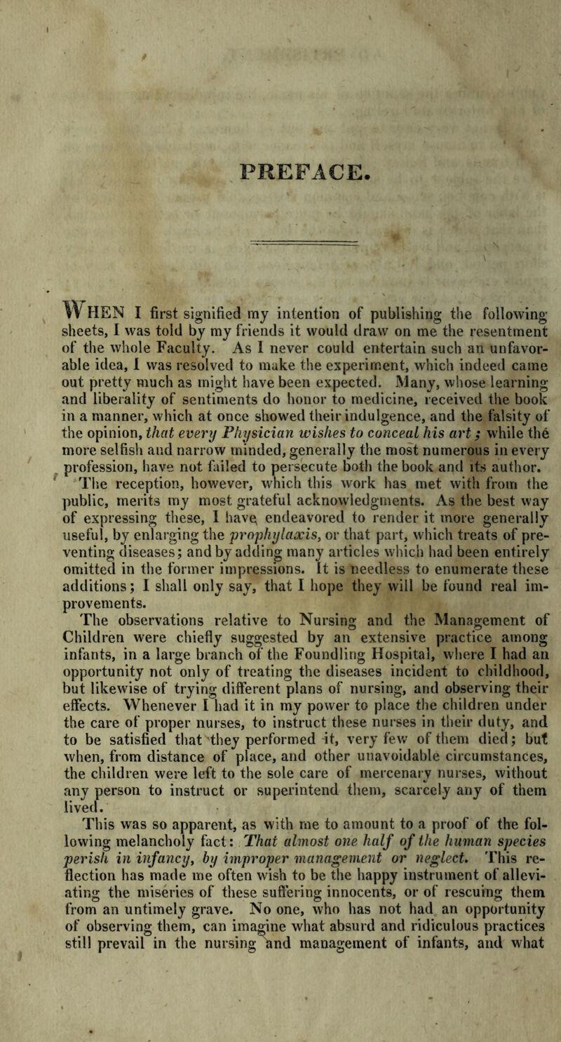 PREFACE When i first signified my intention of publishing the following sheets, I was told by my friends it would draw on me the resentment of the whole Faculty. As I never could entertain such an unfavor- able idea, I was resolved to make the experiment, which indeed came out pretty much as might have been expected. Many, whose learning and liberality of sentiments do honor to medicine, received the book in a manner, which at once showed their indulgence, and the falsity of the opinion, that every Physician wishes to conceal his art; while the more selfish and narrow minded, generally the most numerous in every profession, have not failed to persecute both the book and its author. The reception, however, which this work has met with from the public, merits my most grateful acknowledgments. As the best way of expressing these, I hav^ endeavored to render it more generally useful, by enlarging the prophylaxis, or that part, which treats of pre- venting diseases; and by adding many articles which had been entirely omitted in the former impressions. It is needless to enumerate these additions; I shall only say, that I hope they will be found real im- provements. The observations relative to Nursing and the Management of Children were chiefly suggested by an extensive practice among infants, in a large branch of the Foundling Hospital, where I had ail opportunity not only of treating the diseases incident to childhood, but likewise of trying different plans of nursing, and observing their effects. Whenever I had it in my power to place the children under the care of proper nurses, to instruct these nurses in their duty, and to be satisfied that they performed it, very few of them died; but when, from distance of place, and other unavoidable circumstances, the children were left to the sole care of mercenary nurses, without any person to instruct or superintend them, scarcely any of them lived. This was so apparent, as with me to amount to a proof of the fol- lowing melancholy fact: That almost one half of the human species perish in infancy, by improper management or neglect. This re- flection has made me often wish to be the happy instrument of allevi- ating the miseries of these suffering innocents, or of rescuing them from an untimely grave. No one, who has not had an opportunity of observing them, can imagine what absurd and ridiculous practices still prevail in the nursing and management of infants, and what