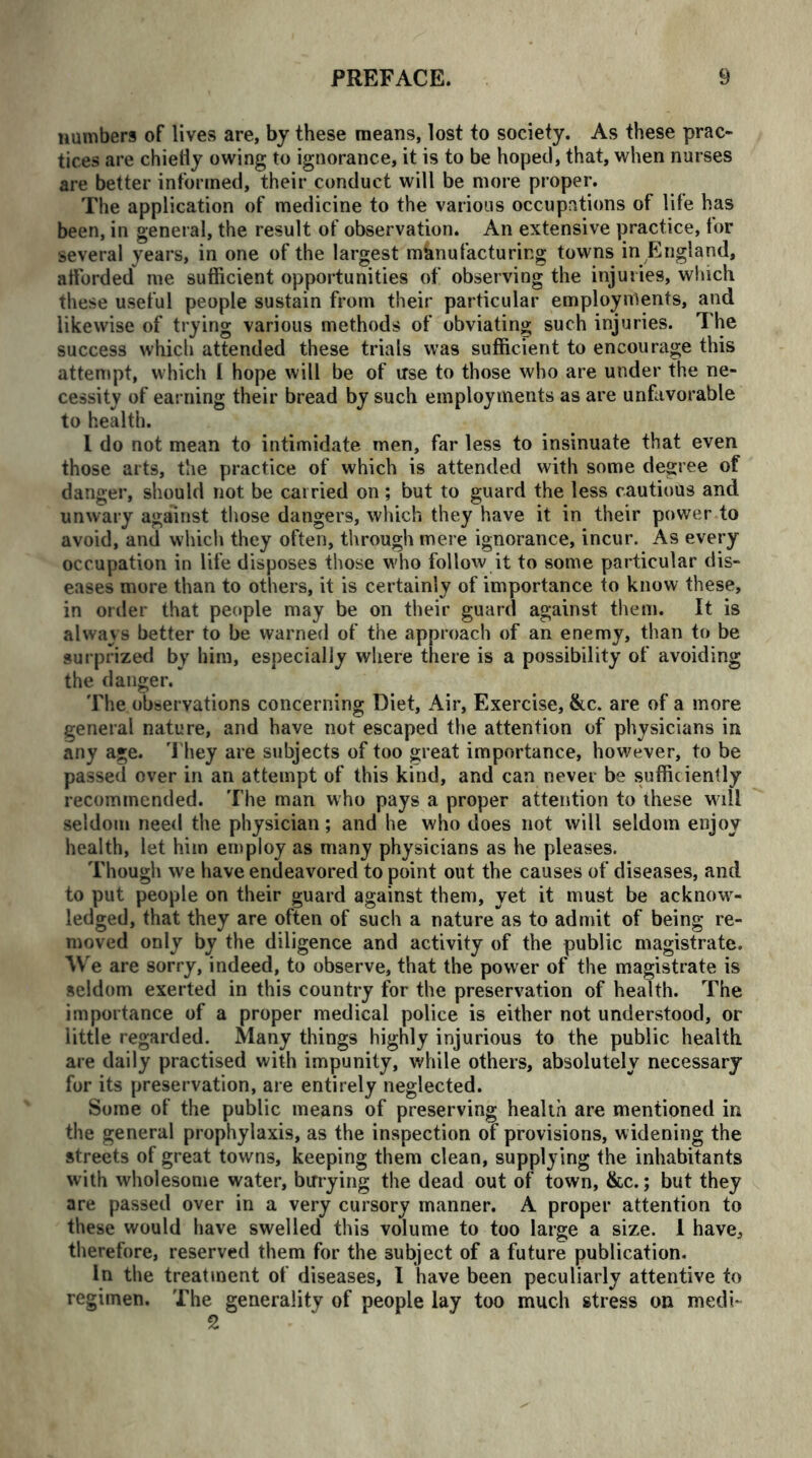 numbers of lives are, by these means, lost to society. As these prac- tices are chiefly owing to ignorance, it is to be hoped, that, when nurses are better informed, their conduct will be more proper. The application of medicine to the various occupations of life has been, in general, the result of observation. An extensive practice, tor several years, in one of the largest manufacturing towns in England, afforded me sufficient opportunities of observing the injuries, which these useful people sustain from their particular employments, and likewise of trying various methods of obviating such injuries. The success which attended these trials was sufficient to encourage this attempt, which [ hope will be of irse to those who are under the ne- cessity of earning their bread by such employments as are unfavorable to health. I do not mean to intimidate men, far less to insinuate that even those arts, the practice of which is attended with some degree of danger, should not be carried on; but to guard the less cautious and unwary against those dangers, which they have it in their power to avoid, and which they often, through mere ignorance, incur. As every occupation in life disposes those who follow it to some particular dis- eases more than to others, it is certainly of importance to know these, in order that people may be on their guard against them. It is always better to be warned of the approach of an enemy, than to be surprized by him, especially where there is a possibility of avoiding the danger. The observations concerning Diet, Air, Exercise, &c. are of a more general nature, and have not escaped the attention of physicians in any age. They are subjects of too great importance, however, to be passed over in an attempt of this kind, and can never be sufficiently recommended. The man who pays a proper attention to these will seldom need the physician; and he who does not will seldom enjoy health, let him employ as many physicians as he pleases. Though we have endeavored to point out the causes of diseases, and to put people on their guard against them, yet it must be acknow- ledged, that they are often of such a nature as to admit of being re- moved only by the diligence and activity of the public magistrate. \V e are sorry, indeed, to observe, that the power of the magistrate is seldom exerted in this country for the preservation of health. The importance of a proper medical police is either not understood, or little regarded. Many things highly injurious to the public health are daily practised with impunity, while others, absolutely necessary for its preservation, are entirely neglected. Some of the public means of preserving health are mentioned in the general prophylaxis, as the inspection of provisions, widening the streets of great towns, keeping them clean, supplying the inhabitants with wholesome water, burying the dead out of town, &c.; but they are passed over in a very cursory manner. A proper attention to these would have swelled this volume to too large a size. I have, therefore, reserved them for the subject of a future publication. In the treatment of diseases, I have been peculiarly attentive to regimen. The generality of people lay too much stress on medi* 2