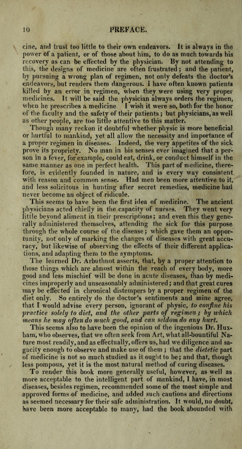 cine, and trust too little to their own endeavors. It is always in the power of a patient, or of those about him, to do as much towards his recovery as can be effected by the physician. By not attending to this, the designs of medicine are often frustrated; and the patient, by pursuing a wrong plan of regimen, not only defeats the doctor’s endeavors, but renders them dangerous. I have often known patients killed by an error in regimen, when they were using very proper medicines. It will be said the physician always orders the regimen, when he prescribes a medicine I wish it were so, both for the honor of the faculty and the safety of their patients; but physicians, as well as other people, are too little attentive to this matter. Though many reckon it doubtful whether physic is more beneficial or hurtful to mankind, yet all allow the necessity and importance of a proper regimen in diseases. Indeed, the very appetites of the sick prove its propriety. No man in his senses ever imagined that a per- son in a fever, for example, could eat, drink, or conduct himself in the same manner as one in perfect health. This part of medicine, there- fore, is evidently founded in nature, and is every way consistent with reason and common sense. Had men been more attentive to it, and less solicitous in hunting after secret remedies, medicine had never become an object of ridicule. This seems to have been the first idea of medicine. The ancient physicians acted chiefly in the capacity of nurses. They went very little beyond aliment in their prescriptions; and even this they gene- rally administered themselves, attending the sick for this purpose through the whole course of the disease; which gave them an oppor- tunity, not only of marking the changes of diseases with great accu- racy, but likewise of observing the effects of their different applica- tions, and adapting them to the symptoms. The learned Dr. Arbuthnot asserts, that, by a proper attention to those things which are almost within the reach of every body, more good and less mischief will be done in acute diseases, than by medi- cines improperly and unseasonably administered; and that great cures may be effected in chronical distempers by a proper regimen of the diet only. So entirely do the doctor’s sentiments and mine agree, that I would advise every person, ignorant of physic, to confine his practice solely to diet, and the other parts of regimen; by which means he may often do much good, and can seldom do any hurt. This seems also to have been the opinion of the ingenious Dr. Hux- ham, who observes, that we often seek from Art, what all-bountiful Na- ture most readily, and as effectually, offers us, had we diligence and sa- gacity enough to observe and make use of them ; that the dietetic part of medicine is not so much studied as it ought to be; and that, though less pompous, yet it is the most natural method of curing diseases. To render this book more generally useful, however, as well as more acceptable to the intelligent part of mankind, I have, in most diseases, besides regimen, recommended some of the most simple and approved forms of medicine, and added such cautions and directions as seemed necessary for their safe administration. It would, no doubt, have been more acceptable to many, had the book abounded with