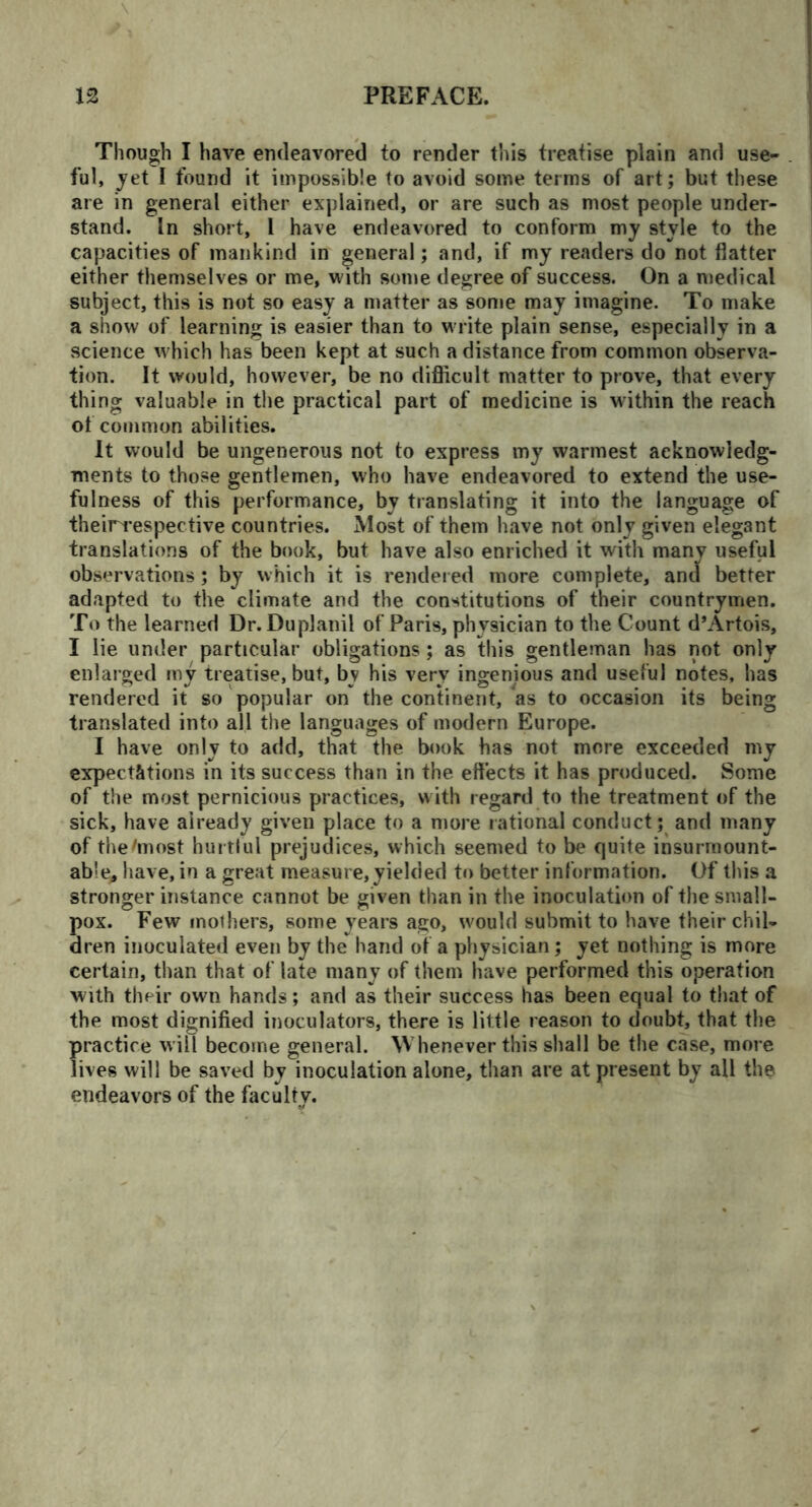 \ Though I have endeavored to render this treatise plain and use- ful, jet I found it impossible to avoid some terms of art; but these are in general either explained, or are such as most people under- stand. In short, l have endeavored to conform mj style to the capacities of mankind in general; and, if my readers do not flatter either themselves or me, with some degree of success. On a medical subject, this is not so easy a matter as some may imagine. To make a show of learning is easier than to write plain sense, especially in a science w hich has been kept at such a distance from common observa- tion. It would, however, be no difficult matter to prove, that every thing valuable in the practical part of medicine is within the reach of common abilities. It would be ungenerous not to express my warmest acknowledg- ments to those gentlemen, who have endeavored to extend the use- fulness of this performance, by translating it into the language of theirrespective countries. Most of them have not only given elegant translations of the book, but have also enriched it with many useful observations; by which it is rendered more complete, and better adapted to the climate and the constitutions of their countrymen. To the learned Dr. Duplanil of Paris, physician to the Count d’Artois, I lie under particular obligations; as this gentleman has not only enlarged my treatise, but, by his very ingenious and useful notes, has rendered it so popular on the continent, as to occasion its being translated into all the languages of modern Europe. I have only to add, that the book has not more exceeded my expectations in its success than in the effects it has produced. Some of the most pernicious practices, with regard to the treatment of the sick, have already given place to a more rational conduct; and many of the/most hurtful prejudices, which seemed to be quite insurmount- able, have, in a great measure,yielded to better information. Of this a stronger instance cannot be given than in the inoculation of the small- pox. Few mothers, some years ago, would submit to have their chil- dren inoculated even by the hand of a physician; yet nothing is more certain, than that of late many of them have performed this operation with their own hands; and as their success has been equal to that of the most dignified inoculators, there is little reason to doubt, that the practice will become general. Whenever this shall be the case, more lives will be saved by inoculation alone, than are at present by all the endeavors of the faculty.