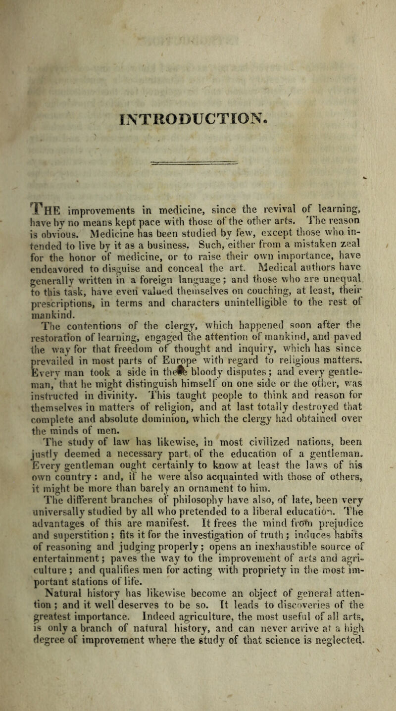 INTRODUCTION The improvements in medicine, since the revival of learning, have by no means kept pace with those ot the other arts. The reason is obvious. Medicine has been studied by few, except those who in- tended to live by it as a business. Such, either from a mistaken zeal for the honor of medicine, or to raise their own importance, have endeavored to disguise and conceal the art. Medical authors have generally written in a foreign language; and those who are unequal to this task, have eveii valued themselves on couching, at least, their prescriptions, in terms and characters unintelligible to the rest ol mankind. The contentions of the clergy, which happened soon after the restoration of learning, engaged the attention of mankind, and paved the way for that freedom of thought and inquiry, which has since prevailed in most parts of Europe with regard to religious matters. Every man took a side in theft bloody disputes; and every gentle- man, that he might distinguish himself on one side or the other, was instructed in divinity. This taught people to think and reason for themselves in matters of religion, and at last totally destroyed that complete and absolute dominion, which the clergy had obtained over the minds of men. The study of law has likewise, in most civilized nations, been justly deemed a necessary part of the education of a gentleman. Every gentleman ought certainly to know at least the laws of his own country: and, if he were also acquainted with those of others, it might be more than barely an ornament to him. The different branches of philosophy have also, of late, been very universally studied by all who pretended to a liberal education. The advantages of this are manifest. It frees the mind frotn prejudice and superstition ; fits it for the investigation of truth ; induces habits of reasoning and judging properly; opens an inexhaustible source of entertainment; paves the way to the improvement of arts and agri- culture ; and qualifies men for acting with propriety in the most im- portant stations of life. Natural history has likewise become an object of general atten- tion ; and it well deserves to be so. It leads to discoveries of the greatest importance. Indeed agriculture, the most useful of all arts, is only a branch of natural history, and can never arrive at a high degree of improvement where the study of that science is neglected,.
