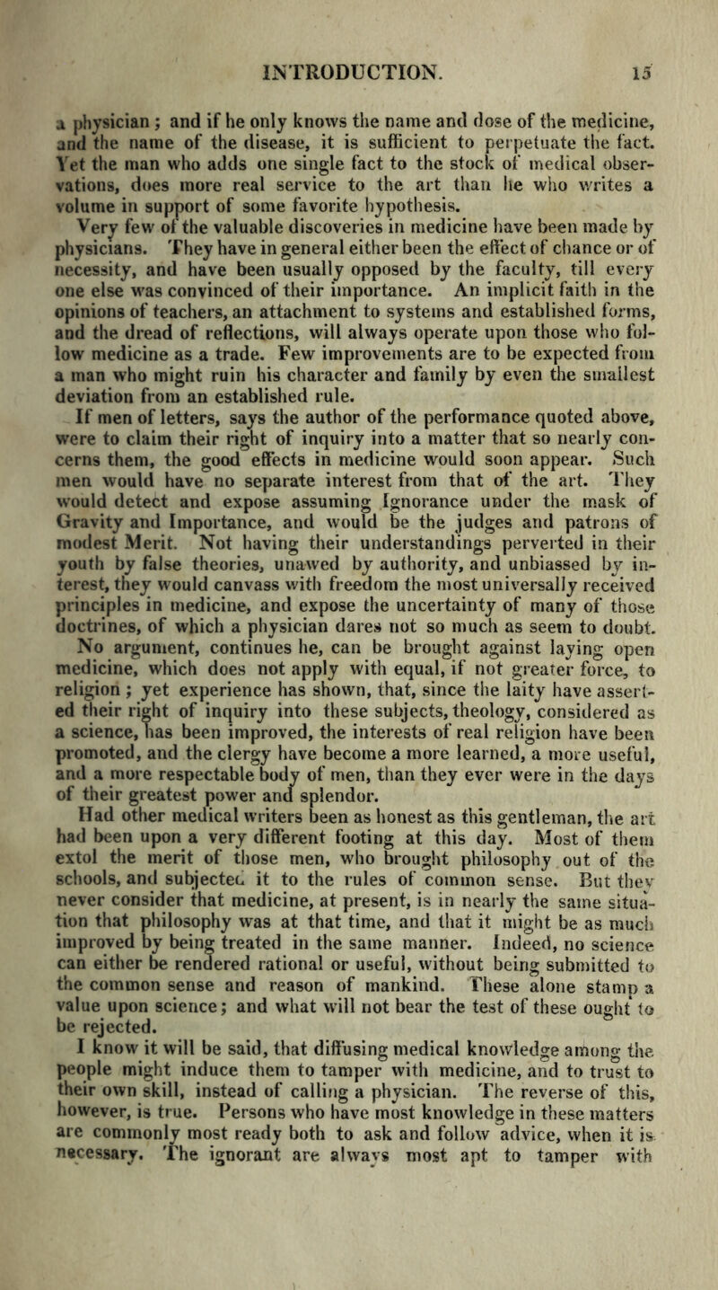 a physician ; and if he only knows the name and dose of the medicine, and the name of the disease, it is sufficient to perpetuate the fact. Yet the man who adds one single fact to the stock of medical obser- vations, does more real service to the art than lie who writes a volume in support of some favorite hypothesis. Very few of the valuable discoveries in medicine have been made by physicians. They have in general either been the effect of chance or of necessity, and have been usually opposed by the faculty, till every one else was convinced of their importance. An implicit faith in the opinions of teachers, an attachment to systems and established forms, and the dread of reflections, will always operate upon those who fol- low medicine as a trade. Few improvements are to be expected from a man who might ruin his character and family by even the smallest deviation from an established rule. If men of letters, says the author of the performance quoted above, were to claim their right of inquiry into a matter that so nearly con- cerns them, the good effects in medicine would soon appear. Such men would have no separate interest from that of the art. t hey would detect and expose assuming Ignorance under the mask of Gravity and Importance, and would be the judges and patrons of modest Merit. Not having their understandings perverted in their youth by false theories, unawed by authority, and unbiassed by in- terest, they would canvass with freedom the most universally received principles in medicine, and expose the uncertainty of many of those doctrines, of which a physician dares not so much as seem to doubt. No argument, continues he, can be brought against laying open medicine, which does not apply with equal, if not greater force, to religion ; yet experience has shown, that, since the laity have assert- ed their right of inquiry into these subjects, theology, considered as a science, has been improved, the interests of real religion have been promoted, and the clergy have become a more learned, a more useful, and a more respectable body of men, than they ever were in the days of their greatest power and splendor. Had other medical writers been as honest as this gentleman, the art had been upon a very different footing at this day. Most of them extol the merit of those men, who brought philosophy out of the schools, and subjected it to the rules of common sense. But thev never consider that medicine, at present, is in nearly the same situa- tion that philosophy was at that time, and that it might be as much improved by being treated in the same manner. Indeed, no science can either be rendered rational or useful, without being submitted to the common sense and reason of mankind. These alone stamp a value upon science; and what will not bear the test of these ought to be rejected. I know it will be said, that diffusing medical knowledge among the people might induce them to tamper with medicine, and to trust to their own skill, instead of calling a physician. The reverse of this, however, is true. Persons who have most knowledge in these matters are commonly most ready both to ask and follow advice, when it is necessary. The ignorant are always most apt to tamper with