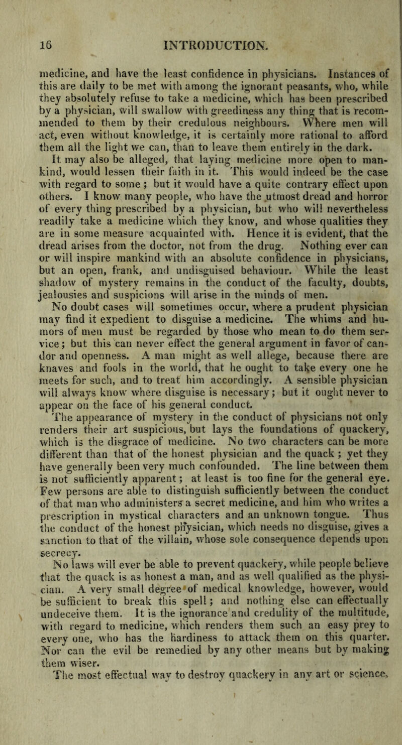 medicine, and have the least confidence in physicians. Instances of this are daily to be met with among the ignorant peasants, who, while they absolutely refuse to take a medicine, which has been prescribed by a physician, will swallow with greediness any thing that is recom- mended to them by their credulous neighbours. Where men will act, even without knowledge, it is certainly more rational to afford them all the light we can, than to leave them entirely in the dark. It may also be alleged, that laying medicine more open to man- kind, would lessen their faith in it. This would indeed be the case with regard to some ; but it would have a quite contrary effect upon others. I know many people, who have the .utmost dread and horror of every thing prescribed by a physician, but who will nevertheless readily take a medicine which they know, and whose qualities they are in some measure acquainted with. Hence it is evident, that the dread arises from the doctor, not from the drug. Nothing ever can or will inspire mankind with an absolute confidence in physicians, but an open, frank, and undisguised behaviour. While the least shadow of mystery remains in the conduct of the faculty, doubts, jealousies and suspicions will arise in the minds of men. No doubt cases will sometimes occur, where a prudent physician may find it expedient to disguise a medicine. The whims and hu- mors of men must be regarded by those who mean to do them ser- vice; but this can never effect the general argument in favor of can- dor and openness. A man might as well allege, because there are knaves and fools in the world, that he ought to take every one he meets for such, and to treat him accordingly. A sensible physician will always know where disguise is necessary; but it ought never to appear on the face of his general conduct. The appearance of mystery in the conduct of physicians not only renders their art suspicious, but lays the foundations of quackery, which is the disgrace of medicine. No two characters can be more different than that of the honest physician and the quack ; yet they have generally been very much confounded. The line between them is not sufficiently apparent; at least is too fine for the general eye. Few persons are able to distinguish sufficiently between the conduct of that man who administers a secret medicine, and him who writes a prescription in mystical characters and an unknown tongue. Thus the conduct of the honest pnysician, which needs no disguise, gives a sanction to that of the villain, w7hose sole consequence depends upon secrecy. No laws will ever be able to prevent quackery, while people believe that the quack is as honest a man, and as well qualified as the physi- cian. A very small degreerof medical knowledge, however, would be sufficient to break this spell; and nothing else can effectually undeceive them. It is the ignorance and credulity of the multitude, with regard to medicine, which renders them such an easy prey to every one, who has the hardiness to attack them on this quarter. Nor can the evil be remedied by any other means but by making them wiser. The most effectual way to destroy quackery in any art or science.