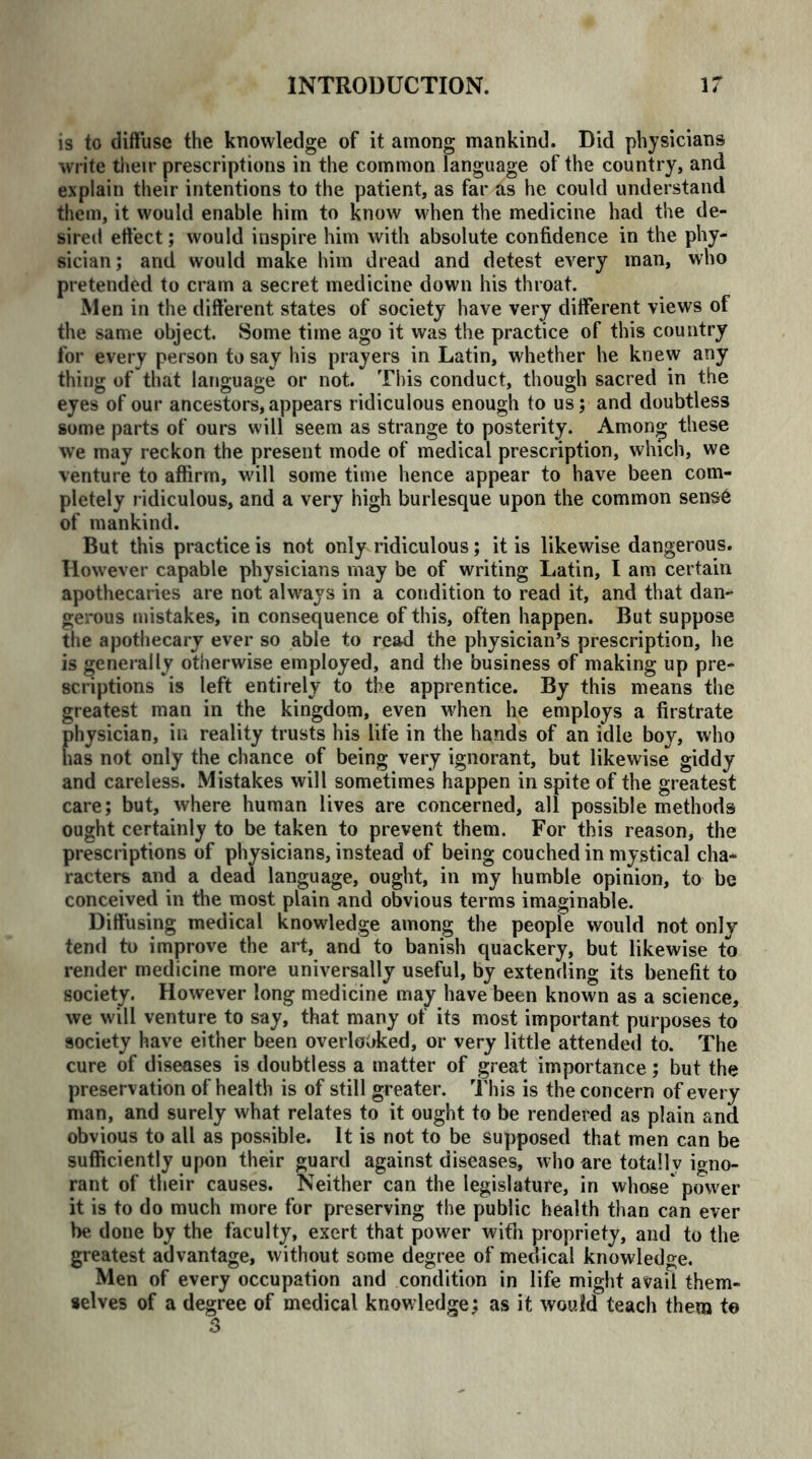is to diffuse the knowledge of it among mankind. Did physicians write their prescriptions in the common language of the country, and explain their intentions to the patient, as far as he could understand them, it would enable him to know when the medicine had the de- sired effect; would inspire him with absolute confidence in the phy- sician; and would make him dread and detest every man, who pretended to cram a secret medicine down his throat. Men in the different states of society have very different views of the same object. Some time ago it was the practice of this country for every person to say his prayers in Latin, whether he knew any thing of that language or not. This conduct, though sacred in the eyes of our ancestors, appears ridiculous enough to us; and doubtless some parts of ours will seem as strange to posterity. Among these we may reckon the present mode of medical prescription, which, we venture to affirm, will some time hence appear to have been com- pletely ridiculous, and a very high burlesque upon the common sens6 of mankind. But this practice is not only ridiculous; it is likewise dangerous. However capable physicians may be of writing Latin, I am certain apothecaries are not always in a condition to read it, and that dan- gerous mistakes, in consequence of this, often happen. But suppose the apothecary ever so able to read the physician’s prescription, he is generally otherwise employed, and the business of making up pre- scriptions is left entirely to the apprentice. By this means the greatest man in the kingdom, even when he employs a firstrate physician, in reality trusts his life in the hands of an idle boy, who has not only the chance of being very ignorant, but likewise giddy and careless. Mistakes will sometimes happen in spite of the greatest care; but, where human lives are concerned, all possible methods ought certainly to be taken to prevent them. For this reason, the prescriptions of physicians, instead of being couched in mystical cha- racters and a dead language, ought, in my humble opinion, to be conceived in the most plain and obvious terms imaginable. Diffusing medical knowledge among the people would not only tend to improve the art, and to banish quackery, but likewise to render medicine more universally useful, by extending its benefit to society. However long medicine may have been known as a science, we will venture to say, that many of its most important purposes to society have either been overlooked, or very little attended to. The cure of diseases is doubtless a matter of great importance; but the preservation of health is of still greater. This is the concern of every man, and surely what relates to it ought to be rendered as plain and obvious to all as possible. It is not to be supposed that men can be sufficiently upon their guard against diseases, who are totally igno- rant of their causes. Neither can the legislature, in whose power it is to do much more for preserving the public health than can ever be done by the faculty, exert that power with propriety, and to the greatest advantage, without some degree of medical knowledge. Men of every occupation and condition in life might avail them- selves of a degree of medical knowledge; as it woufd teach them to 3