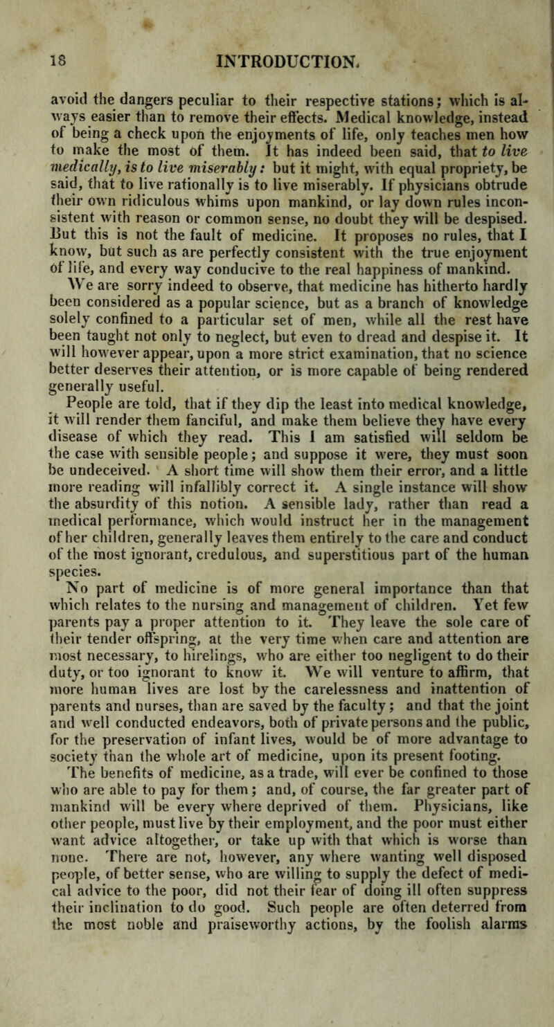 avoid the dangers peculiar to their respective stations; which is al- ways easier than to remove their effects. Medical knowledge, instead of being a check upon the enjoyments of life, only teaches men how to make the most of them. It has indeed been said, that to live medically, is to live miserably: but it might, with equal propriety, be said, that to live rationally is to live miserably. If physicians obtrude their own ridiculous whims upon mankind, or lay down rules incon- sistent with reason or common sense, no doubt they will be despised. Dut this is not the fault of medicine. It proposes no rules, that I know, but such as are perfectly consistent with the true enjoyment Of life, and every way conducive to the real happiness of mankind. We are sorry indeed to observe, that medicine has hitherto hardly been considered as a popular science, but as a branch of knowledge solely confined to a particular set of men, while all the rest have been taught not only to neglect, but even to dread and despise it. It will however appear, upon a more strict examination, that no science better deserves their attention, or is more capable of being rendered generally useful. People are told, that if they dip the least into medical knowledge, it will render them fanciful, and make them believe they have every disease of which they read. This 1 am satisfied will seldom be the case with sensible people; and suppose it were, they must soon be undeceived. A short time will show them their error, and a little more reading will infallibly correct it. A single instance will show the absurdity of this notion. A sensible lady, rather than read a medical performance, which would instruct her in the management of her children, generally leaves them entirely to the care and conduct of the most ignorant, credulous, and superstitious part of the human species. No part of medicine is of more general importance than that which relates to the nursing and management of children. Yet few parents pay a proper attention to it. They leave the sole care of their tender offspring, at the very time W’hen care and attention are most necessary, to hirelings, who are either too negligent to do their duty, or too ignorant to know it. We will venture to affirm, that more human lives are lost by the carelessness and inattention of parents and uurses, than are saved by the faculty; and that the joint and w ell conducted endeavors, both of private persons and the public, for the preservation of infant lives, would be of more advantage to society than the whole art of medicine, upon its present footing. The benefits of medicine, as a trade, will ever be confined to those who are able to pay for them; and, of course, the far greater part of mankind will be every where deprived of them. Physicians, like other people, must live by their employment, and the poor must either want advice altogether, or take up with that which is worse than none. There are not, however, any where wanting well disposed people, of better sense, who are willing to supply the defect of medi- cal advice to the poor, did not their fear of doing ill often suppress their inclination to do good. Such people are often deterred from the most noble and praiseworthy actions, by the foolish alarms
