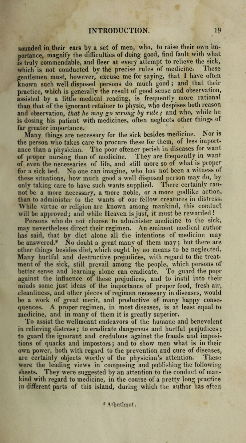 sounded in their ears by a set of men, who, to raise their own im- portance, magnify the difficulties of doing good, find fault with what is truly commendable, and fleer at every attempt to relieve the sick, which is not conducted by the precise rules of medicine. These gentlemen must, however, excuse me for saying, that I have often known such well disposed persons do much good ; and that their practice, which is generally the result of good sense and observation, assisted by a little medical reading, is frequently more rational than that of the ignorant retainer to physic, who despises both reason and observation, that he may go wrong by rule; and who, while he is dosing his patient with medicines, often neglects other things of far greater importance. Many things are necessary for the sick besides medicine. Nor is the person who takes care to procure these for them, of less import- ance than a physician. The poor oftener perish in diseases for want of proper nursing than of medicine. They are frequently in want of even the necessaries of life, and still more so of what is proper for a sick bed. No one can imagine, who has not been a witness of these situations, how much good a well disposed person may do, by only taking care to have such wants supplied. There certainly can- not be a more necessary, a more noble, or a more godlike action, than to administer to the wants of our fellow creatures in distress. While virtue or religion are known among mankind, this conduct will be approved; and while Heaven is just, it must be rewarded ! Persons who do not choose to administer medicine to the sick, may nevertheless direct their regimen. An eminent medical author has said, that by diet alone all the intentions of medicine may be answered.* No doubt a great many of them may; but there are other things besides diet, which ought by no means to be neglected. Many hurtful and destructive prejudices, with regard to the treat- ment of the sick, still prevail among the people, which persons of better sense and learning alone can eradicate. To guard the poor against the influence oi these prejudices, and to instil into their minds some just ideas of the importance of proper food, fresh air, cleanliness, and other pieces of regimen necessary in diseases, would be a work of great merit, and productive of many happy conse- quences. A proper regimen, in most diseases, is at least equal to medicine, and in many of them it is greatly superior. To assist the wellmeant endeavors of the humane and benevolent in relieving distress; to eradicate dangerous and hurtful prejudices; to guard the ignorant and credulous against the frauds and imposi- tions of quacks and impostors; and to show men what is in their own power, both with regard to the prevention and cure of diseases, are certainly objects worthy of the physician’s attention. These were the leading views in composing and publishing the following sheets. They were suggested by an attention to the conduct of man- kind with regard to medicine, in the course of a pretty long practice in different parts of this island, during which the author has ofteil - Arbuthnot,