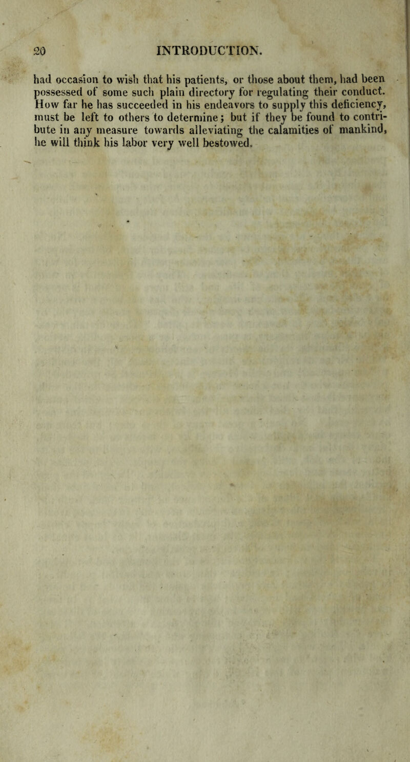 had occasion to wish that his patients, or those about them, had been possessed of some such plain directory for regulating their conduct. How far he has succeeded in his endeavors to supply this deficiency, must be left to others to determine; but if they be found to contri- bute in any measure towards alleviating the calamities of mankind, he will think his labor very well bestowed.