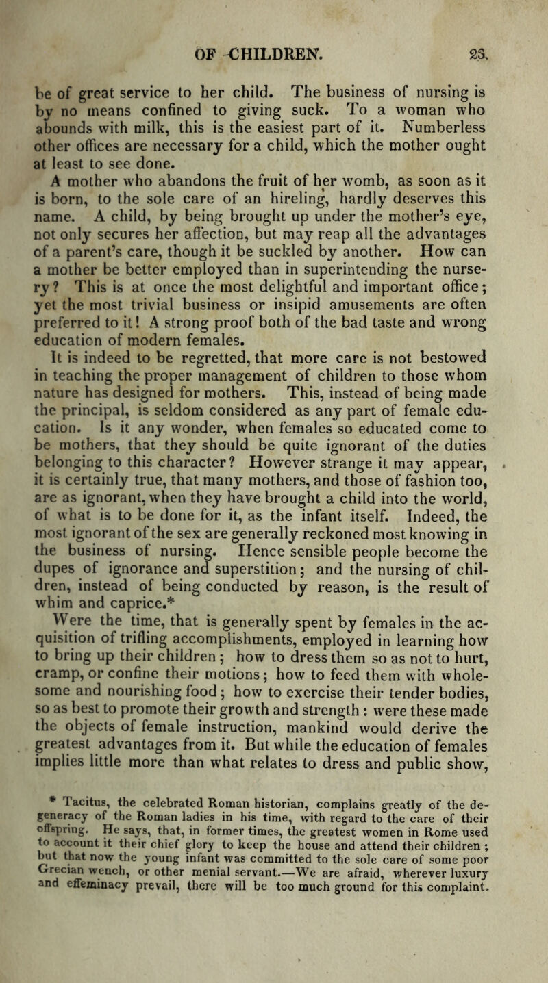 be of great service to her child. The business of nursing is by no means confined to giving suck. To a woman who abounds with milk, this is the easiest part of it. Numberless other offices are necessary for a child, which the mother ought at least to see done. A mother who abandons the fruit of her womb, as soon as it is born, to the sole care of an hireling, hardly deserves this name. A child, by being brought up under the mother’s eye, not only secures her affection, but may reap all the advantages of a parent’s care, though it be suckled by another. How can a mother be better employed than in superintending the nurse- ry? This is at once the most delightful and important office; yet the most trivial business or insipid amusements are often preferred to it! A strong proof both of the bad taste and wrong education of modern females. It is indeed to be regretted, that more care is not bestowed in teaching the proper management of children to those whom nature has designed for mothers. This, instead of being made the principal, is seldom considered as any part of female edu- cation. Is it any wonder, when females so educated come to be mothers, that they should be quite ignorant of the duties belonging to this character? However strange it may appear, it is certainly true, that many mothers, and those of fashion too, are as ignorant, when they have brought a child into the world, of what is to be done for it, as the infant itself. Indeed, the most ignorant of the sex are generally reckoned most knowing in the business of nursing. Hence sensible people become the dupes of ignorance and superstition; and the nursing of chil- dren, instead of being conducted by reason, is the result of whim and caprice.* Were the time, that is generally spent by females in the ac- quisition of trifling accomplishments, employed in learning how to bring up their children; how to dress them so as not to hurt, cramp, or confine their motions; how to feed them with whole- some and nourishing food; how to exercise their tender bodies, so as best to promote their growth and strength ; w ere these made the objects of female instruction, mankind would derive the greatest advantages from it. But while the education of females implies little more than what relates to dress and public show, * Tacitus, the celebrated Roman historian, complains greatly of the de- generacy of the Roman ladies in his time, with regard to the care of their offspring. He says, that, in former times, the greatest women in Rome used to account it their chief glory to keep the house and attend their children ; but that now the young infant was committed to the sole care of some poor Grecian wench, or other menial servant.—We are afraid, wherever luxury and effeminacy prevail, there will be too much ground for this complaint.