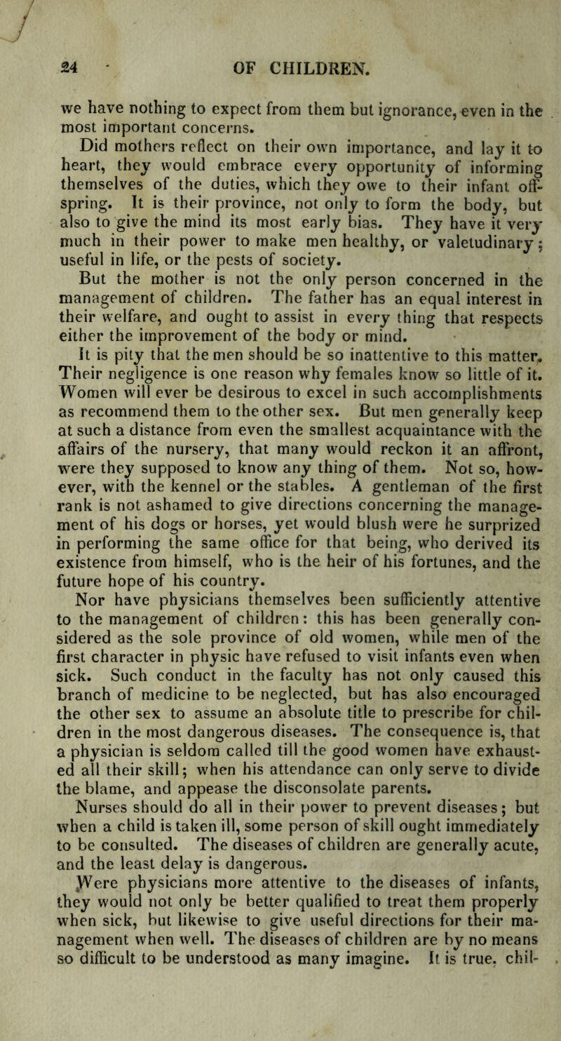 we have nothing to expect from them but ignorance, even in the most important concerns. Did mothers reflect on their own importance, and lay it to heart, they would embrace every opportunity of informing themselves of the duties, which they owe to their infant off- spring. It is their province, not only to form the body, but also to give the mind its most early bias. They have it very much in their power to make men healthy, or valetudinary: useful in life, or the pests of society. But the mother is not the only person concerned in the management of children. The father has an equal interest in their welfare, and ought to assist in every thing that respects either the improvement of the body or mind. It is pity that the men should be so inattentive to this matter. Their negligence is one reason why females know so little of it. Women will ever be desirous to excel in such accomplishments as recommend them to the other sex. But men generally keep at such a distance from even the smallest acquaintance with the affairs of the nursery, that many would reckon it an affront, were they supposed to know any thing of them. Not so, how- ever, with the kennel or the stables. A gentleman of the first rank is not ashamed to give directions concerning the manage- ment of his dogs or horses, yet would blush were he surprized in performing the same office for that being, who derived its existence from himself, who is the heir of his fortunes, and the future hope of his country. Nor have physicians themselves been sufficiently attentive to the management of children: this has been generally con- sidered as the sole province of old women, while men of the first character in physic have refused to visit infants even when sick. Such conduct in the faculty has not only caused this branch of medicine to be neglected, but has also encouraged the other sex to assume an absolute title to prescribe for chil- dren in the most dangerous diseases. The consequence is, that a physician is seldom called till the good women have exhaust- ed all their skill; when his attendance can only serve to divide the blame, and appease the disconsolate parents. Nurses should do all in their power to prevent diseases; but when a child is taken ill, some person of skill ought immediately to be consulted. The diseases of children are generally acute, and the least delay is dangerous. JVere physicians more attentive to the diseases of infants, they would not only be better qualified to treat them properly when sick, but likewise to give useful directions for their ma- nagement when well. The diseases of children are by no means so difficult to be understood as many imagine. It is true, chil-