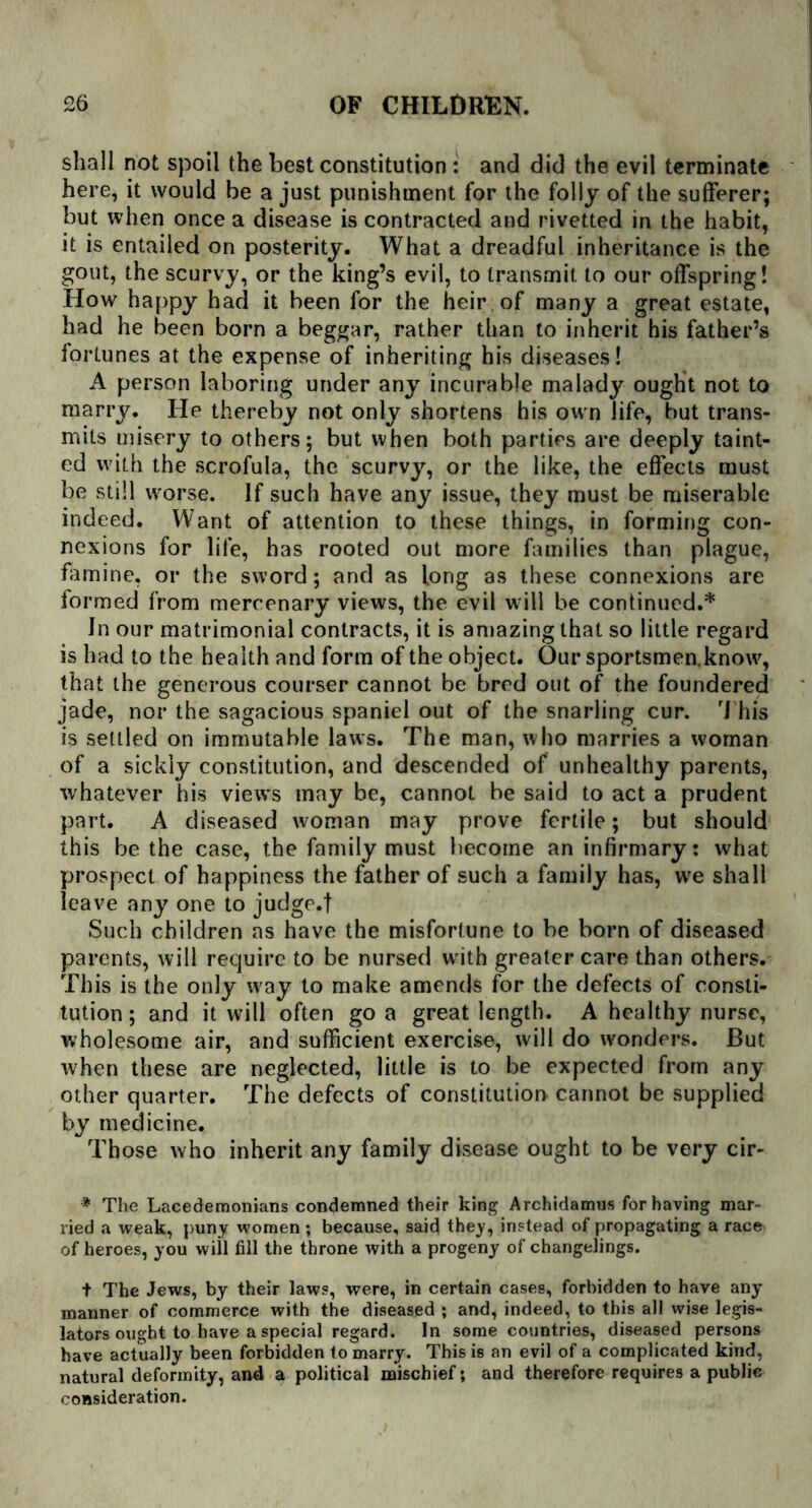 shall not spoil the best constitution: and did the evil terminate here, it would be a just punishment for the folly of the sufferer; but when once a disease is contracted and rivetted in the habit, it is entailed on posterity. What a dreadful inheritance is the gout, the scurvy, or the king’s evil, to transmit to our offspring! How happy had it been for the heir of many a great estate, had he been born a beggar, rather than to inherit his father’s fortunes at the expense of inheriting his diseases! A person laboring under any incurable malady ought not to marry. He thereby not only shortens his own life, but trans- mits misery to others; but when both parties are deeply taint- ed with the scrofula, the scurvy, or the like, the effects must be still worse. If such have any issue, they must be miserable indeed. Want of attention to these things, in forming con- nexions for life, has rooted out more families than plague, famine, or the sword; and as long as these connexions are formed from mercenary views, the evil will be continued.* In our matrimonial contracts, it is amazing that so little regard is had to the health and form of the object. Our sportsmen.know, that the generous courser cannot be bred out of the foundered jade, nor the sagacious spaniel out of the snarling cur. rI his is settled on immutable laws. The man, who marries a woman of a sickly constitution, and descended of unhealthy parents, whatever his view’s may be, cannot be said to act a prudent part. A diseased woman may prove fertile; but should this be the case, the family must become an infirmary: what prospect of happiness the father of such a family has, we shall leave any one to judge.f Such children as have the misfortune to be born of diseased parents, will require to be nursed w ith greater care than others. This is the only w'ay to make amends for the defects of consti- tution ; and it will often go a great length. A healthy nurse, wholesome air, and sufficient exercise, will do wonders. But when these are neglected, little is to be expected from any other quarter. The defects of constitution cannot be supplied by medicine. Those who inherit any family disease ought to be very cir- * The Lacedemonians condemned their king Archidamus for having mar- ried a weak, puny women ; because, said they, instead of propagating a race of heroes, you will fill the throne with a progeny of changelings. t The Jews, by their laws, were, in certain cases, forbidden to have any manner of commerce with the diseased ; and, indeed, to this all wise legis- lators ought to have a special regard. In some countries, diseased persons have actually been forbidden to marry. This is an evil of a complicated kind, natural deformity, and a political mischief; and therefore requires a public consideration.