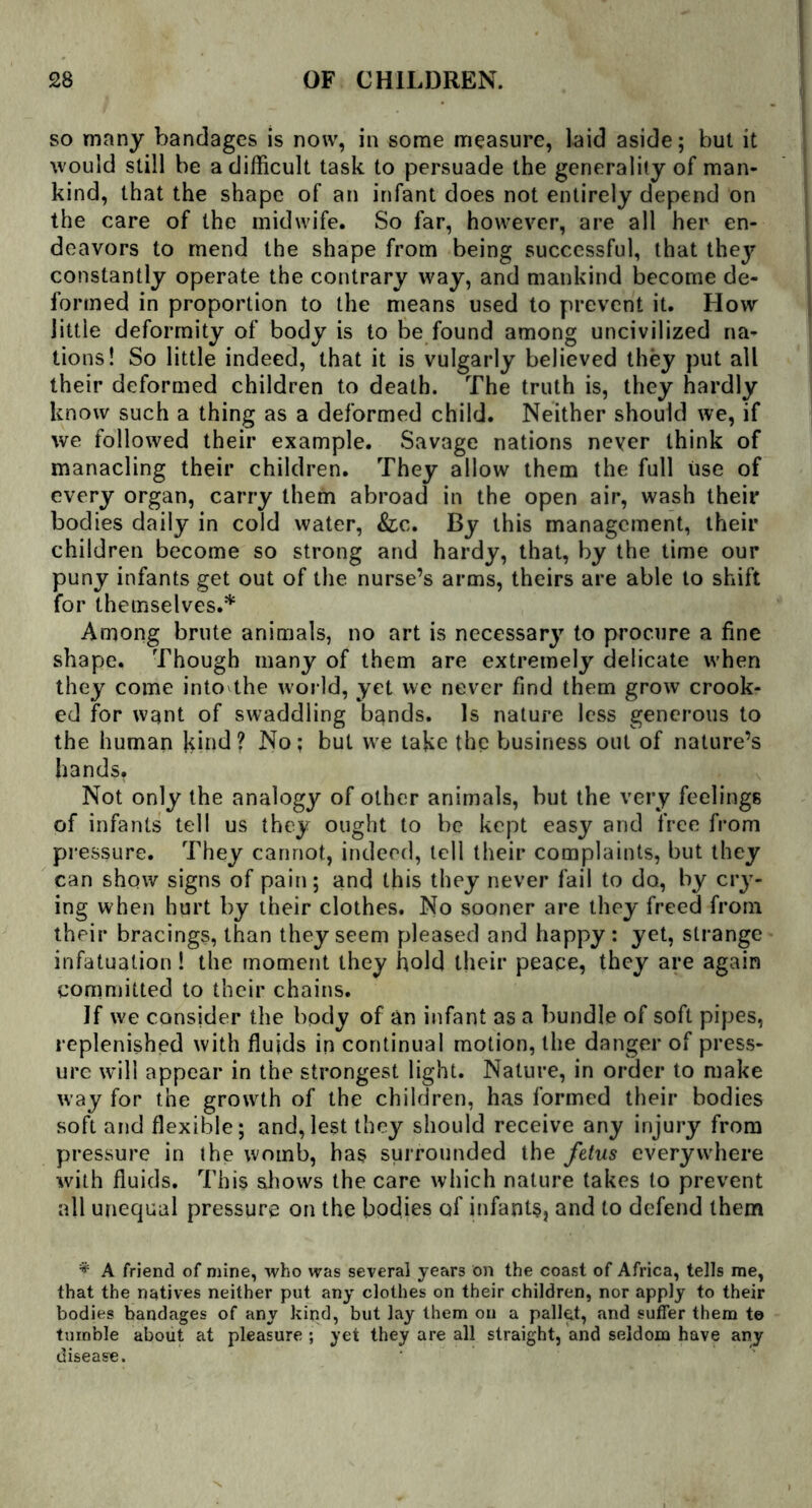 so many bandages is now, in some measure, laid aside; but it would still be a difficult task to persuade the generality of man- kind, that the shape of an infant does not entirely depend on the care of the midwife. So far, however, are all her en- deavors to mend the shape from being successful, that they constantly operate the contrary way, and mankind become de- formed in proportion to the means used to prevent it. How little deformity of body is to be found among uncivilized na- tions! So little indeed, that it is vulgarly believed they put all their deformed children to death. The truth is, they hardly know such a thing as a deformed child. Neither should we, if we followed their example. Savage nations never think of manacling their children. They allow them the full use of every organ, carry them abroad in the open air, wash their bodies daily in cold water, &c. By this management, their children become so strong and hardy, that, by the time our puny infants get out of the nurse’s arms, theirs are able to shift for themselves.* Among brute animals, no art is necessary to procure a fine shape. Though many of them are extremely delicate when they come into the world, yet we never find them grow crook- ed for want of swaddling bands. Is nature less generous to the human kind ? No; but we take the business out of nature’s hands. Not only the analogy of other animals, but the very feelings of infants tell us they ought to be kept easy and free from pressure. They cannot, indeed, tell their complaints, but they can show signs of pain; and this they never fail to do, by cry- ing when hurt by their clothes. No sooner are they freed from their bracings, than they seem pleased and happy: yet, strange infatuation! the moment they hold their peace, they are again committed to their chains. If we consider the body of an infant as a bundle of soft pipes, replenished with fluids in continual motion, the danger of press- ure will appear in the strongest light. Nature, in order to make way for the growth of the children, has formed their bodies soft and flexible; and,lest they should receive any injury from pressure in the womb, has surrounded the fetus everywhere with fluids. This shows the care which nature takes to prevent all unequal pressure on the bodies of infants, and to defend them * A friend of mine, who was several years on the coast of Africa, tells me, that the natives neither put any clothes on their children, nor apply to their bodies bandages of any kind, but lay them on a pallet, and suffer them to tumble about at pleasure ; yet they are all straight, and seldom have any disease.
