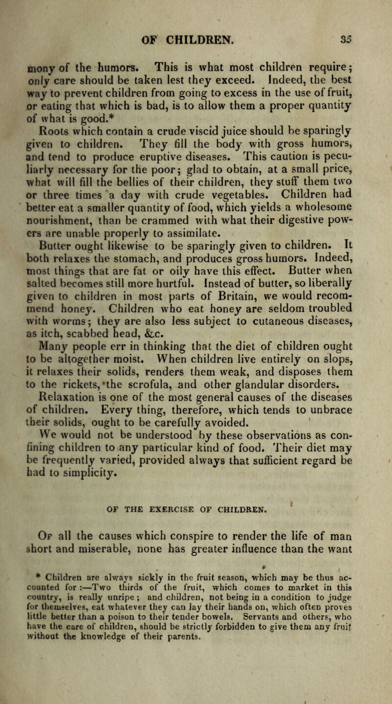 mony of the humors. This is what most children require; only care should be taken lest they exceed. Indeed, the best way to prevent children from going to excess in the use of fruit, or eating that which is bad, is to allow them a proper quantity of what is good.* Roots which contain a crude viscid juice should be sparingly given to children. They fill the body with gross humors, and tend to produce eruptive diseases. This caution is pecu- liarly necessary for the poor; glad to obtain, at a small price, what will fill the bellies of their children, they stuff them two or three times a day with crude vegetables. Children had better eat a smaller quantity of food, which yields a wholesome nourishment, than be crammed with what their digestive pow- ers are unable properly to assimilate. Butter ought likewise to be sparingly given to children. It both relaxes the stomach, and produces gross humors. Indeed, most things that are fat or oily have this effect. Butter when salted becomes still more hurtful. Instead of butter, so liberally given to children in most parts of Britain, we would recom- mend honey. Children who eat honey are seldom troubled with worms; they are also less subject to cutaneous diseases, as itch, scabbed head, &c. Many people err in thinking that the diet of children ought to be altogether moist. When children live entirely on slops, it relaxes their solids, renders them weak, and disposes them to the rickets,’the scrofula, and other glandular disorders. Relaxation is one of the most general causes of the diseases of children. Every thing, therefore, which tends to unbrace their solids, ought to be carefully avoided. We would not be understood by these observations as con- fining children to any particular kind of food. Their diet may be frequently varied, provided always that sufficient regard be had to simplicity. OF THE EXERCISE OF CHILDREN. Of all the causes which conspire to render the life of man short and miserable, none has greater influence than the want * * Children are always sickly in the fruit season, which may be thus ac- counted for :—Two thirds of the fruit, which comes to market in this country, is really unripe ; and children, not being in a condition to judge for themselves, eat whatever they can lay their hands on, which often proves little better than a poison to their tender bowels. Servants and others, who have the care of children, should be strictly forbidden to give them any fruit without the knowledge of their parents.