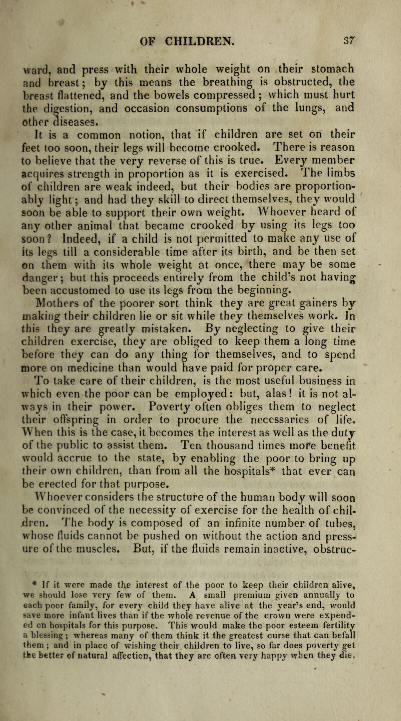 ward, and press with their whole weight on their stomach and breast; by this means the breathing is obstructed, the breast flattened, and the bowels compressed ; which must hurt the digestion, and occasion consumptions of the lungs, and other diseases. It is a common notion, that if children are set on their feet too soon, their legs will become crooked. There is reason to believe that the very reverse of this is true. Every member acquires strength in proportion as it is exercised. The limbs of children are weak indeed, but their bodies are proportion- ably light; and had they skill to direct themselves, they would soon be able to support their own weight. Whoever heard of any other animal that became crooked by using its legs too soon? Indeed, if a child is not permitted to make any use of its legs till a considerable time after its birth, and be then set on them with its whole weight at once, there may be some danger; but this proceeds entirely from the child’s not having been accustomed to use its legs from the beginning. Mothers of the poorer sort think they are great gainers by making their children lie or sit while they themselves work. In this they are greatly mistaken. By neglecting to give their children exercise, they are obliged to keep them a long time before they can do any thing lor themselves, and to spend more on medicine than would have paid for proper care. To take care of their children, is the most useful business in which even the poor can be employed: but, alas! it is not al- ways in their power. Poverty often obliges them to neglect their offspring in order to procure the necessaries of life. When this is the case, it becomes the interest as well as the duty of the public to assist them. Ten thousand times more benefit would accrue to the state, by enabling the poor to bring up their own children, than from all the hospitals* that ever can be erected for that purpose. Whoever considers the structure of the human body will soon be convinced of the necessity of exercise for the health of chil- dren. The body is composed of an infinite number of tubes, whose fluids cannot be pushed on without the action and press- ure of the muscles. But, if the fluids remain inactive, obstruc- * If it were made the interest of the poor to keep their children alive, we should lose very few of them. A small premium given annually to each poor family, for every child they have alive at the year’s end, would save more infant lives than if the whole revenue of the crown were expend- ed on hospitals for this purpose. This would make the poor esteem fertility a blessing; whereas many of them think it the greatest curse that can befall them; and in place of wishing theii children to live, so far does poverty get the better of natural affection, that they are often very happy when they die.