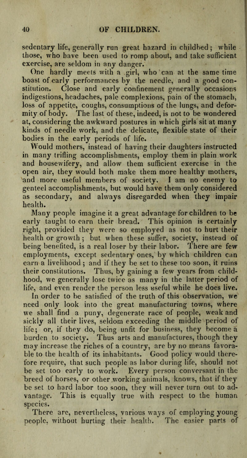 sedentary life, generally run great hazard in childbed ; while those, who have been used to romp about, and take sufficient exercise, are seldom in any danger. One hardly meets with a girl, who can at the same time boast of early performances by the needle, and a good con- stitution. Close and early confinement generally occasions indigestions, headaches, pale complexions, pain of the stomach, loss of appetite, coughs, consumptions of the lungs, and defor- mity of body. The last of these, indeed, is not to be wondered at, considering the awkward postures in which girls sit at many kinds of needle work, and the delicate, flexible state of their bodies in the early periods of life. Would mothers, instead of having their daughters instructed in many trifling accomplishments, employ them in plain work and housewifery, and allow them sufficient exercise in the open air, they would both make them more healthy mothers, and more useful members of society. I am no enemy to genteel accomplishments, but would have them only considered as secondary, and always disregarded when they impair health. Many people imagine it a great advantage for children to be early taught to earn their bread. This opinion is certainly right, provided they were so employed as not to hurt their health or growth ; but when these suffer, society, instead of being benefited, is a real loser by their labor. There are few employments, except sedentary ones, by which children can earn a livelihood ; and if they be set to these too soon, it ruins their constitutions. Thus, by gaining a few years from child- hood, we generally lose twice as many in the latter period of life, and even render the person less useful while he does live. In order to be satisfied of the truth of this observation, we need only look into the great manufacturing towns, where we shall find a puny, degenerate race of people, weak and sickly all their lives, seldom exceeding the middle period of life; or, if they do, being unfit for business, they become a burden to society. Thus arts and manufactures, though they may increase the riches of a country, are by no means favora- ble to the health of its inhabitants. Good policy would there- fore require, that such people as labor during life, should not be set too early to wrork. Every person conversant in the breed of horses, or other .working animals, knows, that if they be set to hard labor too soon, they will never turn out to ad- vantage. This is equally true with respect to the human species. There are, nevertheless, various ways of employing young people, without hurting their health. The easier parts of