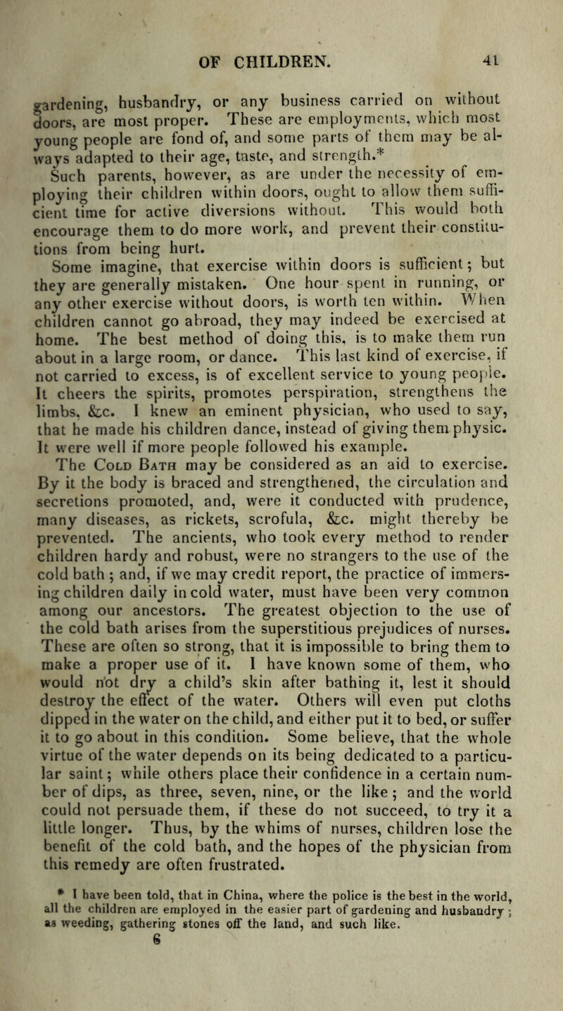 gardening, husbandry, or any business carried on without doors, are most proper. These are employments, which most young people are fond of, and some parts of them may be al- ways adapted to their age, taste, and strength.* Such parents, however, as are under the necessity of em- ploying their children within doors, ought to allow them suffi- cient time for active diversions without. This would both encourage them to do more work, and prevent their constitu- tions from being hurt. Some imagine, that exercise within doors is sufficient; but they are generally mistaken. One hour spent in running, or any other exercise without doors, is worth ten within. When children cannot go abroad, they may indeed be exercised at home. The best method of doing this, is to make them run about in a large room, or dance. This last kind of exercise, if not carried to excess, is of excellent service to young people. It cheers the spirits, promotes perspiration, strengthens the limbs, &c. I knew an eminent physician, who used to say, that he made his children dance, instead of giving them physic. It were well if more people followed his example. The Cold Bath may be considered as an aid to exercise. By it the body is braced and strengthened, the circulation and secretions promoted, and, were it conducted with prudence, many diseases, as rickets, scrofula, &lc. might thereby be prevented. The ancients, who took every method to render children hardy and robust, were no strangers to the use of the cold bath ; and, if we may credit report, the practice of immers- ing children daily in cold water, must have been very common among our ancestors. The greatest objection to the use of the cold bath arises from the superstitious prejudices of nurses. These are often so strong, that it is impossible to bring them to make a proper use of it. I have known some of them, who would riot dry a child’s skin after bathing it, lest it should destroy the effect of the water. Others will even put cloths dipped in the water on the child, and either put it to bed, or suffer it to go about in this condition. Some believe, that the whole virtue of the water depends on its being dedicated to a particu- lar saint; while others place their confidence in a certain num- ber of dips, as three, seven, nine, or the like; and the world could not persuade them, if these do not succeed, to try it a little longer. Thus, by the whims of nurses, children lose the benefit of the cold bath, and the hopes of the physician from this remedy are often frustrated. * I have been told, that in China, where the police is the best in the world, all the children are employed in the easier part of gardening and husbandry ; as weeding, gathering stones off the land, and such like. 6