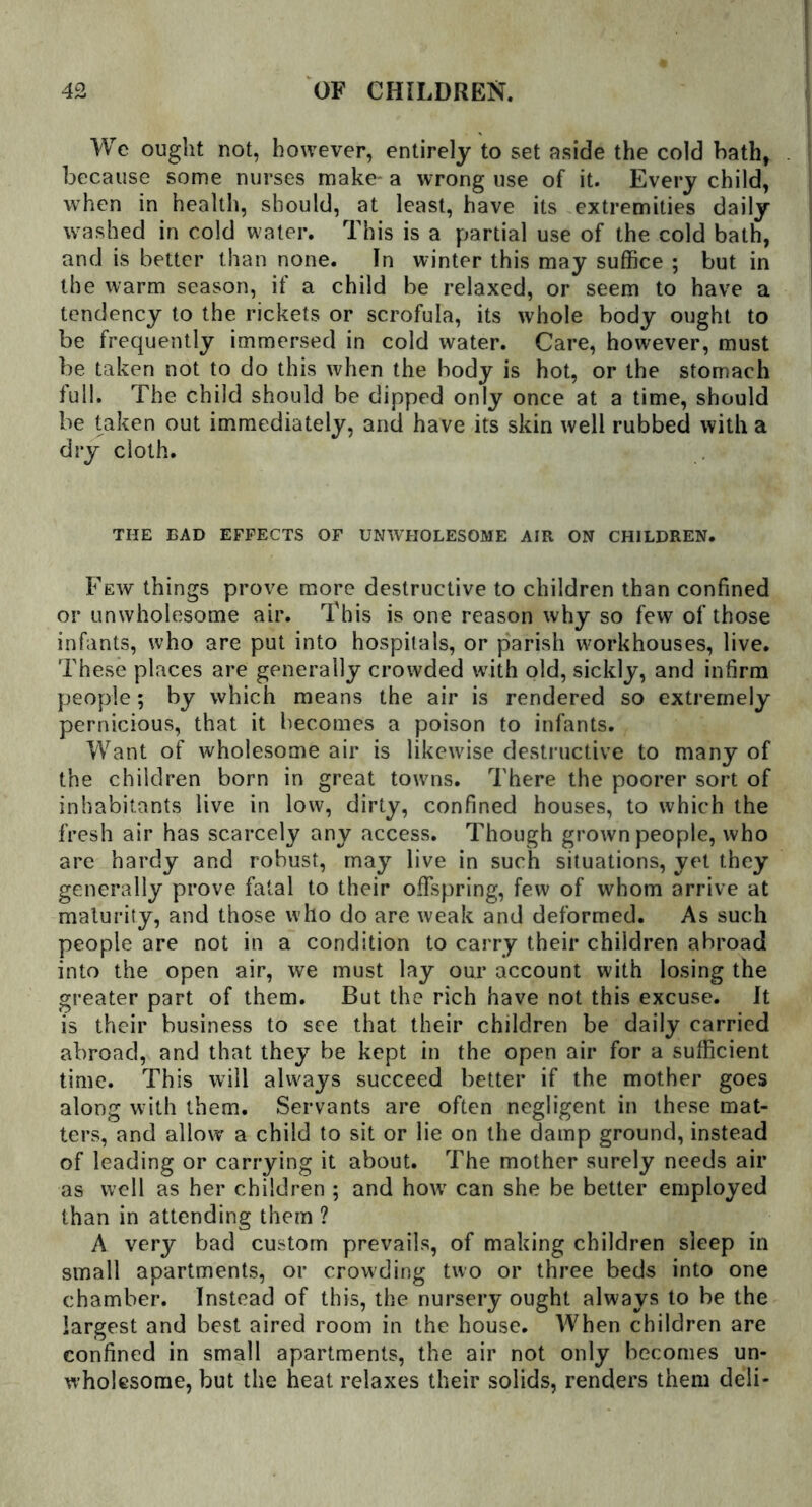 We ought not, however, entirely to set aside the cold hath, because some nurses make- a wrong use of it. Every child, when in health, should, at least, have its extremities daily washed in cold water. This is a partial use of the cold bath, and is better than none. In winter this may suffice ; but in the warm season, if a child be relaxed, or seem to have a tendency to the rickets or scrofula, its whole body ought to be frequently immersed in cold water. Care, however, must be taken not to do this when the body is hot, or the stomach full. The child should be dipped only once at a time, should be taken out immediately, and have its skin well rubbed with a dry cloth. THE BAD EFFECTS OF UN'WHOLESOME AIR ON CHILDREN. Few things prove more destructive to children than confined or unwholesome air. This is one reason why so few of those infants, who are put into hospitals, or parish workhouses, live. These places are generally crowded with old, sickly, and infirm people; by which means the air is rendered so extremely pernicious, that it becomes a poison to infants. Want of wholesome air is likewise destructive to many of the children born in great towns. There the poorer sort of inhabitants live in low, dirty, confined houses, to which the fresh air has scarcely any access. Though grown people, who are hardy and robust, may live in such situations, yet they generally prove fatal to their offspring, few of whom arrive at maturity, and those w ho do are weak and deformed. As such people are not in a condition to carry their children abroad into the open air, we must lay our account with losing the greater part of them. But the rich have not this excuse. It is their business to see that their children be daily carried abroad, and that they be kept in the open air for a sufficient time. This will always succeed better if the mother goes along with them. Servants are often negligent in these mat- ters, and allow a child to sit or lie on the damp ground, instead of leading or carrying it about. The mother surely needs air as well as her children ; and how can she be better employed than in attending them ? A very bad custom prevails, of making children sleep in small apartments, or crowding two or three beds into one chamber. Instead of this, the nursery ought always to be the largest and best aired room in the house. When children are confined in small apartments, the air not only becomes un- wholesome, but the heat relaxes their solids, renders them deli-