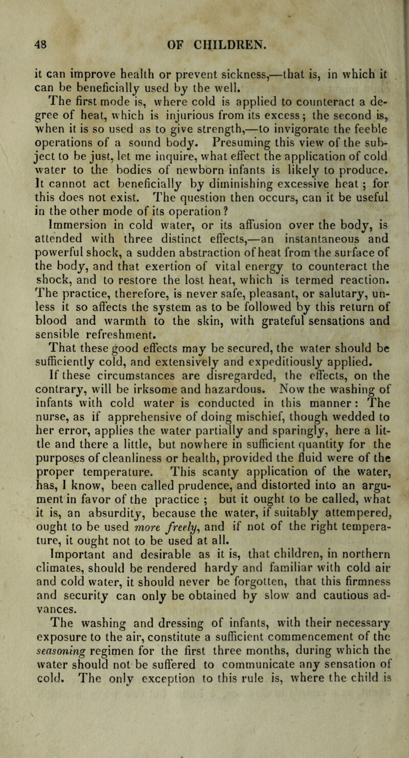 it can improve health or prevent sickness,—that is, in which it can be beneficially used by the well. The first mode is, where cold is applied to counteract a de- gree of heat, which is injurious from its excess; the second is, when it is so used as to give strength,—to invigorate the feeble operations of a sound body. Presuming this view of the sub- ject to be just, let me inquire, what effect the application of cold water to the bodies of newborn infants is likely to produce. It cannot act beneficially by diminishing excessive heat ; for this does not exist. The question then occurs, can it be useful in the other mode of its operation ? Immersion in cold water, or its affusion over the body, is attended with three distinct effects,—an instantaneous and powerful shock, a sudden abstraction of heat from the surface of the body, and that exertion of vital energy to counteract the shock, and to restore the lost heat, which is termed reaction. The practice, therefore, is never safe, pleasant, or salutary, un- less it so affects the system as to be followed by this return of blood and warmth to the skin, with grateful sensations and sensible refreshment. That these good effects may be secured, the water should be sufficiently cold, and extensively and expeditiously applied. If these circumstances are disregarded, the effects, on the contrary, will be irksome and hazardous. Now the washing of infants with cold water is conducted in this manner: The nurse, as if apprehensive of doing mischief, though wedded to her error, applies the water partially and sparingly, here a lit- tle and there a little, but nowhere in sufficient quantity for the purposes of cleanliness or health, provided the fluid were of the proper temperature. This scanty application of the water, has, I know, been called prudence, and distorted into an argu- ment in favor of the practice ; but it ought to be called, what it is, an absurdity, because the water, if suitably attempered, ought to be used more freely, and if not of the right tempera- ture, it ought not to be used at all. Important and desirable as it is, that children, in northern climates, should be rendered hardy and familiar with cold air and cold water, it should never be forgotten, that this firmness and security can only be obtained by slow and cautious ad- vances. The washing and dressing of infants, with their necessary exposure to the air, constitute a sufficient commencement of the seasoning regimen for the first three months, during which the water should not be suffered to communicate any sensation of cold. The only exception to this rule is, where the child is