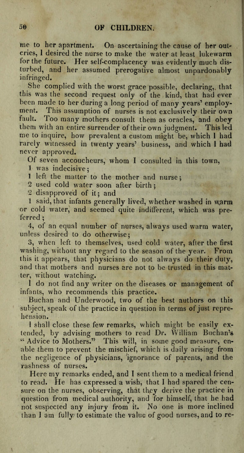 me to her apartment. On ascertaining the cause of her out- cries, 1 desired the nurse to make the water at least lukewarm for the future. Her self-complacency was evidently much dis- turbed, and her assumed prerogative almost unpardonably infringed. She complied with the worst grace possible, declaring,, that this was the second request only of the kind, that had ever been made to her during a long period of many years’ employ- ment. This assumption of nurses is not exclusively their own fault. Too many mothers consult them as oracles, and obey them with an entire surrender of their own judgment. This led me to inquire, how prevalent a custom might be, which 1 had rarely witnessed in twenty years’ business, and which I had never approved. Of seven accoucheurs, whom I consulted in this town, 1 was indecisive; 1 left the matter to the mother and nurse; 2 used cold water soon after birth; 2 disapproved of it; and 1 said, that infants generally lived, w'hether washed in w,arm or cold water, and seemed quite indifferent, which w*as pre- ferred ; 4, of an equal number of nurses, always used warm water, unless desired to do otherwise; 3, when left to themselves, used cold water, after the first washing, without any regard to the season of the year. From this it appears, that physicians do not always do their duty, and that mothers and nurses are not to be trusted in this mat- ter, without watching. I do not find any writer on the diseases or management of infants, who recommends this practice. Buchan and Underwood, two of the best authors on this subject, speak of the practice in question in terms of just repre- hension. I shall close these few remarks, which might be easily ex- tended, by advising mothers to read Dr. William Buchan’s “ Advice to Mothers.’5 This will, in some good measure, en- able them to prevent the mischief, which is daily arising from the negligence of physicians, ignorance of parents, and the rashness of nurses. Here my remarks ended, and I sent them to a medical friend to read. He has expressed a wish, that I had spared the cen- sure on the nurses, observing, that they derive the practice in question from medical authority, and for himself, that he had not suspected any injury from it. No one is more inclined than I am fully/to estimate the value of good nurses, and to re-