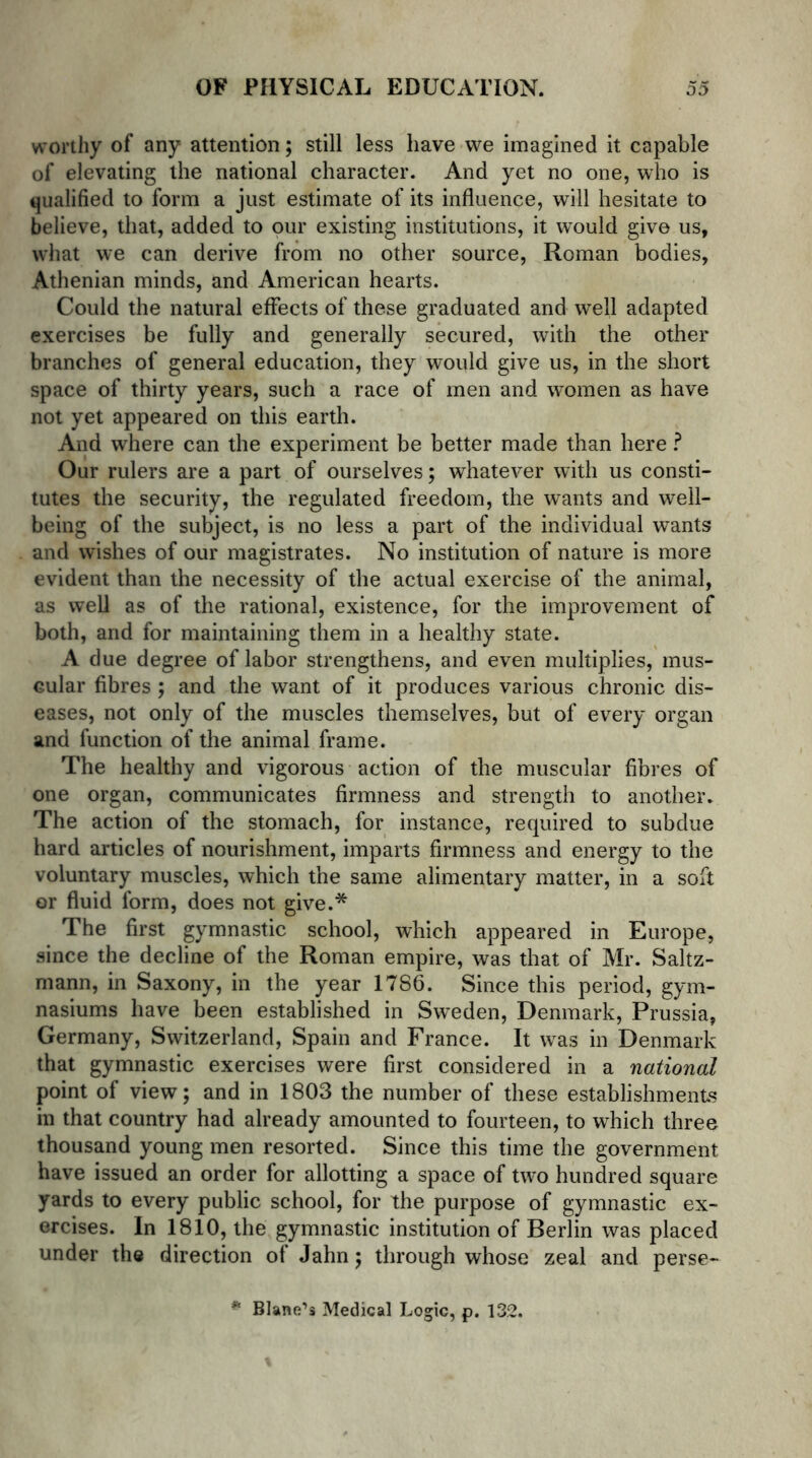 worthy of any attention; still less have we imagined it capable of elevating the national character. And yet no one, who is qualified to form a just estimate of its influence, will hesitate to believe, that, added to our existing institutions, it would give us, what we can derive from no other source, Roman bodies, Athenian minds, and American hearts. Could the natural effects of these graduated and well adapted exercises be fully and generally secured, with the other branches of general education, they would give us, in the short space of thirty years, such a race of men and women as have not yet appeared on this earth. And where can the experiment be better made than here ? Our rulers are a part of ourselves; whatever with us consti- tutes the security, the regulated freedom, the wants and well- being of the subject, is no less a part of the individual wants and wishes of our magistrates. No institution of nature is more evident than the necessity of the actual exercise of the animal, as well as of the rational, existence, for the improvement of both, and for maintaining them in a healthy state. A due degree of labor strengthens, and even multiplies, mus- Gular fibres; and the want of it produces various chronic dis- eases, not only of the muscles themselves, but of every organ and function of the animal frame. The healthy and vigorous action of the muscular fibres of one organ, communicates firmness and strength to another. The action of the stomach, for instance, required to subdue hard articles of nourishment, imparts firmness and energy to the voluntary muscles, which the same alimentary matter, in a soft or fluid form, does not give.* The first gymnastic school, which appeared in Europe, since the decline of the Roman empire, was that of Mr. Saltz- mann, in Saxony, in the year 1786. Since this period, gym- nasiums have been established in Sweden, Denmark, Prussia, Germany, Switzerland, Spain and France. It was in Denmark that gymnastic exercises were first considered in a national point of view; and in 1803 the number of these establishments in that country had already amounted to fourteen, to which three thousand young men resorted. Since this time the government have issued an order for allotting a space of two hundred square yards to every public school, for the purpose of gymnastic ex- ercises. In 1810, the gymnastic institution of Berlin was placed under the direction ot Jahn; through whose zeal and perse— * Blane’s Medical Logic, p. 132.