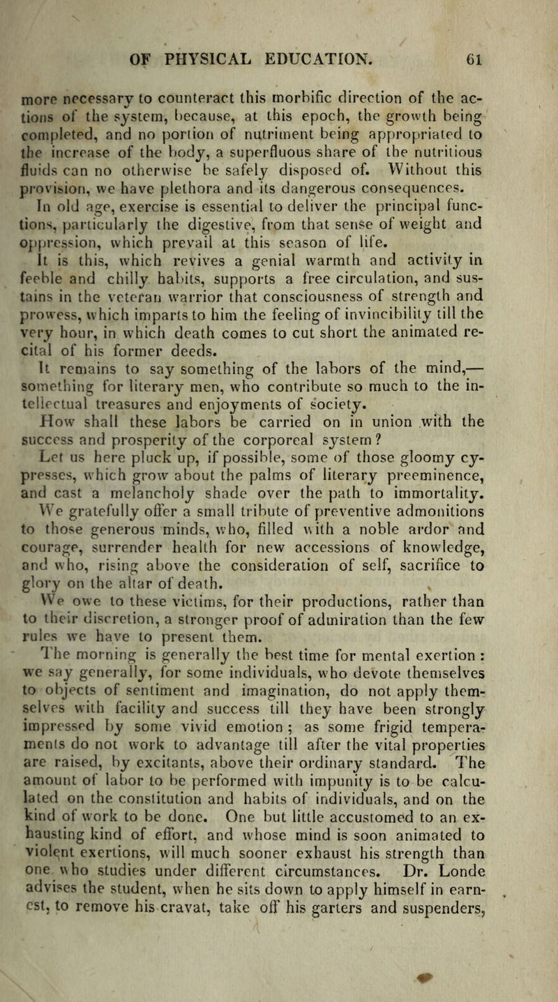 more necessary to counteract this morbific direction of the ac- tions of the system, because, at this epoch, the growth being completed, and no portion of nutriment being appropriated to the increase of the body, a superfluous share of the nutritious fluids can no otherwise be safely disposed of. Without this provision, we have plethora and its dangerous consequences. In old age, exercise is essential to deliver the principal func- tions, particularly the digestive, from that sense of weight and oppression, which prevail at this season of life. It is this, which revives a genial warmth and activity in feeble and chilly habits, supports a free circulation, and sus- tains in the veteran warrior that consciousness of strength and prowess, which imparts to him the feeling of invincibility till the very hour, in which death comes to cut short the animated re- cital of his former deeds. It remains to say something of the labors of the mind,— something for literary men, who contribute so much to the in- tellectual treasures and enjoyments of society. How shall these labors be carried on in union with the success and prosperity of the corporeal system ? Let us here pluck up, if possible, some of those gloomy cy- presses, which grow about the palms of literary preeminence, and cast a melancholy shade over the path to immortality. We gratefully offer a small tribute of preventive admonitions to those generous minds, who, filled with a noble ardor and courage, surrender health for new accessions of knowledge, and who, rising above the consideration of self, sacrifice to glory on the altar of death. We owe to these victims, for their productions, rather than to their discretion, a stronger proof of admiration than the few rules wTe have to present them. The morning is generally the best time for mental exertion : we say generally, for some individuals, who devote themselves to objects of sentiment and imagination, do not apply them- selves with facility and success till they have been strongly impressed by some vivid emotion ; as some frigid tempera- ments do not work to advantage till after the vital properties are raised, by excitants, above their ordinary standard. The amount of labor to be performed with impunity is to be calcu- lated on the constitution and habits of individuals, and on the kind of w ork to be done. One but little accustomed to an ex- hausting kind of effort, and w'hose mind is soon animated to violent exertions, will much sooner exhaust his strength than one who studies under different circumstances. Dr. Londe advises the student, when he sits down to apply himself in earn- est, to remove his cravat, take off his garters and suspenders, 0