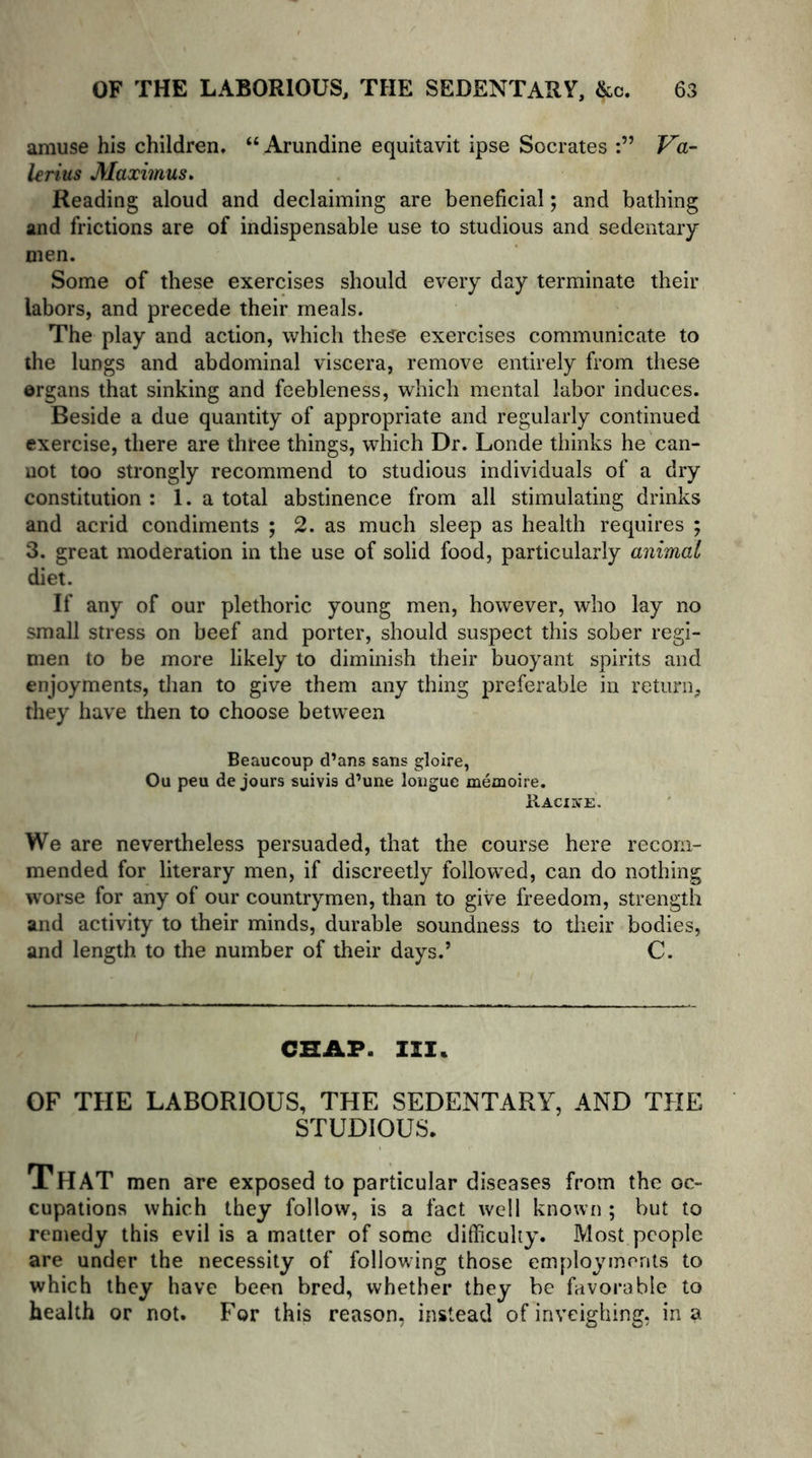 amuse his children, “ Arundine equitavit ipse Socrates Va- lerius Maximus, Reading aloud and declaiming are beneficial; and bathing and frictions are of indispensable use to studious and sedentary men. Some of these exercises should every day terminate their labors, and precede their meals. The play and action, which these exercises communicate to the lungs and abdominal viscera, remove entirely from these organs that sinking and feebleness, which mental labor induces. Beside a due quantity of appropriate and regularly continued exercise, there are three things, which Dr. Londe thinks he can- not too strongly recommend to studious individuals of a dry constitution : 1. a total abstinence from all stimulating drinks and acrid condiments ; 2. as much sleep as health requires ; 3. great moderation in the use of solid food, particularly animal diet. If any of our plethoric young men, however, who lay no small stress on beef and porter, should suspect this sober regi- men to be more likely to diminish their buoyant spirits and enjoyments, than to give them any thing preferable in return, they have then to choose between Beaucoup d’ans sans gloire, Ou peu de jours suivis d’une longue memoire. Racine. We are nevertheless persuaded, that the course here recom- mended for literary men, if discreetly followed, can do nothing worse for any of our countrymen, than to give freedom, strength and activity to their minds, durable soundness to their bodies, and length to the number of their days.’ C. CHAP. III. OF THE LABORIOUS, THE SEDENTARY, AND THE STUDIOUS. That men are exposed to particular diseases from the oc- cupations which they follow, is a fact well known ; but to remedy this evil is a matter of some difficulty. Most people are under the necessity of following those employments to which they have been bred, whether they be favorable to health or not. For this reason, instead of inveighing, in a