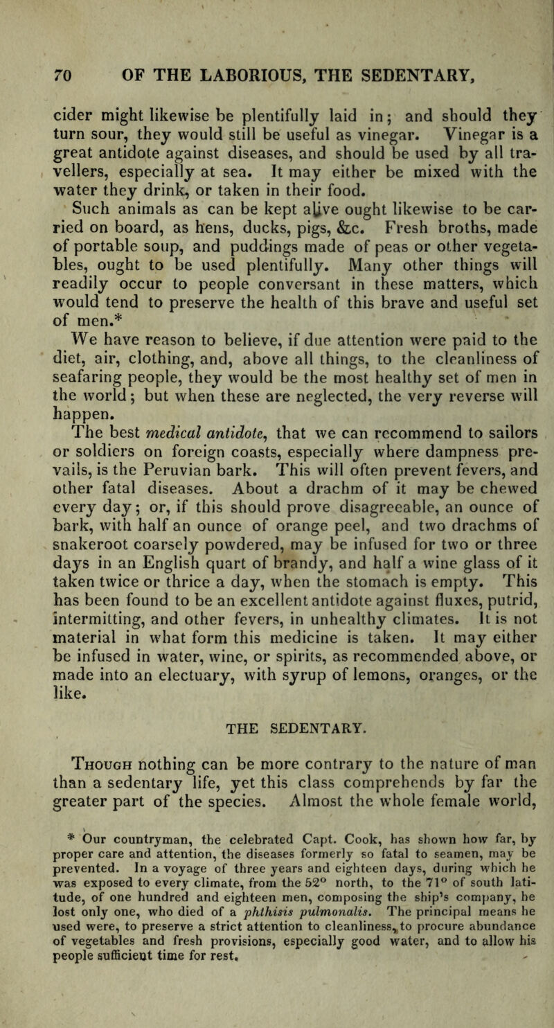 cider might likewise be plentifully laid in; and should they turn sour, they would still be useful as vinegar. Vinegar is a great antidote against diseases, and should be used by all tra- vellers, especially at sea. It may either be mixed with the water they drink, or taken in their food. Such animals as can be kept alive ought likewise to be car- ried on board, as hens, ducks, pigs, &c. Fresh broths, made of portable soup, and puddings made of peas or other vegeta- bles, ought to be used plentifully. Many other things will readily occur to people conversant in these matters, which would tend to preserve the health of this brave and useful set of men.* We have reason to believe, if due attention were paid to the diet, air, clothing, and, above all things, to the cleanliness of seafaring people, they would be the most healthy set of men in the world; but when these are neglected, the very reverse will happen. The best medical antidote, that we can recommend to sailors or soldiers on foreign coasts, especially where dampness pre- vails, is the Peruvian bark. This will often prevent fevers, and other fatal diseases. About a drachm of it may be chewed every day; or, if this should prove disagreeable, an ounce of bark, with half an ounce of orange peel, and two drachms of snakeroot coarsely powdered, may be infused for two or three days in an English quart of brandy, and half a wine glass of it taken twice or thrice a day, when the stomach is empty. This has been found to be an excellent antidote against fluxes, putrid, intermitting, and other fevers, in unhealthy climates. It is not material in what form this medicine is taken. It may either be infused in water, wine, or spirits, as recommended above, or made into an electuary, with syrup of lemons, oranges, or the like. THE SEDENTARY. Though nothing can be more contrary to the nature of man than a sedentary life, yet this class comprehends by far the greater part of the species. Almost the whole female world, * Our countryman, the celebrated Capt. Cook, has shown how far, by proper care and attention, the diseases formerly so fatal to seamen, may be prevented. In a voyage of three years and eighteen days, during which he was exposed to every climate, from the 52° north, to the 71° of south lati- tude, of one hundred and eighteen men, composing the ship’s company, he lost only one, who died of a phthisis pulmonalis. The principal means he used were, to preserve a strict attention to cleanliness,to procure abundance of vegetables and fresh provisions, especially good water, and to allow his people sufficient time for rest.