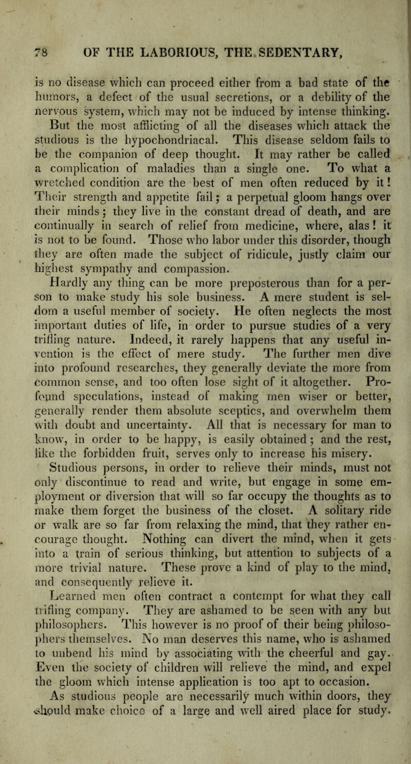 is no disease which can proceed either from a bad state of the humors, a defect of the usual secretions, or a debility of the nervous system, which may not be induced by intense thinking. But the most afflicting of all the diseases which attack the studious is the hypochondriacal. This disease seldom fails to be the companion of deep thought. It may rather be called a complication of maladies than a single one. To what a wretched condition are the best of men often reduced by it! Their strength and appetite fail; a perpetual gloom hangs over their minds; they live in the constant dread of death, and are continually in search of relief from medicine, where, alas ! it is not to be found. Those who labor under this disorder, though they are often made the subject of ridicule, justly claim our highest sympathy and compassion. Hardly any thing can be more preposterous than for a per- son to make study his sole business. A mere student is sel- dom a useful member of society. He often neglects the most important duties of life, in order to pursue studies of a very trifling nature. Indeed, it rarely happens that any useful in- vention is the effect of mere study. The further men dive into profound researches, they generally deviate the more from common sense, and too often lose sight of it altogether. Pro- found speculations, instead of making men wiser or better, generally render them absolute sceptics, and overwhelm them with doubt and uncertainty. All that is necessary for man to know, in order to be happy, is easily obtained; and the rest, like the forbidden fruit, serves only to increase his misery. Studious persons, in order to relieve their minds, must not only discontinue to read and write, but engage in some em- ployment or diversion that will so far occupy the thoughts as to make them forget the business of the closet. A solitary ride or walk are so far from relaxing the mind, that they rather en^ courage thought. Nothing can divert the mind, when it gets into a train of serious thinking, but attention to subjects of a more trivial nature. These prove a kind of play to the mind, and consequently relieve it. Learned men often contract a contempt for what they call trifling company. They are ashamed to be seen with any but philosophers. This however is no proof of their being philoso- phers themselves. No man deserves this name, who is ashamed to unbend his mind by associating with the cheerful and gay. Even the society of children will relieve the mind, and expel the gloom which intense application is too apt to occasion. As studious people are necessarily much within doors, they <shpuld make choice of a large and well aired place for study.