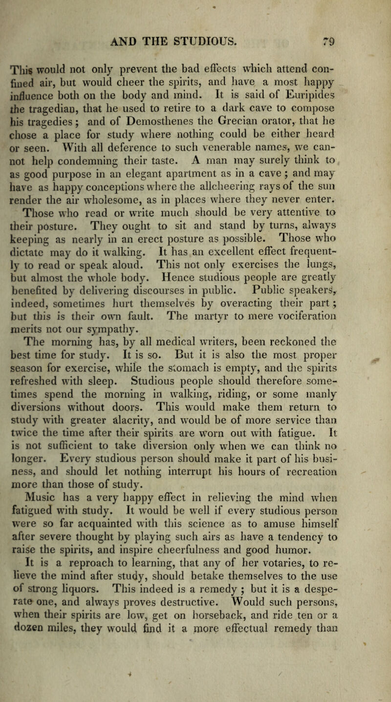 This would not only prevent the bad effects which attend con- fined air, but would cheer the spirits, and have a most happy influence both on the body and mind. It is said of Euripides the tragedian, that he used to retire to a dark cave to compose his tragedies; and of Demosthenes the Grecian orator, that he chose a place for study where nothing could be either heard or seen. With all deference to such venerable names, we can- not help condemning their taste. A man may surely think to as good purpose in an elegant apartment as in a cave ; and may have as happy conceptions where the allcheering rays of the sun render the air wholesome, as in places where they never enter. Those who read or write much should be very attentive to their posture. They ought to sit and stand by turns, always keeping as nearly in an erect posture as possible. Those who dictate may do it walking. It has an excellent effect frequent- ly to read or speak aloud. This not only exercises the lungs, but almost the whole body. Hence studious people are greatly benefited by delivering discourses in public. Public speaker^, indeed, sometimes hurt themselves by overacting their part; but this is their own fault. The martyr to mere vociferation merits not our sympathy. The morning has, by all medical writers, been reckoned the best time for study. It is so. But it is also the most proper season for exercise, while the stomach is empty, and the spirits refreshed with sleep. Studious people should therefore some- times spend the morning in walking, riding, or some manly diversions without doors. This would make them return to study with greater alacrity, and would be of more service than twice the time after their spirits are worn out with fatigue. It is not sufficient to take diversion only when we can think no longer. Every studious person should make it part of his busi- ness, and should let nothing interrupt his hours of recreation more than those of study. Music has a very happy effect in relieving the mind when fatigued with study. It would be well if every studious person were so far acquainted with this science as to amuse himself after severe thought by playing such airs as have a tendency to raise the spirits, and inspire cheerfulness and good humor. It is a reproach to learning, that any of her votaries, to re- lieve the mind after study, should betake themselves to the use of strong liquors. This indeed is a remedy ; but it is a despe- rate one, and always proves destructive. Would such persons, when their spirits are low, get on horseback, and ride ten or a dozen miles, they would find it a more effectual remedy than 4