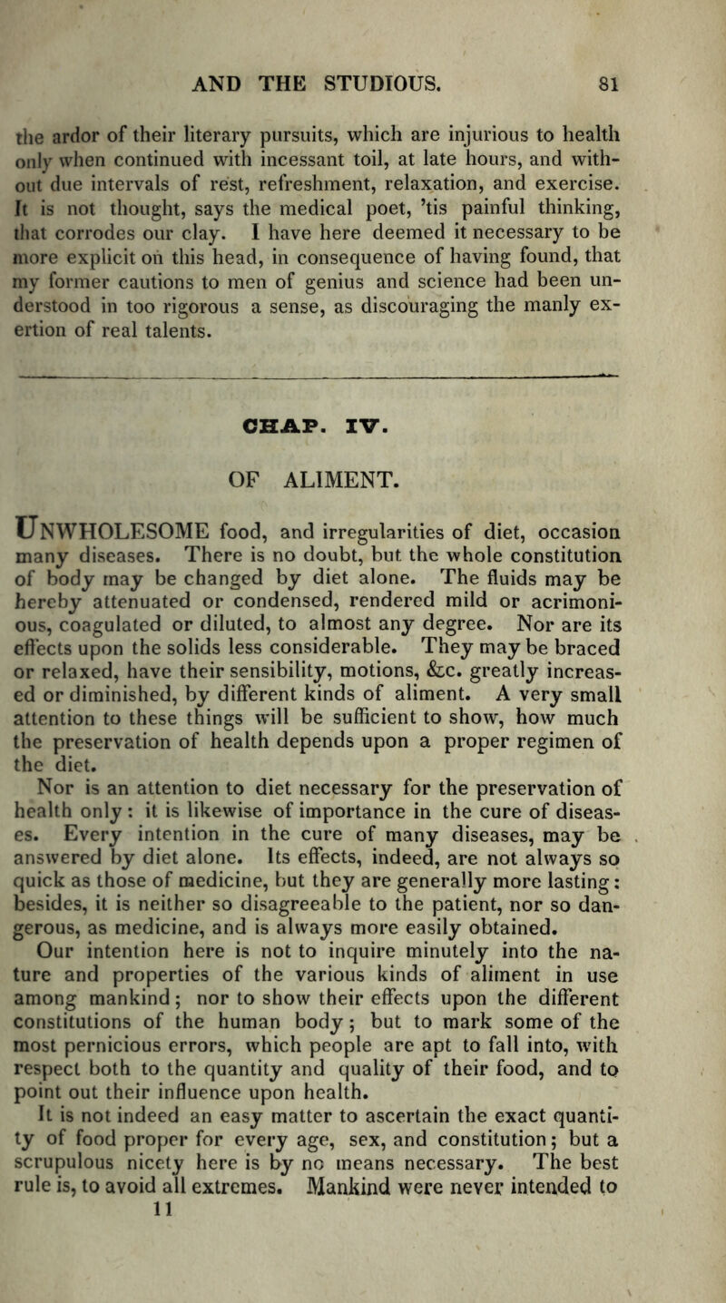 the ardor of their literary pursuits, which are injurious to health only when continued with incessant toil, at late hours, and with- out due intervals of rest, refreshment, relaxation, and exercise. It is not thought, says the medical poet, ’tis painful thinking, that corrodes our clay. I have here deemed it necessary to be more explicit oh this head, in consequence of having found, that my former cautions to men of genius and science had been un- derstood in too rigorous a sense, as discouraging the manly ex- ertion of real talents. CHAP. IV. OF ALIMENT. UNWHOLESOME food, and irregularities of diet, occasion many diseases. There is no doubt, but the whole constitution of body may be changed by diet alone. The fluids may be hereby attenuated or condensed, rendered mild or acrimoni- ous, coagulated or diluted, to almost any degree. Nor are its effects upon the solids less considerable. They may be braced or relaxed, have their sensibility, motions, &c. greatly increas- ed or diminished, by different kinds of aliment. A very small attention to these things will be sufficient to show, how much the preservation of health depends upon a proper regimen of the diet. Nor is an attention to diet necessary for the preservation of health only : it is likewise of importance in the cure of diseas- es. Every intention in the cure of many diseases, may be answered by diet alone. Its effects, indeed, are not always so quick as those of medicine, but they are generally more lasting: besides, it is neither so disagreeable to the patient, nor so dan- gerous, as medicine, and is always more easily obtained. Our intention here is not to inquire minutely into the na- ture and properties of the various kinds of aliment in use among mankind; nor to show their effects upon the different constitutions of the human body; but to mark some of the most pernicious errors, which people are apt to fall into, with respect both to the quantity and quality of their food, and to point out their influence upon health. It is not indeed an easy matter to ascertain the exact quanti- ty of food proper for every age, sex, and constitution; but a scrupulous nicety here is by no means necessary. The best rule is, to avoid all extremes. Mankind were never intended to