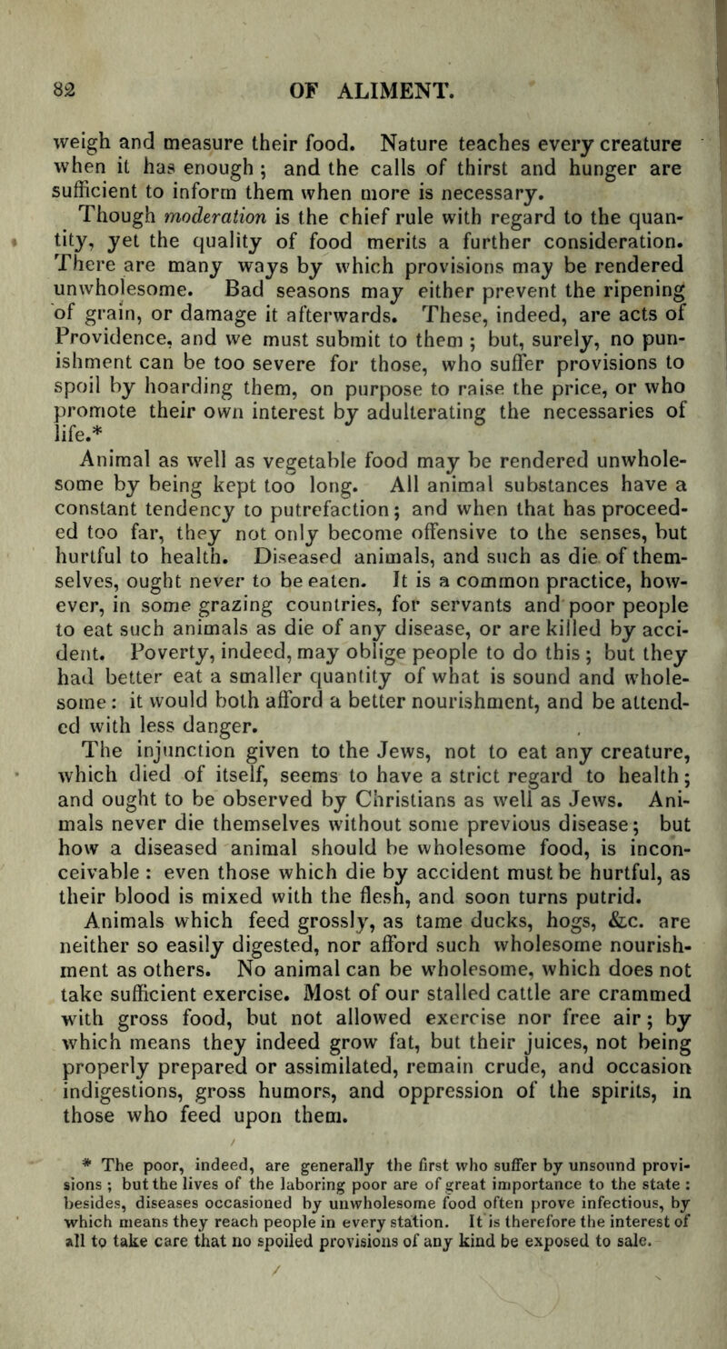 weigh and measure their food. Nature teaches every creature when it has enough ; and the calls of thirst and hunger are sufficient to inform them when more is necessary. Though moderation is the chief rule with regard to the quan- tity, yet the quality of food merits a further consideration. There are many ways by which provisions may be rendered unwholesome. Bad seasons may either prevent the ripening of grain, or damage it afterwards. These, indeed, are acts of Providence, and we must submit to them ; but, surely, no pun- ishment can be too severe for those, who suffer provisions to spoil by hoarding them, on purpose to raise the price, or who promote their own interest by adulterating the necessaries of life.* Animal as well as vegetable food may be rendered unwhole- some by being kept too long. All animal substances have a constant tendency to putrefaction; and when that has proceed- ed too far, they not only become offensive to the senses, but hurtful to health. Diseased animals, and such as die. of them- selves, ought never to be eaten. It is a common practice, how- ever, in some grazing countries, for servants and poor people to eat such animals as die of any disease, or are killed by acci- dent. Poverty, indeed, may oblige people to do this ; but they had better eat a smaller quantity of what is sound and whole- some : it would both afford a better nourishment, and be attend- ed with less danger. The injunction given to the Jews, not to eat any creature, which died of itself, seems to have a strict regard to health; and ought to be observed by Christians as well as Jews. Ani- mals never die themselves without some previous disease; but how a diseased animal should be wholesome food, is incon- ceivable : even those which die by accident must be hurtful, as their blood is mixed with the flesh, and soon turns putrid. Animals which feed grossly, as tame ducks, hogs, &c. are neither so easily digested, nor afford such wholesome nourish- ment as others. No animal can be wholesome, which does not take sufficient exercise. Most of our stalled cattle are crammed with gross food, but not allowed exercise nor free air; by which means they indeed grow fat, but their juices, not being properly prepared or assimilated, remain crude, and occasion indigestions, gross humors, and oppression of the spirits, in those who feed upon them. / * The poor, indeed, are generally the first who suffer by unsound provi- sions ; but the lives of the laboring poor are of great importance to the state : besides, diseases occasioned by unwholesome food often prove infectious, by which means they reach people in every station. It is therefore the interest of all to take care that no spoiled provisions of any kind be exposed to sale.