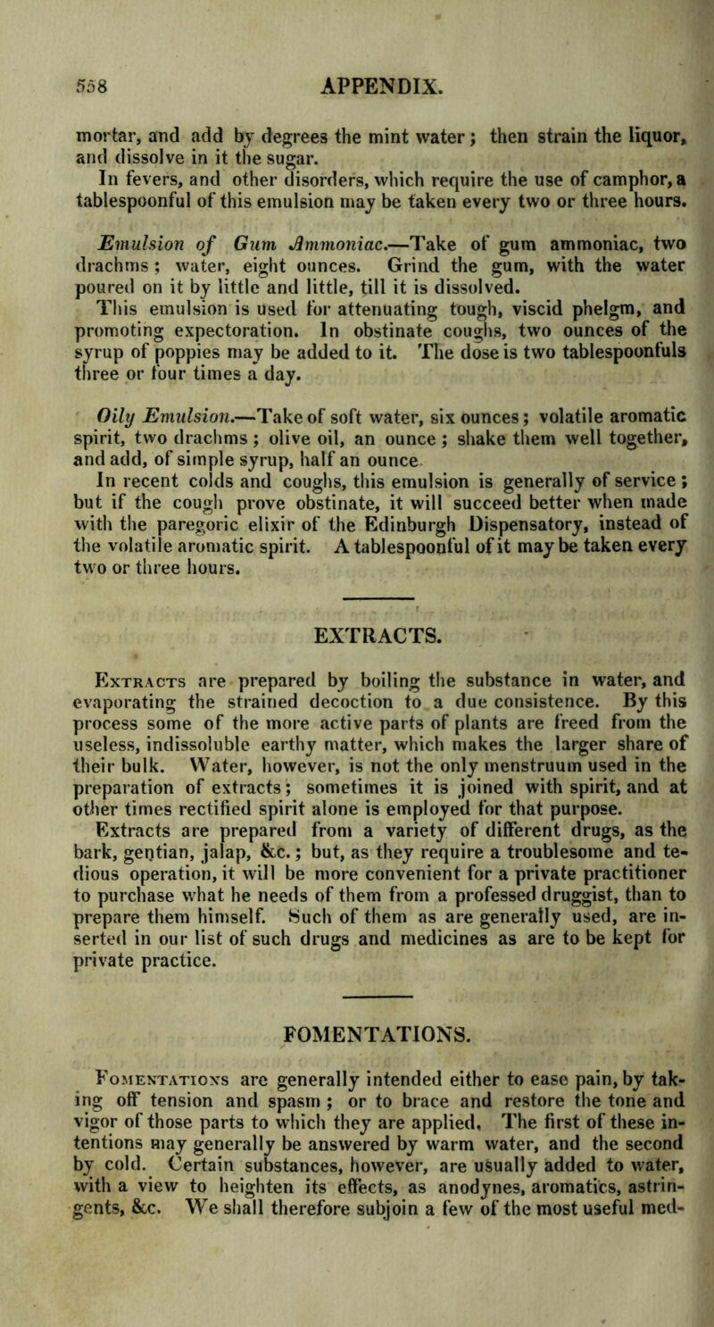 mortar, and add by degrees the mint water; then strain the liquor, and dissolve in it the sugar. In fevers, and other disorders, which require the use of camphor, a tablespoonful of this emulsion may be taken every two or three hours. Emulsion of Gum Jmmoniac.—Take of gum ammoniac, two drachms ; water, eight ounces. Grind the gum, with the water poured on it by little and little, till it is dissolved. This emulsion is used for attenuating tough, viscid phelgm, and promoting expectoration. In obstinate coughs, two ounces of the syrup of poppies may be added to it. The dose is two tablespoonfuls three or four times a day. Oily Emulsion.—Take of soft water, six ounces; volatile aromatic spirit, two drachms; olive oil, an ounce; shake them well together, and add, of simple syrup, half an ounce In recent colds and coughs, this emulsion is generally of service ; but if the cough prove obstinate, it will succeed better when made with the paregoric elixir of the Edinburgh Dispensatory, instead of the volatile aromatic spirit. A tablespoonful of it may be taken every two or three hours. EXTRACTS. Extracts are prepared by boiling the substance in water, and evaporating the strained decoction to a due consistence. By this process some of the more active parts of plants are freed from the useless, indissoluble earthy matter, which makes the larger share of their bulk. Water, however, is not the only menstruum used in the preparation of extracts; sometimes it is joined with spirit, and at other times rectified spirit alone is employed for that purpose. Extracts are prepared from a variety of different drugs, as the bark, gentian, jalap, &c.; but, as they require a troublesome and te- dious operation, it will be more convenient for a private practitioner to purchase what he needs of them from a professed druggist, than to prepare them himself. Such of them as are generally used, are in- serted in our list of such drugs and medicines as are to be kept for private practice. FOMENTATIONS. Fomentations are generally intended either to ease pain, by tak- ing off tension and spasm ; or to brace and restore the tone and vigor of those parts to which they are applied, The first of these in- tentions may generally be answered by warm water, and the second by cold. Certain substances, however, are usually added to water, with a view to heighten its effects, as anodynes, aromatics, astrin- gents, &c. We shall therefore subjoin a few of the most useful med-