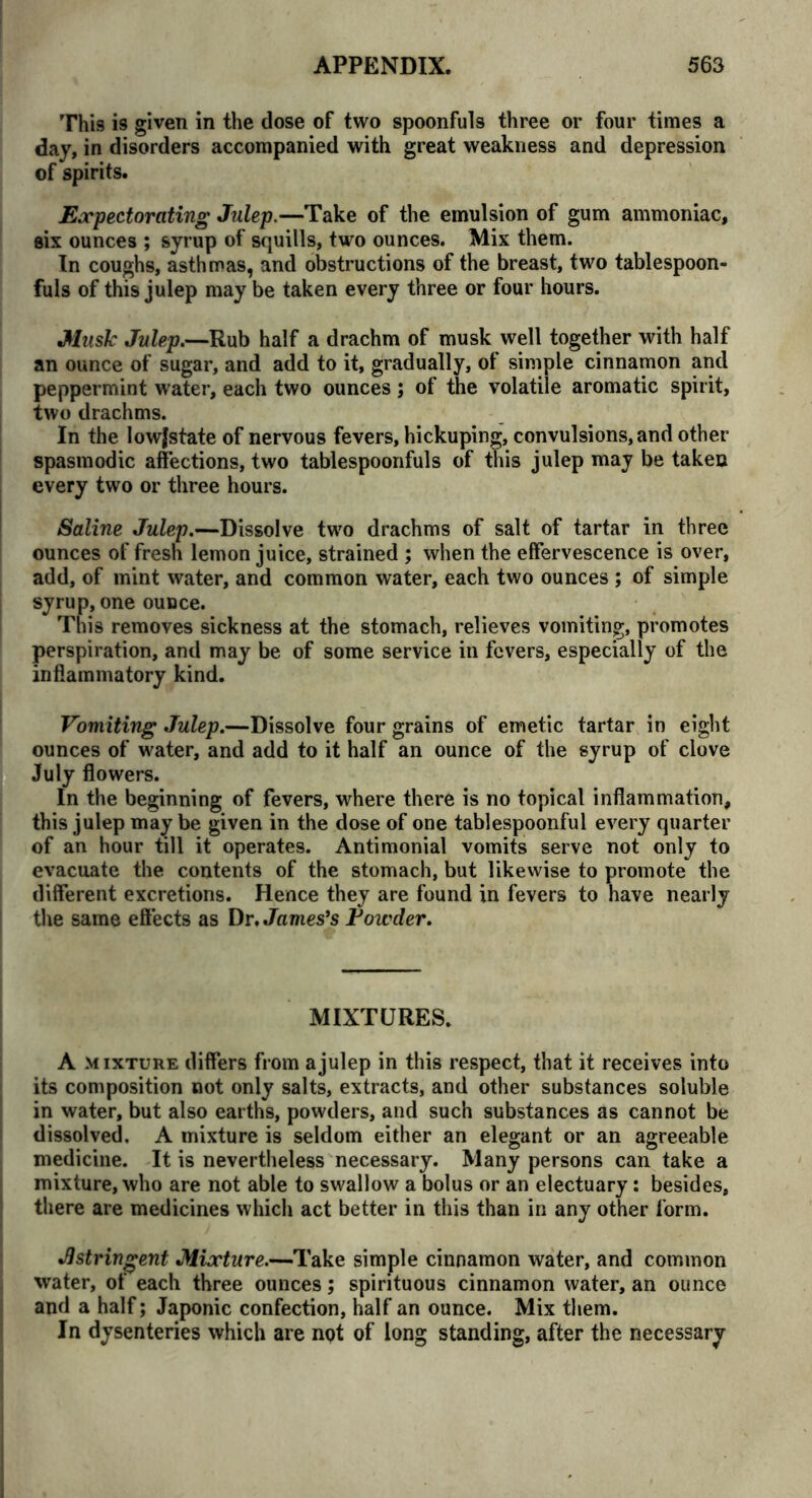 This is given in the dose of two spoonfuls three or four times a day, in disorders accompanied with great weakness and depression of spirits. Expectorating Julep.—Take of the emulsion of gum ammoniac, six ounces ; syrup of squills, two ounces. Mix them. In coughs, asthmas, and obstructions of the breast, two tablespoon- fuls of this julep may be taken every three or four hours. Music Julep.—Rub half a drachm of musk well together with half an ounce of sugar, and add to it, gradually, of simple cinnamon and peppermint water, each two ounces; of the volatile aromatic spirit, two drachms. In the lowjstate of nervous fevers, hickuping, convulsions, and other spasmodic affections, two tablespoonfuls of this julep may be taken every two or three hours. Saline Julep.—Dissolve two drachms of salt of tartar in three ounces of fresh lemon juice, strained ; when the effervescence is over, add, of mint water, and common water, each two ounces ; of simple syrup, one ounce. This removes sickness at the stomach, relieves vomiting, promotes perspiration, and may be of some service in fevers, especially of the inflammatory kind. Vomiting Julep.—Dissolve four grains of emetic tartar in eight ounces of water, and add to it half an ounce of the syrup of clove July flowers. In the beginning of fevers, where there is no topical inflammation, this julep may be given in the dose of one tablespoonful every quarter of an hour till it operates. Antimonial vomits serve not only to evacuate the contents of the stomach, but likewise to promote the different excretions. Hence they are found in fevers to have nearly the same effects as Dr. Jamesfs Powder. MIXTURES. A mixture differs from a julep in this respect, that it receives into its composition not only salts, extracts, and other substances soluble in water, but also earths, powders, and such substances as cannot be dissolved. A mixture is seldom either an elegant or an agreeable medicine. It is nevertheless necessary. Many persons can take a mixture, who are not able to swallow a bolus or an electuary: besides, there are medicines which act better in this than in any other form. Astringent Mixture.—Take simple cinnamon water, and common water, of each three ounces; spirituous cinnamon water, an ounce and a half; Japonic confection, half an ounce. Mix them. In dysenteries which are not of long standing, after the necessary