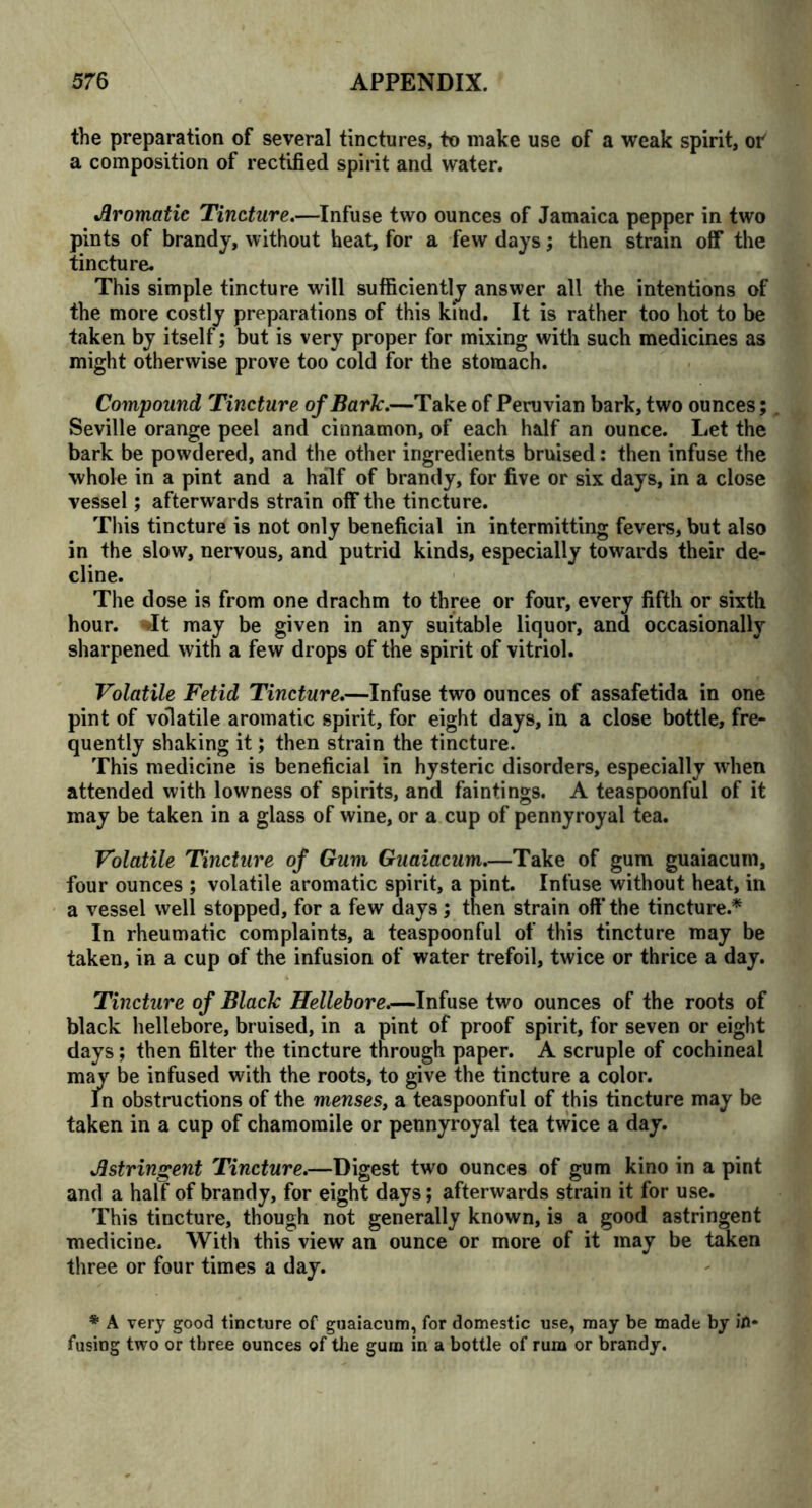 the preparation of several tinctures, to make use of a weak spirit, of a composition of rectified spirit and water. Aromatic Tincture.—Infuse two ounces of Jamaica pepper in two pints of brandy, without heat, for a few days; then strain off the tincture. This simple tincture will sufficiently answer all the intentions of the more costly preparations of this kind. It is rather too hot to be taken by itself; but is very proper for mixing with such medicines as might otherwise prove too cold for the stomach. Compound Tincture of Baric.—Take of Peruvian bark, two ounces; Seville orange peel and cinnamon, of each half an ounce. Let the bark be powdered, and the other ingredients bruised: then infuse the whole in a pint and a half of brandy, for five or six days, in a close vessel; afterwards strain off the tincture. This tincture is not only beneficial in intermitting fevers, but also in the slow, nervous, and putrid kinds, especially towards their de- cline. The dose is from one drachm to three or four, every fifth or sixth hour. It may be given in any suitable liquor, and occasionally sharpened with a few drops of the spirit of vitriol. Volatile Fetid Tincture.—Infuse two ounces of assafetida in one pint of volatile aromatic spirit, for eight days, in a close bottle, fre- quently shaking it; then strain the tincture. This medicine is beneficial in hysteric disorders, especially when attended with lowness of spirits, and faintings. A teaspoonful of it may be taken in a glass of wine, or a cup of pennyroyal tea. Volatile Tincture of Gum Guaiacum.—Take of gum guaiacum, four ounces ; volatile aromatic spirit, a pint. Infuse without heat, in a vessel well stopped, for a few days; then strain off the tincture.* In rheumatic complaints, a teaspoonful of this tincture may be taken, in a cup of the infusion of water trefoil, twice or thrice a day. Tincture of Blaclc Hellebore.—Infuse two ounces of the roots of black hellebore, bruised, in a pint of proof spirit, for seven or eight days; then filter the tincture through paper. A scruple of cochineal may be infused with the roots, to give the tincture a color. In obstructions of the menses, a teaspoonful of this tincture may be taken in a cup of chamomile or pennyroyal tea twice a day. Astringent Tincture.—Digest two ounces of gum kino in a pint and a half of brandy, for eight days; afterwards strain it for use. This tincture, though not generally known, is a good astringent medicine. With this view an ounce or more of it may be taken three or four times a day. * A very good tincture of guaiacum, for domestic use, may be made by in- fusing two or three ounces of the gum in a bottle of rum or brandy.