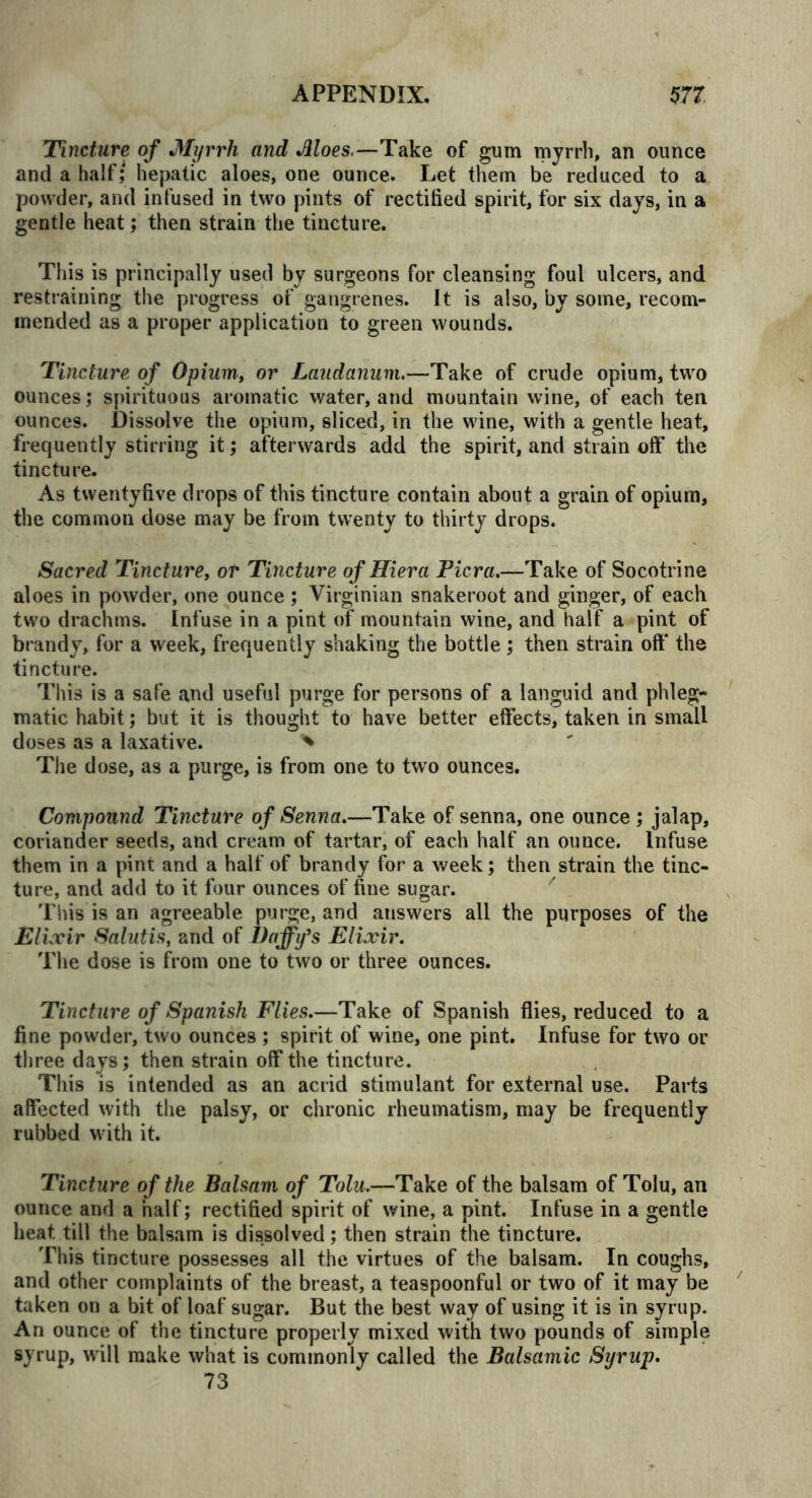 Tincture of Myrrh and Aloes.—Take of gum myrrh, an ounce and a half; hepatic aloes, one ounce. Let them be* reduced to a powder, and infused in two pints of rectified spirit, for six days, in a gentle heat; then strain the tincture. This is principally used by surgeons for cleansing foul ulcers, and restraining the progress of gangrenes. It is also, by some, recom- mended as a proper application to green wounds. Tincture of Opium, or Laudanum.—Take of crude opium, two ounces; spirituous aromatic water, and mountain wine, of each ten ounces. Dissolve the opium, sliced, in the wine, with a gentle heat, frequently stirring it; afterwards add the spirit, and strain off the tincture. As twentyfive drops of this tincture contain about a grain of opium, the common dose may be from twenty to thirty drops. Sacred Tincture, or Tincture of Hi era Picra.—Take of Socotrine aloes in powder, one ounce ; Virginian snakeroot and ginger, of each two drachms. Infuse in a pint of mountain wine, and half a pint of brandy, for a week, frequently shaking the bottle ; then strain off the tincture. This is a safe and useful purge for persons of a languid and phleg- matic habit; but it is thought to have better effects, taken in small doses as a laxative. * The dose, as a purge, is from one to two ounces. Compound Tincture of Senna.—Take of senna, one ounce ; jalap, coriander seeds, and cream of tartar, of each half an ounce. Infuse them in a pint and a half of brandy for a week; then strain the tinc- ture, and add to it four ounces of fine sugar. This is an agreeable purge, and answers all the purposes of the Elixir Salutis, and of Daffy's Elixir. The dose is from one to two or three ounces. Tincture of Spanish Flies.—Take of Spanish flies, reduced to a fine powder, two ounces ; spirit of wine, one pint. Infuse for two or three days; then strain off the tincture. This is intended as an acrid stimulant for external use. Parts affected with the palsy, or chronic rheumatism, may be frequently rubbed with it. Tincture of the Balsam of Tolu.—Take of the balsam of Tolu, an ounce and a half; rectified spirit of wine, a pint. Infuse in a gentle heat till the balsam is dissolved; then strain the tincture. This tincture possesses all the virtues of the balsam. In coughs, and other complaints of the breast, a teaspoonful or two of it may be taken on a bit of loaf sugar. But the best way of using it is in syrup. An ounce of the tincture properly mixed with two pounds of simple syrup, will make what is commonly called the Balsamic Syrup. 73