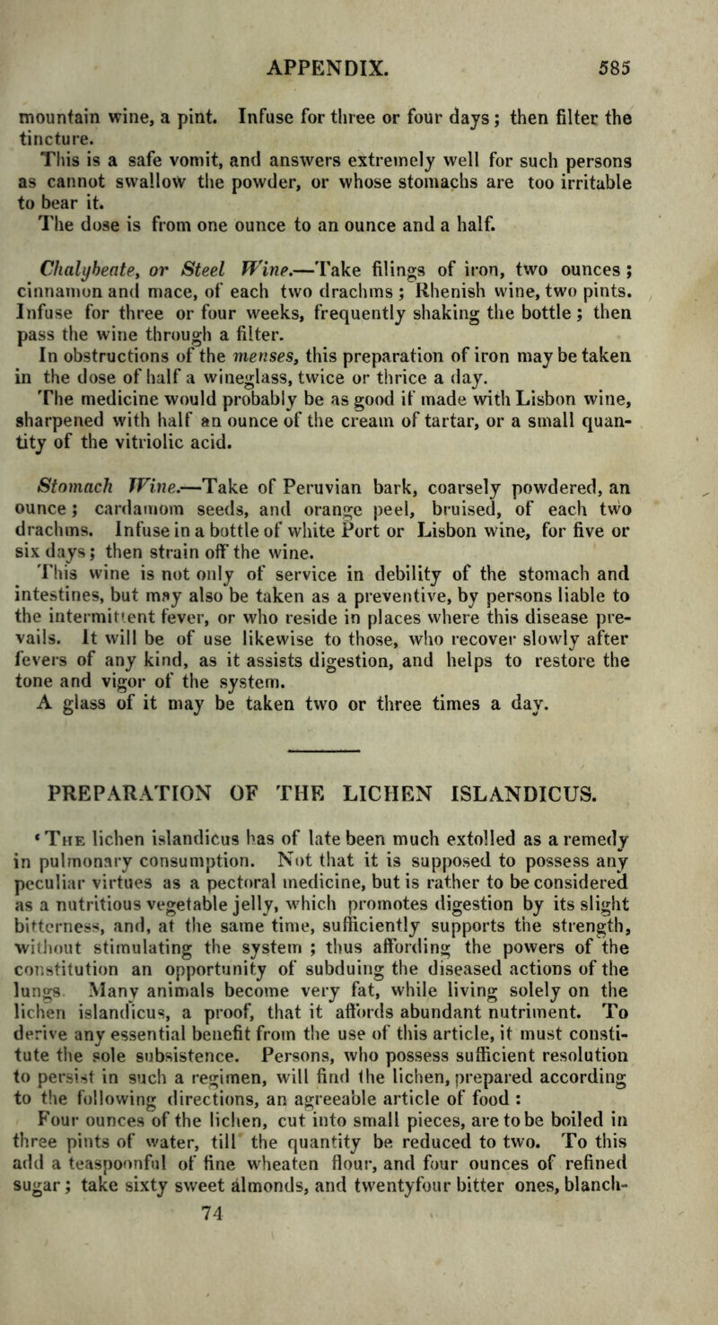 mountain wine, a pint. Infuse for tiiree or four days; then filter the tincture. This is a safe vomit, and answers extremely well for such persons as cannot swallow the powder, or whose stomachs are too irritable to bear it. The dose is from one ounce to an ounce and a half. Chalybeate, or Steel Wine.—Take filings of iron, two ounces ; cinnamon and mace, of each two drachms ; Rhenish wine, two pints. Infuse for three or four weeks, frequently shaking the bottle; then pass the wine through a filter. In obstructions of the menses, this preparation of iron may be taken in the dose of half a wineglass, twice or thrice a day. The medicine would probably be as good if made with Lisbon wine, sharpened with half an ounce of the cream of tartar, or a small quan- tity of the vitriolic acid. Stomach Wine.—Take of Peruvian bark, coarsely powdered, an ounce; cardamom seeds, and orange peel, bruised, of each two drachms. Infuse in a bottle of white Port or Lisbon wine, for five or six days; then strain off the wine. This wine is not only of service in debility of the stomach and intestines, but may also be taken as a preventive, by persons liable to the intermittent fever, or who reside in places where this disease pre- vails. It will be of use likewise to those, who recover slowly after fevers of any kind, as it assists digestion, and heips to restore the tone and vigor of the system. A glass of it may be taken two or three times a day. PREPARATION OF THE LICHEN ISLANDICUS. ‘The lichen islandicus has of late been much extolled as a remedy in pulmonary consumption. Not that it is supposed to possess any peculiar virtues as a pectoral medicine, but is rather to be considered as a nutritious vegetable jelly, which promotes digestion by its slight bitterness, and, at the same time, sufficiently supports the strength, without stimulating the system ; thus affording the powers of the constitution an opportunity of subduing the diseased actions of the lungs Many animals become very fat, while living solely on the lichen islandicus, a proof, that it affords abundant nutriment. To derive any essential benefit from the use of this article, it must consti- tute the sole subsistence. Persons, who possess sufficient resolution to persist in such a regimen, will find the lichen, prepared according to the following directions, an agreeable article of food : Four ounces of the lichen, cut into small pieces, are to be boiled in three pints of water, till the quantity be reduced to two. To this add a teaspoonful of fine wheaten flour, and four ounces of refined sugar; take sixty sweet almonds, and twentyfour bitter ones, blanch- 74