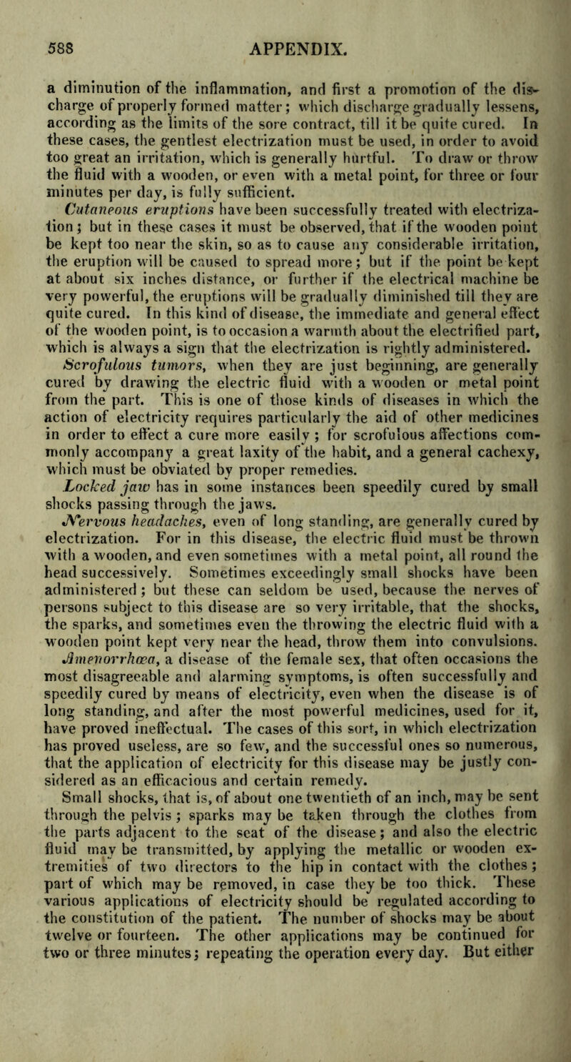 a diminution of the inflammation, and first a promotion of the dis- charge of properl y formed matter; which discharge gradually lessens, according as the limits of the sore contract, till it be quite cured. In these cases, the gentlest electrization must be used, in order to avoid too great an irritation, which is generally hurtful. To draw or throw the fluid with a wooden, or even with a metal point, for three or four minutes per day, is fully sufficient. Cutaneous eruptions have been successfully treated with electriza- tion; but in these cases it must be observed, that if the wooden point be kept too near the skin, so as to cause any considerable irritation, the eruption will be caused to spread more; but if the point be kept at about six inches distance, or further if the electrical machine be very powerful, the eruptions will be gradually diminished till they are quite cured. In this kind of disease, the immediate and general effect of the wooden point, is to occasion a warmth about the electrified part, which is always a sign that the electrization is rightly administered. Scrofulous tumors, when they are just beginning, are generally cured by drawing the electric fluid with a wooden or metal point from the part. This is one of those kinds of diseases in which the action of electricity requires particularly the aid of other medicines in order to effect a cure more easily ; for scrofulous affections com- monly accompany a great laxity of the habit, and a general cachexy, which must be obviated by proper remedies. Locked jaw has in some instances been speedily cured by small shocks passing through the jaws. Nervous headaches, even of long standing, are generally cured by electrization. For in this disease, the electric fluid must be throw'll with a wooden, and even sometimes with a metal point, all round the head successively. Sometimes exceedingly small shocks have been administered; but these can seldom be used, because the nerves of persons subject to this disease are so very irritable, that the shocks, the sparks, and sometimes even the throwing the electric fluid with a wooden point kept very near the head, throw them into convulsions. Jlmenorrhoea, a disease of the female sex, that often occasions the most disagreeable and alarming symptoms, is often successfully and speedily cured by means of electricity, even when the disease is of long standing, and after the most powerful medicines, used for it, have proved ineffectual. The cases of this sort, in which electrization has proved useless, are so few, and the successful ones so numerous, that the application of electricity for this disease may be justly con- sidered as an efficacious and certain remedy. Small shocks, that is, of about one twentieth of an inch, may be sent through the pelvis; sparks may be taken through the clothes from the parts adjacent to the seat of the disease; and also the electric fluid may be transmitted, by applying the metallic or wooden ex- tremities of two directors to the hip in contact with the clothes; part of which may be removed, in case they be too thick. These various applications of electricity should be regulated according to the constitution of the patient. The number of shocks may be about twelve or fourteen. The other applications may be continued for two or three minutes; repeating the operation every day. But either