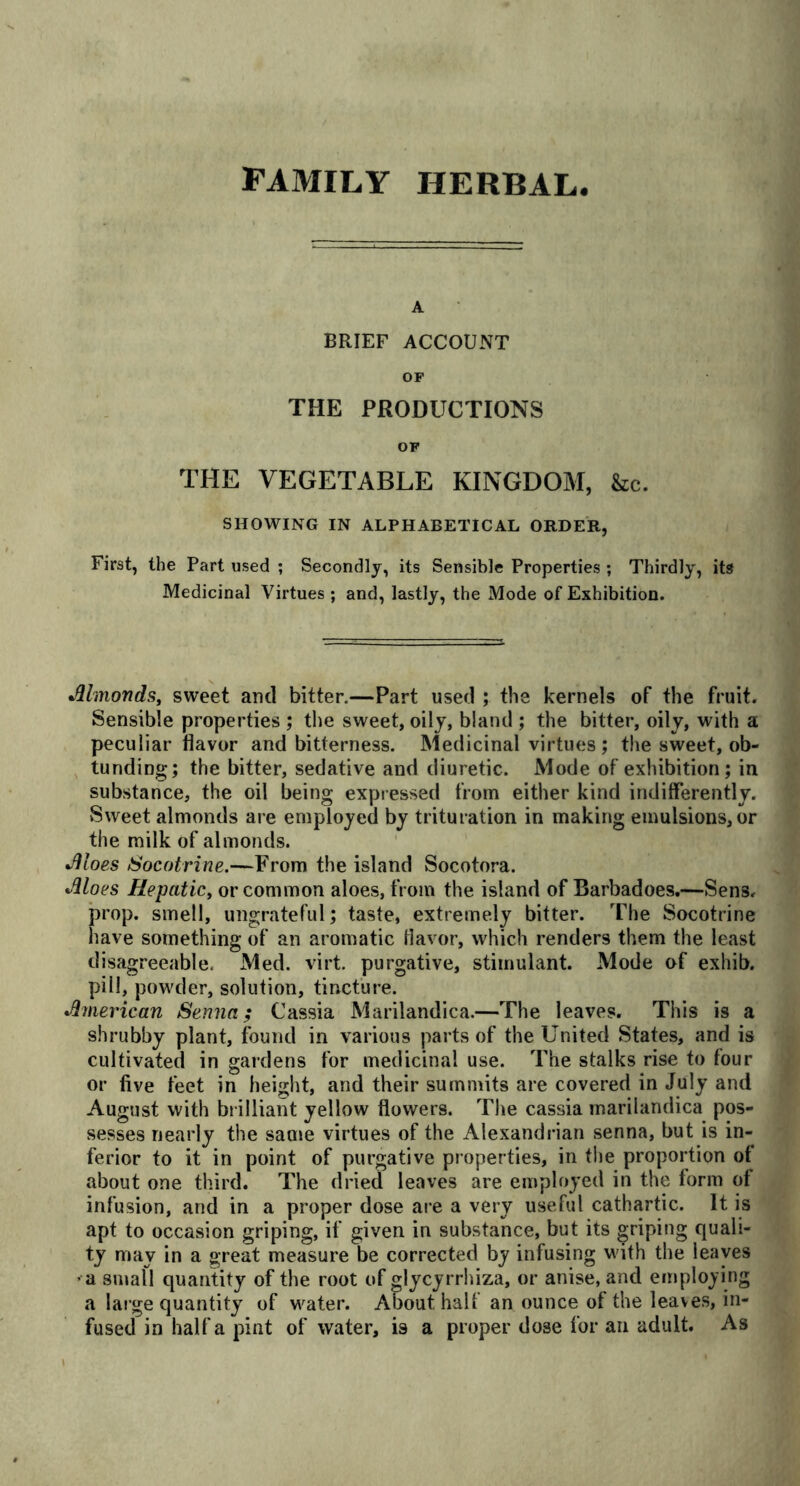 FAMILY HERBAL A BRIEF ACCOUNT OP THE PRODUCTIONS OF THE VEGETABLE KINGDOM, &c. SHOWING IN ALPHABETICAL ORDER, First, the Part used ; Secondly, its Sensible Properties ; Thirdly, its Medicinal Virtues ; and, lastly, the Mode of Exhibition. •Almonds, sweet and bitter.—Part used ; the kernels of the fruit. Sensible properties ; the sweet, oily, bland ; the bitter, oily, with a peculiar flavor and bitterness. Medicinal virtues; the sweet, ob- tunding; the bitter, sedative and diuretic. Mode of exhibition; in substance, the oil being expressed from either kind indifferently. Sweet almonds are employed by trituration in making emulsions, or the milk of almonds. •Aloes Socotrine.—From the island Socotora. •Aloes Hepatic, or common aloes, from the island of Barbadoes.—Sens, prop, smell, ungrateful; taste, extremely bitter. The Socotrine have something of an aromatic flavor, which renders them the least disagreeable. Med. virt. purgative, stimulant. Mode of exhib. pill, powder, solution, tincture. •American Senna; Cassia Marilandica.—The leaves. This is a shrubby plant, found in various parts of the United States, and is cultivated in gardens for medicinal use. The stalks rise to four or five feet in height, and their summits are covered in July and August with brilliant yellow flowers. The cassia marilandica pos- sesses nearly the same virtues of the Alexandrian senna, but is in- ferior to it in point of purgative properties, in the proportion of about one third. The dried leaves are employed in the form ot infusion, and in a proper dose are a very useful cathartic. It is apt to occasion griping, if given in substance, but its griping quali- ty may in a great measure be corrected by infusing with the leaves > a small quantity of the root of glycyrrhiza, or anise, and employing a large quantity of water. About half an ounce of the leaves, in- fused in half a pint of water, is a proper do3e for an adult. As