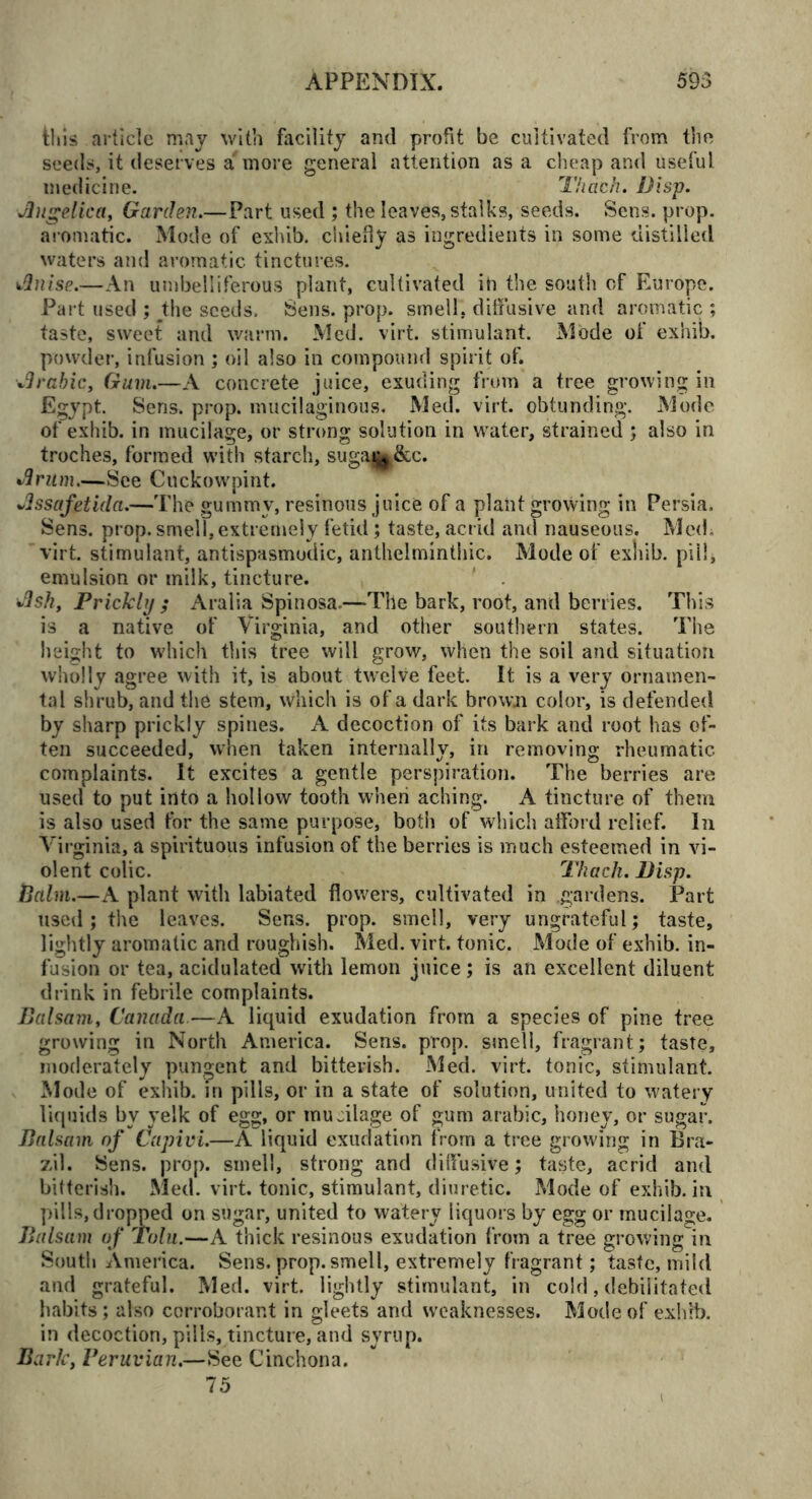 this article may with facility and profit be cultivated from the seeds, it deserves a more general attention as a cheap and useful medicine. Tkach. Disp. Angelica, Garden.—Part used ; the leaves, stalks, seeds. Sens. prop, aromatic. Mode of exhib. chiefly as ingredients in some distilled waters and aromatic tinctures. Anise.—An umbelliferous plant, cultivated in the south of Europe. Part used ; sthe seeds. Sens. prop, smell, diffusive and aromatic; taste, sweet and warm. Med. virt. stimulant. Mode of exhib. powder, infusion; oil also in compound spirit of. Arabic, Gum.—A concrete juice, exuding from a tree growing in Egypt. Sens. prop, mucilaginous. Med. virt. obtunding. Mode of exhib. in mucilage, or strong solution in water, strained ; also in troches, formed with starch, sugaj^&c. Arum.—See Cuckowpint. Assafetida.—The gummy, resinous juice of a plant growing in Persia. Sens. prop, smell, extremely fetid; taste, acrid and nauseous. Med. virt. stimulant, antispasmodic, anthelminthic. Mode of exhib. pill, emulsion or milk, tincture. Ash, Prickly ; Aralia Spinosa.—The bark, root, and berries. This is a native of Virginia, and other southern states. The height to which this tree will grow, when the soil and situation wholly agree with it, is about twelve feet. It is a very ornamen- tal shrub, and the stem, which is of a dark brown color, is defended by sharp prickly spines. A decoction of its bark and root has of- ten succeeded, when taken internally, in removing rheumatic complaints. It excites a gentle perspiration. The berries are used to put into a hollow tooth when aching. A tincture of them is also used tor the same purpose, both of which afford relief. In Virginia, a spirituous infusion of the berries is much esteemed in vi- olent colic. Thach. Disp. Palm.—A plant with labiated flowers, cultivated in gardens. Part used; the leaves. Sens. prop, smell, very ungrateful; taste, lightly aromatic and roughish. Med. virt. tonic. Mode of exhib. in- fusion or tea, acidulated with lemon juice; is an excellent diluent drink in febrile complaints. Balsam, Canada—A liquid exudation from a species of pine tree growing in North America. Sens. prop, smell, fragrant; taste, moderately pungent and bitterish. Med. virt. tonic, stimulant. Mode of exhib. in pills, or in a state of solution, united to watery liquids by yelk of egg, or mujilage of gum arabic, honey, or sugar. Balsam of Capivi.—A liquid exudation from a tree growing in Bra- zil. Sens. prop, smell, strong and diffusive; taste, acrid and bitterish. Med. virt. tonic, stimulant, diuretic. Mode of exhib. in. pills, dropped on sugar, united to watery liquors by egg or mucilage. Balsam of Tolu.—A thick resinous exudation from a tree growing in South America. Sens. prop, smell, extremely fragrant; taste, mild and grateful. Med. virt. lightly stimulant, in cold, debilitated habits; also corroborant in gleets and weaknesses. Mode of exhib. in decoction, pills, tincture, and svrup. Bark, Peruvian.—See Cinchona. 75