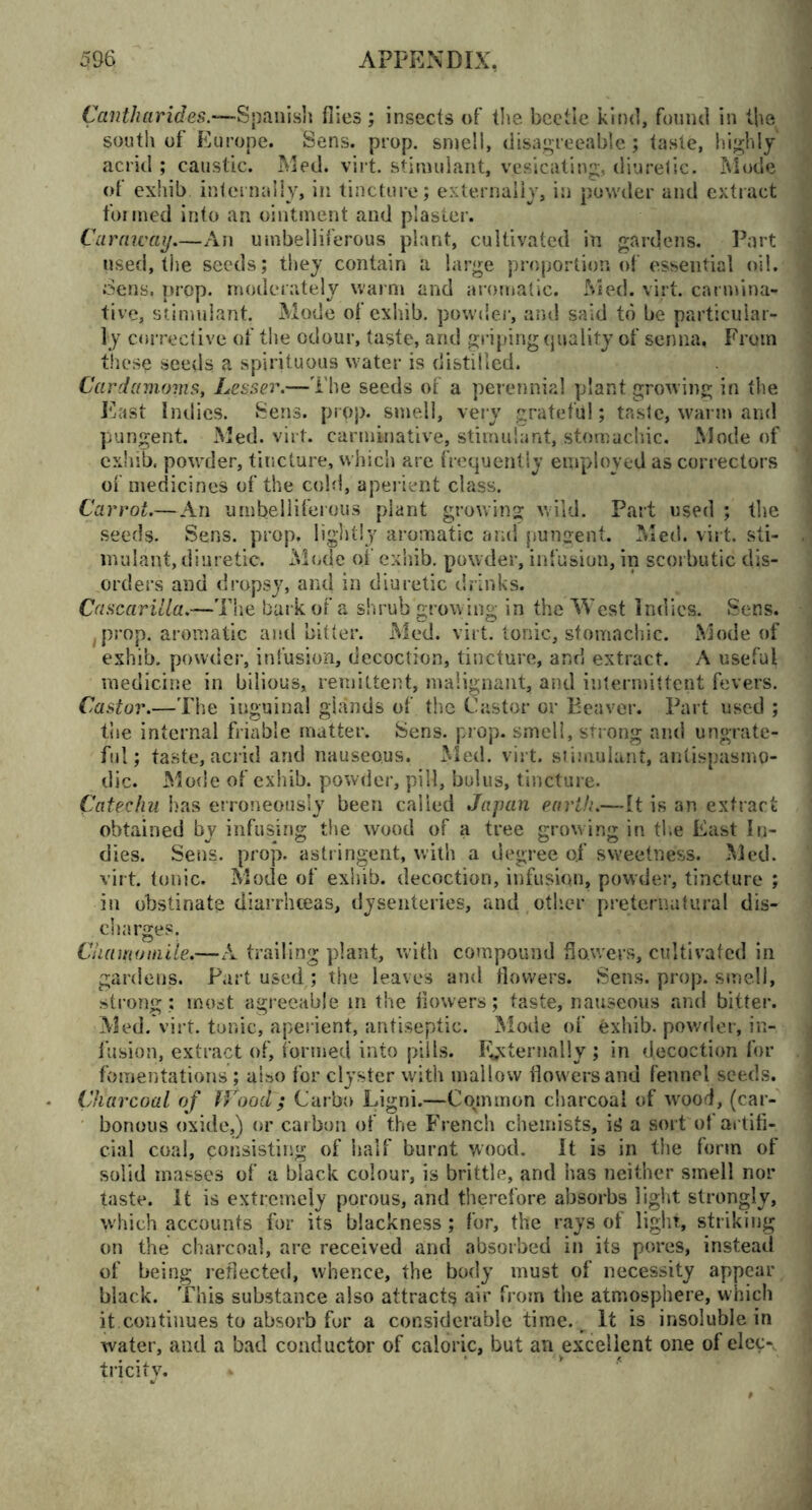 Cantharides.—Spanish flies; insects of the beetle kind, found in the south of Europe. Sens. prop, smell, disagreeable ; taste, highly acrid ; caustic. Med. virt. stimulant, vesicating, diuretic. Mode of exhib internally, in tincture; externally, in powder and extract formed into an ointment and plaster. Caraway—An umbelliferous plant, cultivated in gardens. Part used, the seeds; they contain a large proportion of essential oil. Sens, prop, moderately warm and aromatic. Med. virt. carmina- tive, stimulant. Mode of exhib. powder-, and said to be particular- ly corrective of the odour, taste, and griping quality of senna, From these seeds a spirituous water is distilled. Cardamoms, Lesser.—The seeds of a perennial plant growing in the East Indies. Sens. prop, smell, very grateful; taste, warm and pungent. Med. virt. carminative, stimulant, stomachic. Mode of exhib. powder, tincture, which are frequently employed as correctors of medicines of the cold, aper ient class. Carrot.—An umbelliferous plant growing wild. Part used ; the seeds. Sens. prop, lightly aromatic and pungent. Med. virt. sti- mulant, diuretic. Mode of exhib. powder, infusion, in scorbutic dis- orders and dropsy, and in diuretic drinks. Cascarilla.—The bark of a shrub growing in the West Indies. Sens. (prop, aromatic and bitter. Med. virt. tonic, stomachic. Mode of exhib. powder, infusion, decoction, tincture, and extract. A useful medicine in bilious, remittent, malignant, and intermittent fevers. Castor.—The inguinal glands of the Castor or Beaver. Part used ; the internal friable matter. Sens. prop, smell, strong and ungrate- ful; taste, acrid and nauseous. Med. virt. stimulant, antispasmp- dic. Mode of exhib. powder, pill, bolus, tincture. Catechu has erroneously been called Japan earth.—It is an extract obtained by infusing the wood of a tree growing in the East In- dies. Sens. prop, astringent, with a degree ojf sweetness. Med. virt. tonic. Mode of exhib. decoction, infusion, powder, tincture ; in obstinate diarrhoeas, dysenteries, and other preternatural dis- charges. Chamomile.—A trailing plant, with compound flowers, cultivated in gardens. Part used ; the leaves and flowers. Sens. prop, smell, strong; most agreeable in the flowers; taste, nauseous and bitter. Med. virt. tor.ic, aperient, antiseptic. Mode of exhib. powder, in- fusion, extract of, iormed into pills. Externally; in decoction for fomentations; also for clyster with mallow flowers and fennel seeds. Charcoal of Wood ; Carbo Ligni.—Common charcoal of wood, (car- bonous oxide,) or carbon of the French chemists, is a sort of artifi- cial coal, consisting of half burnt wood. it is in the form of solid masses of a black colour, is brittle, and has neither smell nor taste. It is extremely porous, and therefore absorbs light strongly, which accounts for its blackness; for, the rays of light, striking on the charcoal, are received and absorbed in its pores, instead of being reflected, whence, the body must of necessity appear black. This substance also attracts air from the atmosphere, which it.continues to absorb for a considerable time. It is insoluble in water, and a bad conductor of caloric, but an excellent one of elec-v tricity.