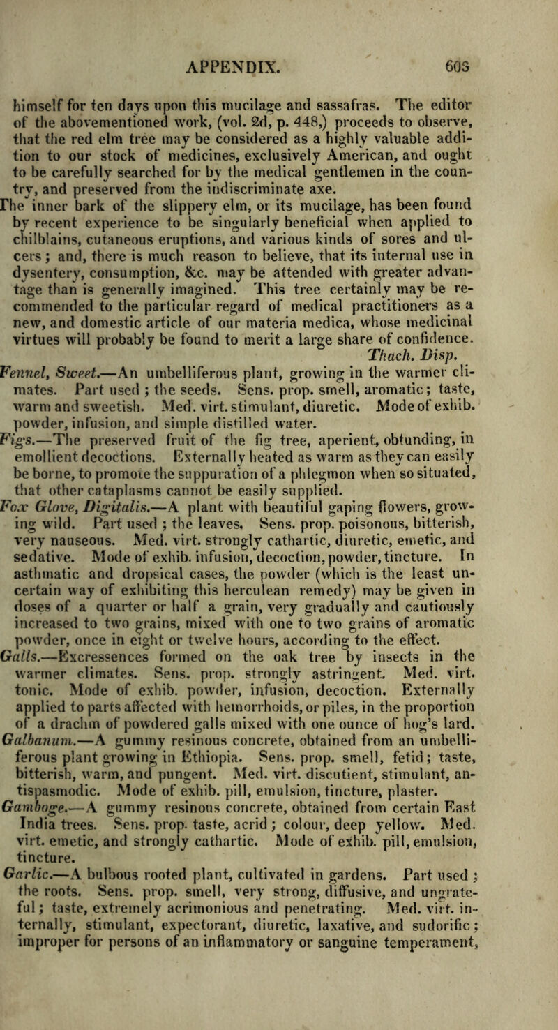 himself for ten days upon this mucilage and sassafras. The editor of the abovementioned work, (vol. 2d, p. 448,) proceeds to observe, that the red elm tree may be considered as a highly valuable addi- tion to our stock of medicines, exclusively American, and ought to be carefully searched for by the medical gentlemen in the coun- try, and preserved from the indiscriminate axe. rhe inner bark of the slippery elm, or its mucilage, has been found by recent experience to be singularly beneficial when applied to chilblains, cutaneous eruptions, and various kinds of sores and ul- cers ; and, there is much reason to believe, that its internal use in dysentery, consumption, &c. may be attended with greater advan- tage than is generally imagined. This tree certainly may be re- commended to the particular regard of medical practitioners as a new, and domestic article of our materia medica, whose medicinal virtues will probably be found to merit a large share of confidence. Tkach. Disp. Fennel, Sweet.—An umbelliferous plant, growing in the warmer cli- mates. Part used ; the seeds. Sens. prop, smell, aromatic; taste, warm and sweetish. Med . virt. stimulant, diuretic. Mode of exhib. powder, infusion, and simple distilled water. Fig's.—The preserved fruit of the fig tree, aperient, obtunding, in emollient decoctions. Externally heated as warm as they can easily be borne, to promoie the suppuration of a phlegmon when so situated, that other cataplasms cannot be easily supplied. Fox Glove, Digitalis.—A plant with beautiful gaping flowers, grow- ing w ild. Part used ; the leaves. Sens. prop, poisonous, bitterish, very nauseous. Med. virt. strongly cathartic, diuretic, emetic, and sedative. Mode of exhib. infusion, decoction, powder, tincture. In asthmatic and dropsical cases, the powder (which is the least un- certain way of exhibiting this herculean remedy) may be given in doses of a quarter or half a grain, very gradually and cautiously increased to two grains, mixed with one to two grains of aromatic powder, once in eight or twelve hours, according to the effect. Galls.—Excressences formed on the oak tree by insects in the warmer climates. Sens. prop, strongly astringent. Med. virt. tonic. Mode of exhib. powder, infusion, decoction. Externally applied to parts affected with hemorrhoids, or piles, in the proportion of a drachm of powdered galls mixed with one ounce of hog’s lard. Galbanum.—A gummy resinous concrete, obtained from an umbelli- ferous plant growing in Ethiopia. Sens. prop, smell, fetid; taste, bitterish, warm, and pungent. Med. virt. discutient, stimulant, an- tispasmodic. Mode of exhib. pill, emulsion, tincture, plaster. Gamboge.—A gummy resinous concrete, obtained from certain East India trees. Sens. prop, taste, acrid ; colour, deep yellow. Med. virt. emetic, and strongly cathartic. Mode of exhib. pill, emulsion, tincture. Garlic.—A bulbous rooted plant, cultivated in gardens. Part used ; the roots. Sens. prop, smell, very strong, diffusive, and ungrate- ful; taste, extremely acrimonious and penetrating. Med. virt. in- ternally, stimulant, expectorant, diuretic, laxative, and sudorific; improper for persons of an inflammatory or sanguine temperament.