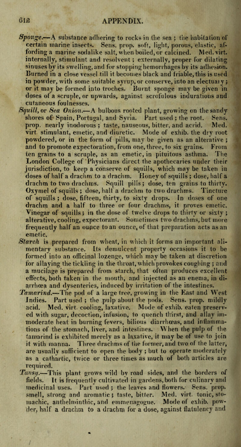 Sponge.—k substance adhering to rocks in (lie sea ; the habitation of certain marine insects. Sens. prop, soft, light, porous, elastic, af- fording a marine sodalike salt, when boiled, or calcined. Med. virt. internally, stimulant and resolvent; externally, proper for dilating sinuses by its swelling, and for stopping hemorrhages by its adhesion. Burned in a close vessel till it becomes black and triable, this is used in powder, with some suitable syrup, or conserve, into an electuaiy; or it may be formed into troches. Burnt sponge may be given in doses of a scruple, or upwards, against scrofulous indurations and cutaneous foulnesses. Squill, or Sea Onion.-—A bulbous rooted plant, growing on the sandy shores of Spain, Portugal, and Syria, Part used ; the root. Sens, prop, nearly inodorous ; taste, nauseous, bitter, and acrid. Med. virt stimulant, emetic, and diuretic. Mode of exhib. the dry root powdered, or in the form of pills, may be given as an alterative ; and to promote expectoration, from one, three, to six grains. From ten grains to a scruple, as an emetic, in pituitous asthma. The London College of Physicians direct the apothecaries under their jurisdiction, to keep a conserve of squills, which may be taken in doses of half a drachm to a drachm. Honey of squills ; dose, half a drachm to two drachrns. Squill pills; dose, ten grains to thirty. Oxymel of squills ; dose, halt a drachm to two drachrns. Tincture of squills ; dose, fifteen, thirty, to sixty drops. In doses of one drachm and a half to three or four drachms, it proves emetic. Vinegar of squills; in the dose of twelve drops to thirty or sixty ; alterative, cooling, expectorant. Sometimes two drachms, but more frequently half an ounce to an ounce, of that preparation acts as an emetic. Starch is prepared from wheat, in which it forms an important ali- mentary substance. Its demulcent property occasions it to be formed into an officinal lozenge, which may be taken at discretion for allaying the tickling in the throat, which provokes coughing ; and a mucilage is prepared from starch, that often produces excellent effects, both taken in the mouth, and injected as an enema, in di- arrhoea and dysenteries, induced by irritation of the intestines. Tamarind.—The pod of a large tree, growing in the East and West Indies. Part used ; the pulp about the pods. Sens. prop, mildly acid. Med. virt. cooling, laxative. Mode of exhib. eaten preserv- ed with sugar, decoction, infusion, to quench thirst, and allay im- moderate heat in burning fevers, bilious diarrhoeas, and inflamma- tions of the stomach, liver, and intestines. When the pulp of the tamarind is exhibited merely as a laxative, it may be of use to join it with manna. Three drachms of the former, and two of the latter, are usually sufficient to open the body ; but to operate moderately as a cathartic, twice or three times as much of both articles are required. Tansy.—This plant grows wild by road sides, and the borders of fields. It is frequently cultivated in gardens, both for culinary and medicinal uses. Part used ; the leaves and flowers. Sens. prop, smell, strong and aromatic 5 taste, bitter. Med. virt. tonic, sto- machic, anthelminthic, and emmenagogue. Mode of exhib. pow- der, half a drachm to a drachm for a dose, against flatulency and