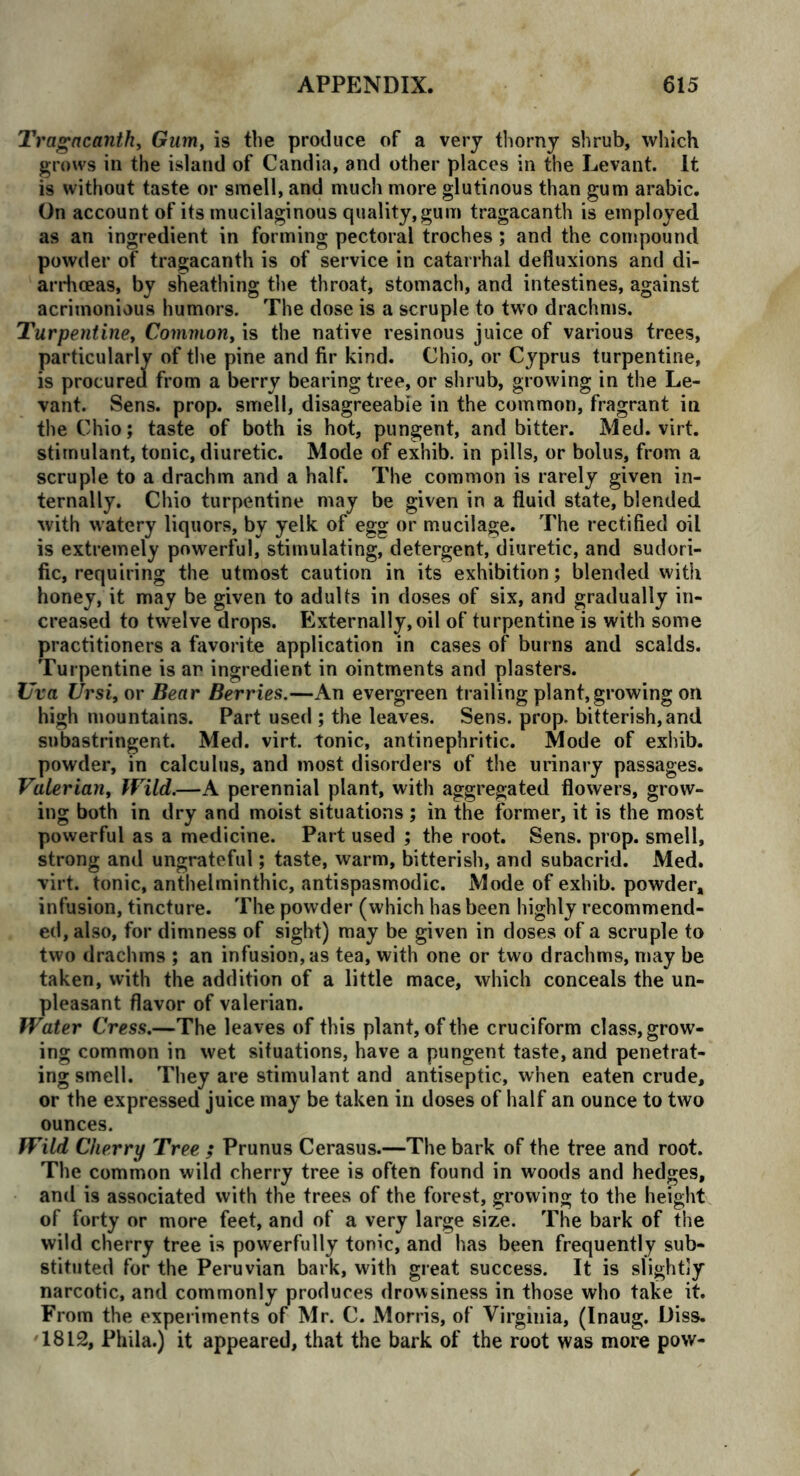 Tragacanth, Gum, is the produce of a very thorny shrub, which grows in the island of Candia, and other places in the Levant. It is without taste or smell, and much more glutinous than gum arabic. On account of its mucilaginous quality,gum tragacanth is employed as an ingredient in forming pectoral troches; and the compound powder of tragacanth is of service in catarrhal defluxions and di- arrhoeas, by sheathing the throat, stomach, and intestines, against acrimonious humors. The dose is a scruple to two drachms. Turpentine, Common, is the native resinous juice of various trees, particularly of the pine and fir kind. Chio, or Cyprus turpentine, is procured from a berry bearing tree, or shrub, growing in the Le- vant. Sens. prop, smell, disagreeable in the common, fragrant in the Chio; taste of both is hot, pungent, and bitter. Med. virt. stimulant, tonic, diuretic. Mode of exhib. in pills, or bolus, from a scruple to a drachm and a half. The common is rarely given in- ternally. Chio turpentine may be given in a fluid state, blended with watery liquors, by yelk of egg or mucilage. The rectified oil is extremely powerful, stimulating, detergent, diuretic, and sudori- fic, requiring the utmost caution in its exhibition; blended with honey, it may be given to adults in doses of six, and gradually in- creased to twelve drops. Externally, oil of turpentine is with some practitioners a favorite application in cases of burns and scalds. Turpentine is an ingredient in ointments and plasters. Uva Ursi, or Bear Berries.—An evergreen trailing plant,growing on high mountains. Part used ; the leaves. Sens. prop, bitterish,and subastringent. Med. virt. tonic, antinephritic. Mode of exhib. powder, in calculus, and most disorders of the urinary passages. Valerian, Wild.—A perennial plant, with aggregated flowers, grow- ing both in dry and moist situations ; in the former, it is the most powerful as a medicine. Part used ; the root. Sens. prop, smell, strong and ungrateful; taste, warm, bitterish, and subacrid. Med. virt. tonic, anthelminthic, antispasmodic. Mode of exhib. powder, infusion, tincture. The powder (which has been highly recommend- ed, also, for dimness of sight) may be given in doses of a scruple to two drachms ; an infusion, as tea, with one or two drachms, may be taken, with the addition of a little mace, which conceals the un- pleasant flavor of valerian. Water Cress.—The leaves of this plant, of the cruciform class, grow- ing common in wet situations, have a pungent taste, and penetrat- ing smell. They are stimulant and antiseptic, when eaten crude, or the expressed juice may be taken in doses of half an ounce to two ounces. Wild Cherry Tree ; Prunus Cerasus.—The bark of the tree and root. The common wild cherry tree is often found in woods and hedges, and is associated with the trees of the forest, growing to the height of forty or more feet, and of a very large size. The bark of the wild cherry tree is powerfully tonic, and has been frequently sub- stituted for the Peruvian bark, with great success. It is slightly narcotic, and commonly produces drowsiness in those who take it. From the experiments of Mr. C. Morris, of Virginia, (Inaug. Diss. 1812, Phila.) it appeared, that the bark of the root was more pow-