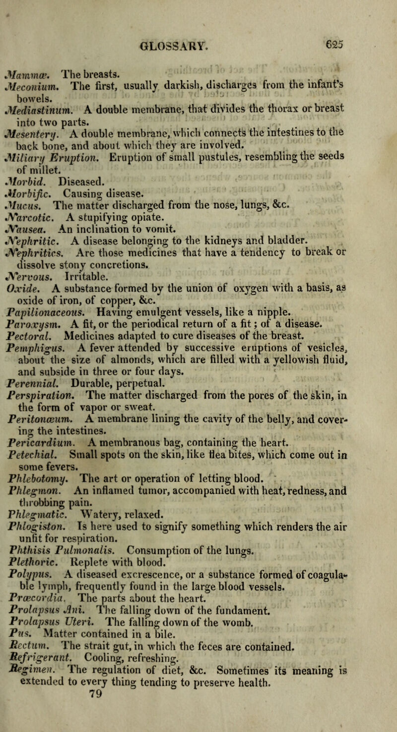 Mamma?. The breasts. Meconium. The first, usually darkish, discharges from the infant’s bowels. Mediastinum. A double membrane, that divides the thorax or breast into two parts. Mesentery. A double membrane, which connects the intestines to the back bone, and about which they are involved. Miliary Eruption. Eruption of small pustules, resembling the seeds of millet. Morbid. Diseased. Morbific. Causing disease. Mucus. The matter discharged from the nose, lungs, &c. Narcotic. A stupifying opiate. Nausea. An inclination to vomit. Nephritic. A disease belonging to the kidneys and bladder. Nephritics. Are those medicines that have a tendency to break or dissolve stony concretions. Nervous. Irritable. Oxide. A substance formed by the union of oxygen with a basis, as oxide of iron, of copper, &c. Papilionaceous. Having emulgent vessels, like a nipple. Paroxysm. A fit, or the periodical return of a fit; of a disease. Pectoral. Medicines adapted to cure diseases of the breast. Pemphigus. A fever attended by successive eruptions of vesicles, about the size of almonds, which are filled with a yellowish fluid, and subside in three or four days. Perennial. Durable, perpetual. Perspiration. The matter discharged from the pores of the skin, in the form of vapor or sweat. Peritonaeum. A membrane lining the cavity of the belly, and cover- ing the intestines. Pericardium. A membranous bag, containing the heart. Petechial. Small spots on the skin, like flea bites, which come out in some fevers. Phlebotomy. The art or operation of letting blood. Phlegmon. An inflamed tumor, accompanied with heat, redness, and throbbing pain. Phlegmatic. Watery, relaxed. Phlogiston. Is here used to signify something which renders the air unfit for respiration. Phthisis Pulmonalis. Consumption of the lungs. Plethoric. Replete with blood. Polypus. A diseased excrescence, or a substance formed of coagula- ble lymph, frequently found in the large blood vessels. Praecordia. The parts about the heart. Prolapsus Jini. The falling down of the fundament. Prolapsus Uteri. The falling down of the womb. Pus. Matter contained in a bile. Rectum. The strait gut, in which the feces are contained. Refrigerant. Cooling, refreshing. Regimen. The regulation of diet, &c. Sometimes its meaning is extended to every thing tending to preserve health.