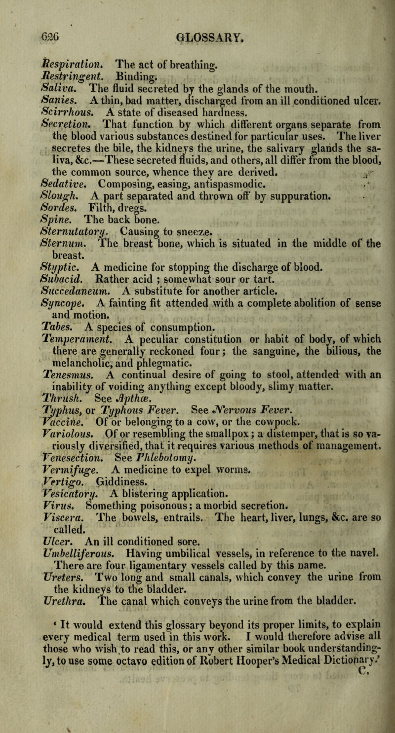 Respiration. The act of breathing. Bestringent. Binding* Saliva. The fluid secreted by the glands of the mouth. Sanies. A thin, bad matter, discharged from an ill conditioned ulcer. Scirrhous. A state of diseased hardness. Secretion. That function by which different organs separate from the blood various substances destined for particular uses. The liver secretes the bile, the kidneys the urine, the salivary glands the sa- liva, &c.—These secreted fluids, and others, all differ from the blood, the common source, whence they are derived. Sedative. Composing, easing, antispasmodic. Slough. A part separated and thrown oft* by suppuration. Sordes. Filth, dregs. Spine. The back bone. Sternutatory. Causing to sneeze. Sternum. The breast bone, which is situated in the middle of the breast. Styptic. A medicine for stopping the discharge of blood. Subacid. Rather acid ; somewhat sour or tart. Succedaneum. A substitute for another article. Syncope. A fainting fit attended with a complete abolition of sense and motion. Tabes. A species of consumption. Temperament. A peculiar constitution or habit of body, of which there are generally reckoned four; the sanguine, the bilious, the melancholic, and phlegmatic. Tenesmus. A continual desire of going to stool, attended with an inability of voiding anything except bloody, slimy matter. Thrush. See Apthae. Typhus, or Typhous Fever. See Nervous Fever. Vaccine. Of or belonging to a cow, or the cowpock. Variolous. Of or resembling the smallpox; a distemper, that is so va- riously diversified, that it requires various methods of management. Venesection. See Phlebotomy. Vermifuge. A medicine to expel worms. Vertigo. Giddiness. Vesicatory. A blistering application. Virus. Something poisonous ; a morbid secretion. Viscera. The bowels, entrails. The heart, liver, lungs, &c. are so called. Ulcer. An ill conditioned sore. Umbelliferous. Having umbilical vessels, in reference to the navel. There are four ligamentary vessels called by this name. Ureters. Two long and small canals, which convey the urine from the kidneys to the bladder. Urethra. The canal which conveys the urine from the bladder. ‘ It would extend this glossary beyond its proper limits, to explain every medical term used in this work. I would therefore advise all those who wish to read this, or any other similar book understanding- ly,touse some octavo edition of Robert Hooper’s Medical Dictionary/