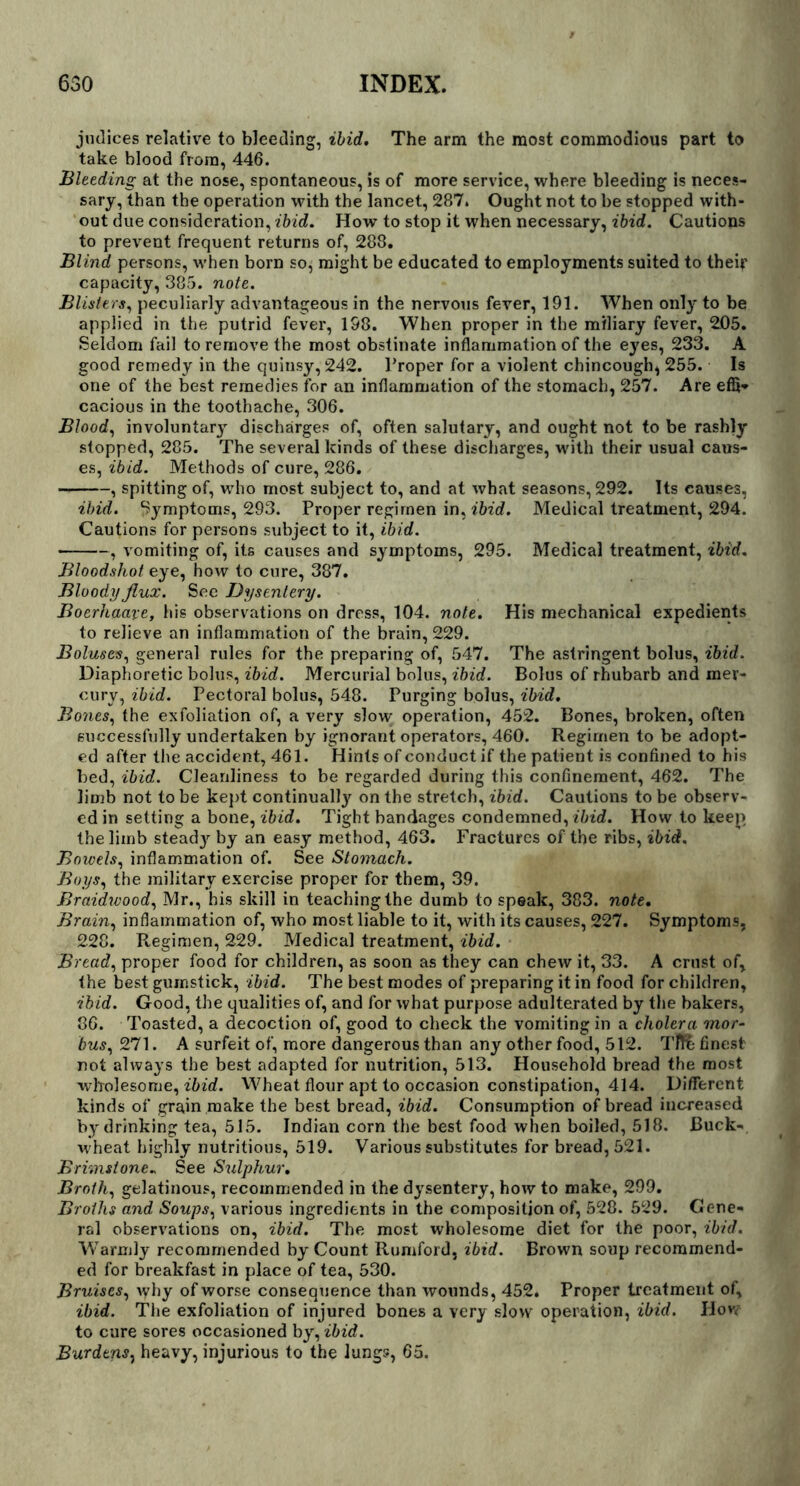 jiulices relative to bleeding, ibid. The arm the most commodious part to take blood from, 446. Bleeding at the nose, spontaneous, is of more service, where bleeding is neces- sary, than the operation with the lancet, 287. Ought not to be stopped with- out due consideration, ibid. How to stop it when necessary, ibid. Cautions to prevent frequent returns of, 288. Blind persons, when born so, might be educated to employments suited to their capacity, 385. note. Blisters, peculiarly advantageous in the nervous fever, 191. When only to be applied in the putrid fever, 198. When proper in the miliary fever, 205. Seldom fail to remove the most obstinate inflammation of the eyes, 233. A good remedy in the quinsy, 242. Proper for a violent chincough^ 255. Is one of the best remedies for an inflammation of the stomach, 257. Are effi- cacious in the toothache, 306. Blood, involuntary discharges of, often salutary, and ought not to be rashly stopped, 285. The several kinds of these discharges, with their usual caus- es, ibid. Methods of cure, 286. , spitting of, who most subject to, and at what seasons, 292. Its causes, ibid. Symptoms, 293. Proper regimen in, ibid. Medical treatment, 294. Cautions for persons subject to it, ibid. , vomiting of, its causes and symptoms, 295. Medical treatment, ibid. Bloodshot eye, how to cure, 387. Bloody flux. See Dysentery. Boerhaaxe, his observations on dress, 104. note. His mechanical expedients to relieve an inflammation of the brain, 229. Boluses, general rules for the preparing of, 547. The astringent bolus, ibid. Diaphoretic bolus, ibid. Mercurial bolus, ibid. Bolus of rhubarb and mer- cury, ibid. Pectoral bolus, 548. Purging bolus, ibid. Bones, the exfoliation of, a very slow operation, 452. Bones, broken, often successfully undertaken by ignorant operators, 460. Regimen to be adopt- ed after the accident, 461. Hints of conduct if the patient is confined to his bed, ibid. Cleanliness to be regarded during this confinement, 462. The limb not to be kept continually on the stretch, ibid. Cautions to be observ- ed in setting a bone, ibid. Tight bandages condemned, ibid. How to keep the limb steady- by an easy method, 463. Fractures of the ribs, ibid. Bowels, inflammation of. See Stomach. Boys, the military exercise proper for them, 39. Braidwood, Mr., his skill in teaching the dumb to speak, 383. note. Brain, inflammation of, who most liable to it, with its causes, 227. Symptoms, 228. R.egimen, 229. Medical treatment, ibid. Bread, proper food for children, as soon as they can chew it, 33. A crust of, the best gumstick, ibid. The best modes of preparing it in food for children, ibid. Good, the qualities of, and for what purpose adulterated by the bakers, 36. Toasted, a decoction of, good to check the vomiting in a cholera mor- bus, 271. A surfeit of, more dangerous than any other food, 512. Tff& finest not always the best adapted for nutrition, 513. Household bread the most wholesome, ibid. Wheat flour apt to occasion constipation, 414. Different kinds of grain make the best bread, ibid. Consumption of bread increased by drinking tea, 515. Indian corn the best food when boiled, 518. Buck- wheat highly nutritious, 519. Various substitutes for bread, 521. Brimstone* See Sulphur. Broth, gelatinous, recommended in the dysentery, how to make, 299. Broths and Soups, various ingredients in the composition of, 528. 529. Gene- ral observations on, ibid. The most wholesome diet for the poor, ibid. Warmly recommended by Count Romford, ibid. Brown soup recommend- ed for breakfast in place of tea, 530. Bruises, why of worse consequence than wounds, 452. Proper treatment of, ibid. The exfoliation of injured bones a very slow operation, ibid. How to cure sores occasioned by, ibid. Burdens, heavy, injurious to the lungs, 65.