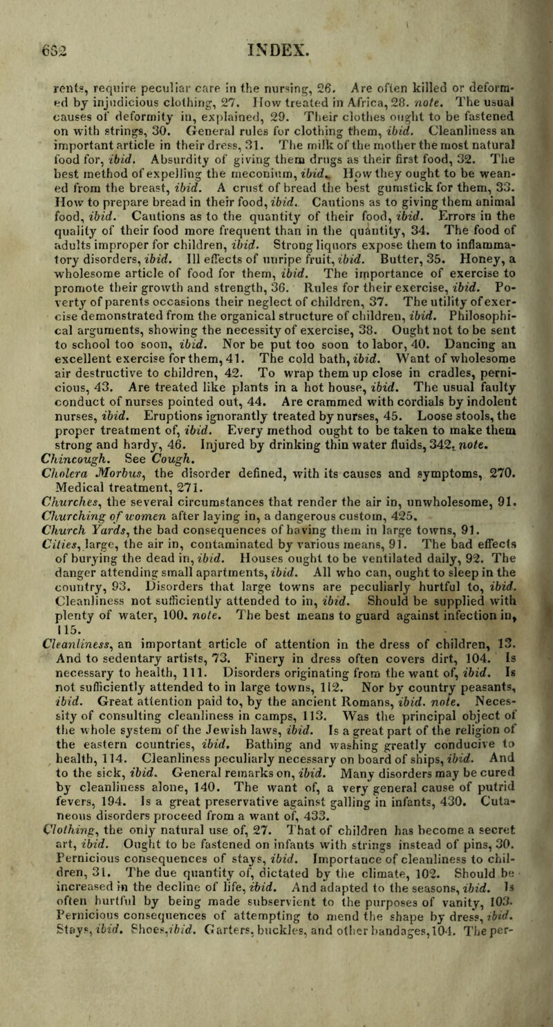 rents, require peculiar care in the nursing, 26. Are often killed or deform- ed by injudicious clothing, 27. How treated in Africa, 28. note. The usual causes of deformity in, explained, 29. Their clothes ought to be fastened on with strings, 30. General rules for clothing them, ibid. Cleanliness an important article in their dress, 31. The milk of the mother the most natural food for, ibid. Absurdity of giving them drugs as their first food, 32. The best method of expelling the meconium, ibid* How they ought to be wean- ed from the breast, ibid. A crust of bread the best gumstick for them, 33. How to prepare bread in their food, ibid. Cautions as to giving them animal food, ibid. Cautions as to the quantity of their food, ibid. Errors in the quality of their food more frequent than in the quantity, 34. The food of adults improper for children, ibid. Strong liquors expose them to inflamma- tory disorders, ibid. Ill effects of unripe fruit, ibid. Butter, 35. Honey, a wholesome article of food for them, ibid. The importance of exercise to promote their growth and strength, 36. Rules for their exercise, ibid. Po- verty of parents occasions their neglect of children, 37. The utility of exer- cise demonstrated from the organical structure of children, ibid. Philosophi- cal arguments, showing the necessity of exercise, 38. Ought not to be sent to school too soon, ibid. Nor be put too soon to labor, 40. Dancing ail excellent exercise for them, 41. The cold bath, ibid. Want of wholesome air destructive to children, 42. To wrap them up close in cradles, perni- cious, 43. Are treated like plants in a hot house, ibid. The usual faulty conduct of nurses pointed out, 44. Are crammed with cordials by indolent nurses, ibid. Eruptions ignorantly treated by nurses, 45. Loose stools, the proper treatment of, ibid. Every method ought to be taken to make them strong and hardy, 46. Injured by drinking thin water fluids, 342. note. Chincough. See Cough. Cholera .Morbus, the disorder defined, with its causes and symptoms, 270. Medical treatment, 271. Churches, the several circumstances that render the air in, unwholesome, 91. Churching of women after laying in, a dangerous custom, 425. Church Yards, the bad consequences of having them in large towns, 91. Cities, large, the air in, contaminated by various means, 91. The bad effects of burying the dead in, ibid. Houses ought to be ventilated daily, 92. The danger attending small apartments, ibid. All who can, ought to sleep in the country, 93. Disorders that large towns are peculiarly hurtful to, ibid. Cleanliness not sufficiently attended to in, ibid. Should be supplied with plenty of water, 100. note. The best means to guard against infection in, 115. Cleanliness, an important article of attention in the dress of children, 13. And to sedentary artists, 73. Finery in dress often covers dirt, 104. Is necessary to health, 111. Disorders originating from the want of, ibid. Is not sufficiently attended to in large towns, 112. Nor by country peasants, ibid. Great attention paid to, by the ancient Romans, ibid. note. Neces- sity of consulting cleanliness in camps, 113. Was the principal object of the whole system of the Jewish laws, ibid. Is a great part of the religion of the eastern countries, ibid. Bathing and washing greatly conducive to health, 114. Cleanliness peculiarly necessary on board of ships, ibid. And to the sick, ibid. General remarks on, ibid. Many disorders may be cured by cleanliness alone, 140. The want of, a very general cause of putrid fevers, 194. Is a great preservative against galling in infants, 430. Cuta- neous disorders proceed from a want of, 433. Clothing, the only natural use of, 27. That of children has become a secret art, ibid. Ought to be fastened on infants with strings instead of pins, 30. Pernicious consequences of stays, ibid. Importance of cleanliness to chil- dren, 31. The due quantity of, dictated by the climate, 102. Should be increased in the decline of life, ibid. And adapted to the seasons, ibid. Is often hurtful by being made subservient to the purposes of vanity, 103. Pernicious consequences of attempting to mend the shape by dress, ibid. Stays,ibid. Shoes,ibid. Garters, buckles, and other bandages, 104. The per-