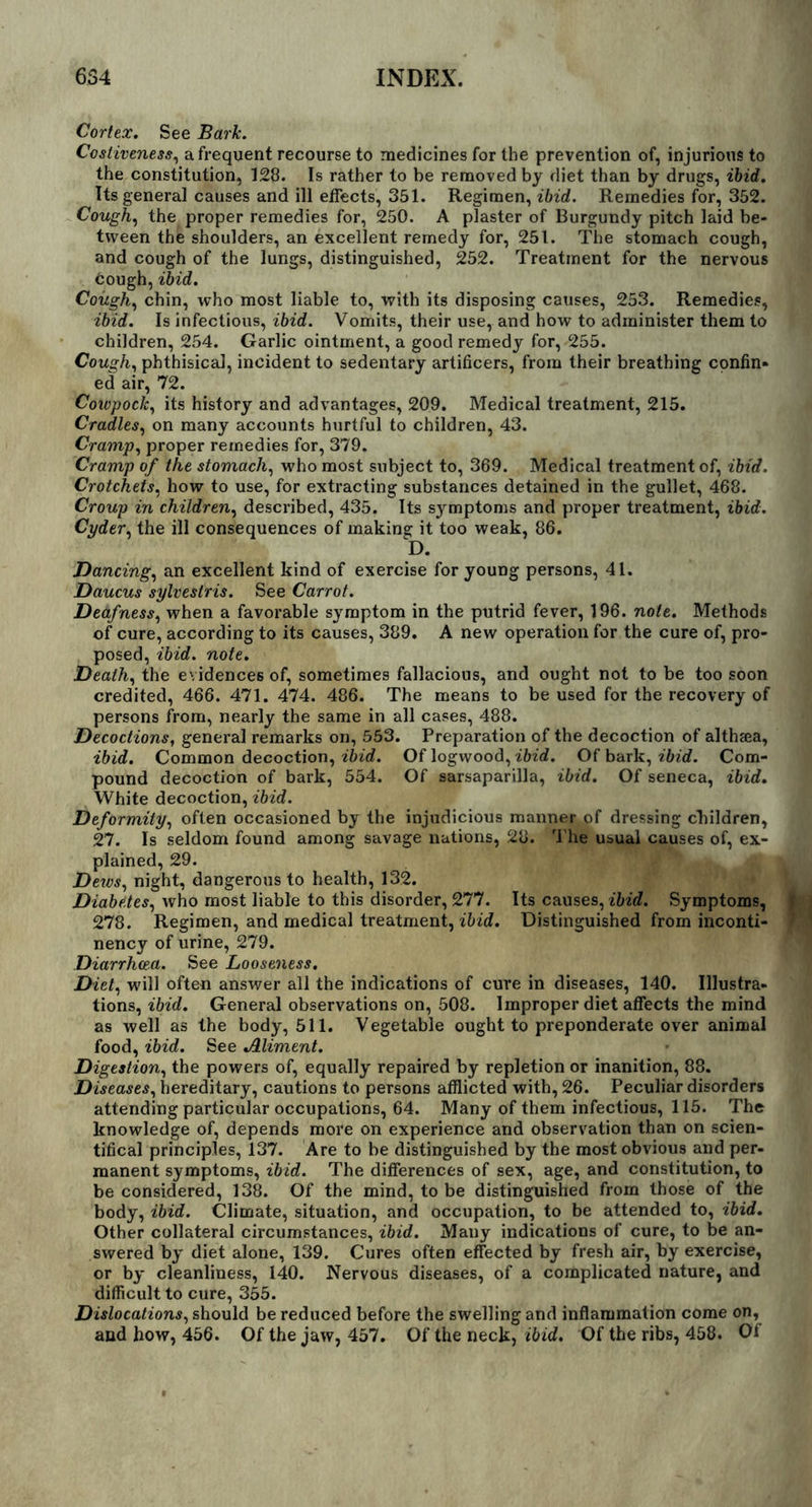 Cortex. See Bark. Costiveness, a frequent recourse to medicines for the prevention of, injurious to the constitution, 128. Is rather to be removed by diet than by drugs, ibid. Its general causes and ill effects, 351. Regimen, ibid. Remedies for, 352. Cough, the proper remedies for, 250. A plaster of Burgundy pitch laid be- tween the shoulders, an excellent remedy for, 251. The stomach cough, and cough of the lungs, distinguished, 252. Treatment for the nervous cough, ibid. Cough, chin, w’ho most liable to, with its disposing causes, 253. Remedies, ibid. Is infectious, ibid. Vomits, their use, and how to administer them to children, 254. Garlic ointment, a good remedy for, 255. Cough, phthisical, incident to sedentary artificers, from their breathing confin- ed air, 72. Cowpock, its history and advantages, 209. Medical treatment, 215. Cradles, on many accounts hurtful to children, 43. Cramp, proper remedies for, 379. Cramp of the stomach, who most subject to, 369. Medical treatment of, ibid. Crotchets, how to use, for extracting substances detained in the gullet, 468. Croup in children, described, 435. Its symptoms and proper treatment, ibid. Cyder, the ill consequences of making it too weak, 86. D. Dancing, an excellent kind of exercise for young persons, 41. Daucus sylvestris. See Carrot. Deafness, when a favorable symptom in the putrid fever, 196. note. Methods of cure, according to its causes, 389. A new operation for the cure of, pro- posed, ibid. note. Death, the evidences of, sometimes fallacious, and ought not to be too soon credited, 466. 471. 474. 486. The means to be used for the recovery of persons from, nearly the same in all cases, 488. Decoctions, general remarks on, 553. Preparation of the decoction of althsea, ibid. Common decoction, ibid. Of logwood, ibid. Of bark, ibid. Com- pound decoction of bark, 554. Of sarsaparilla, ibid. Of seneca, ibid. White decoction, ibid. Deformity, often occasioned by the injudicious manner of dressing children, 27. Is seldom found among savage nations, 28. The usual causes of, ex- plained, 29. Dews, night, dangerous to health, 132. Diabetes, who most liable to this disorder, 277. Its causes, ibid. Symptoms, 278. Regimen, and medical treatment, ibid. Distinguished from inconti- ] nency of urine, 279. Diarrhoea. See Looseness. Diet, will often answer all the indications of cure in diseases, 140. Illustra- tions, ibid. General observations on, 508. Improper diet affects the mind as well as the body, 511. Vegetable ought to preponderate over animal food, ibid. See Aliment. Digestion, the powers of, equally repaired by repletion or inanition, 88. Diseases, hereditary, cautions to persons afflicted with, 26. Peculiar disorders attending particular occupations, 64. Many of them infectious, 115. The knowledge of, depends more on experience and observation than on scien- tifical principles, 137. Are to be distinguished by the most obvious and per- manent symptoms, ibid. The differences of sex, age, and constitution, to be considered, 138. Of the mind, to be distinguished from those of the body, ibid. Climate, situation, and occupation, to be attended to, ibid. Other collateral circumstances, ibid. Many indications of cure, to be an- swered by diet alone, 139. Cures often effected by fresh air, by exercise, or by cleanliness, 140. Nervous diseases, of a complicated nature, and difficult to cure, 355. Dislocations, should be reduced before the swelling and inflammation come on, and how, 456. Of the jaw, 457. Of the neck, ibid. Of the ribs, 458. Of