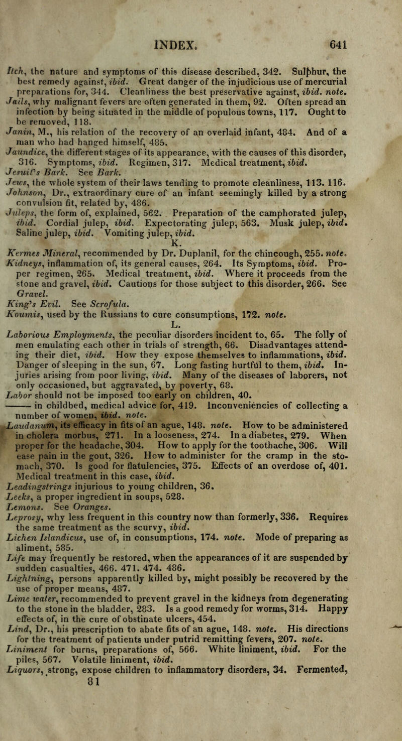 Itch) the nature and symptoms of this disease described, 342. Sulphur, the best remedy against, ibid. Great danger of the injudicious use of mercurial preparations for, 344. Cleanliness the best preservative against, ibid, note. Jails, why malignant fevers are often generated in them, 92. Often spread an infection by being situated in the middle of populous towns, 117. Ought to be removed, 118. Janin, M., his relation of the recovery of an overlaid infant, 484. And of a man who had hanged himself, 485. Jaundice, the different stages of its appearance, with the causes of this disorder, 316. Symptoms, ibid. Regimen, 317. Medical treatment, ibid. Jesuit's Bark. See Bark. Jews, the whole system of their laws tending to promote cleanliness, 113. 116. Johnson, Dr., extraordinary cure of an infant seemingly killed by a strong convulsion fit, related by, 486. Juleps, the form of, explained, 562. Preparation of the camphorated julep, ibid. Cordial julep, ibid. Expectorating julep, 563. Musk julep, ibid. Saline julep, ibid. Vomiting julep, ibid. K. Kermes Mineral, recommended by Dr. Duplanil, for the chincough, 255. note. Kidneys, inflammation of, its general causes, 264. Its Symptoms, ibid. Pro- per regimen, 265. Medical treatment, ibid. Where it proceeds from the stone and gravel, ibid. Cautions for those subject to this disorder, 266. See Gravel. King's Evil. See Scrofula. Koumis, used by the Russians to cure consumptions, 172. note. L. Laborious Employments, the peculiar disorders incident to, 65. The folly of men emulating each other in trials of strength, 66. Disadvantages attend- ing their diet, ibid. How they expose themselves to inflammations, ibid. Danger of sleeping in the sun, 67. Long fasting hurtful to them, ibid. In- juries arising from poor living, ibid. Many of the diseases of laborers, not only occasioned, but aggravated, by poverty, 68. Labor should not be imposed too early on children, 40. in childbed, medical advice for, 419. lnconveniencies of collecting a number of women, ibid. note. iLaudanum, its efficacy in fits of an ague, 148. note. How to be administered in cholera morbus, 271. In a looseness, 274. In a diabetes, 279. When proper for the headache, 304. How to apply for the toothache, 306. Will ease pain in the gout, 326. How to administer for the cramp in the sto- mach, 370. Is good for flatulencies, 375. Effects of an overdose of, 401. Medical treatment in this case, ibid. Leadingstrings injurious to young children, 36. Leeks, a proper ingredient in soups, 528. Lemons. See Oranges. Leprosy, why less frequent in this country now than formerly, 336. Requires the same treatment as the scurvy, ibid. Lichen Islandicus, use of, in consumptions, 174. note. Mode of preparing as aliment, 585. Life may frequently be restored, when the appearances of it are suspended by sudden casualties, 466. 471. 474. 486. Lightning, persons apparently killed by, might possibly be recovered by the use of proper means, 487. Lime water, recommended to prevent gravel in the kidneys from degenerating to the stone in the bladder, 283. Is a good remedy for worms, 314. Happy effects of, in the cure of obstinate ulcers, 454. Lind, Dr., his prescription to abate fits of an ague, 148. note. His directions for the treatment of patients under putrid remitting fevers, 207. note. Liniment for burns, preparations of, 566. White liniment, ibid. For the piles, 567. Volatile liniment, ibid. Liquors, strong, expose children to inflammatory disorders, 34. Fermented, 81