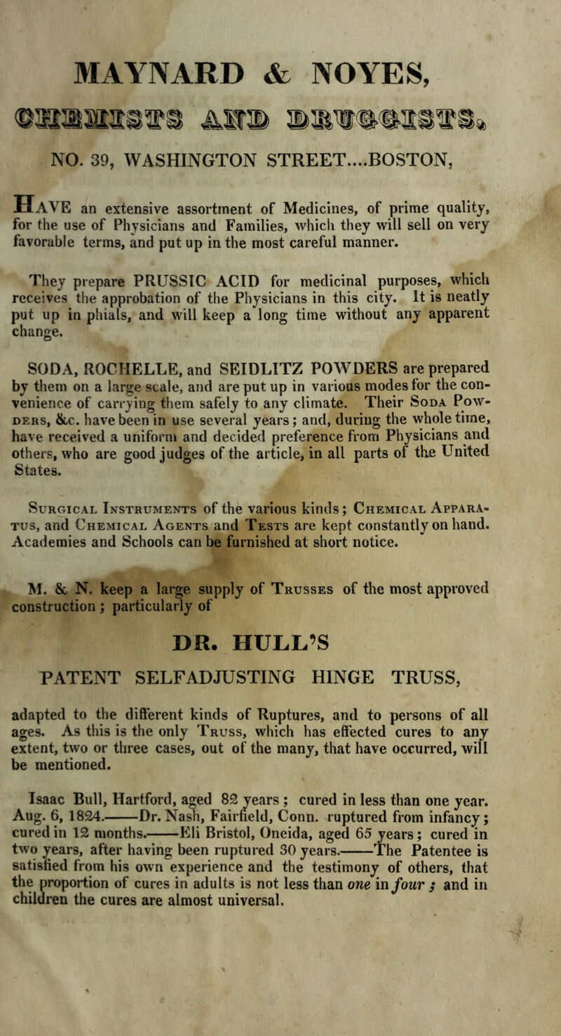 MAYNARD & NOYES, aww NO. 39, WASHINGTON STREET....BOSTON, Have an extensive assortment of Medicines, of prime quality, for the use of Physicians and Families, which they will sell on very favorable terms, and put up in the most careful manner. They prepare PRUSSIC ACID for medicinal purposes, which receives the approbation of the Physicians in this city. It is neatly put up in phials, and will keep a long time without any apparent change. SODA, ROCHELLE, and SEIDLITZ POWDERS are prepared by them on a large scale, and are put up in various modes for the con- venience of carrying them safely to any climate. Their Soda Pow- ders, &c. have been in use several years; and, during the whole time, have received a uniform and decided preference from Physicians and others, who are good judges of the article, in all parts of the United States. Surgical Instruments of the various kinds; Chemical Appara- tus, and Chemical Agents and Tests are kept constantly on hand. Academies and Schools can be furnished at short notice. M. & N. keep a large supply of Trusses of the most approved construction; particularly of DR. HULL’S PATENT SELFADJUSTING HINGE TRUSS, adapted to the different kinds of Ruptures, and to persons of all ages. As this is the only Truss, which has effected cures to any extent, two or three cases, out of the many, that have occurred, will be mentioned. Isaac Bull, Hartford, aged 82 years ; cured in less than one year. Aug. 6, 1824. Dr.Nash, Fairfield, Conn, ruptured from infancy; cured in 12 months. Eli Bristol, Oneida, aged 65 years; cured in two jrears, after having been ruptured 30 years. The Patentee is satisfied from his own experience and the testimony of others, that the proportion of cures in adults is not less than one in four ; and in children the cures are almost universal.