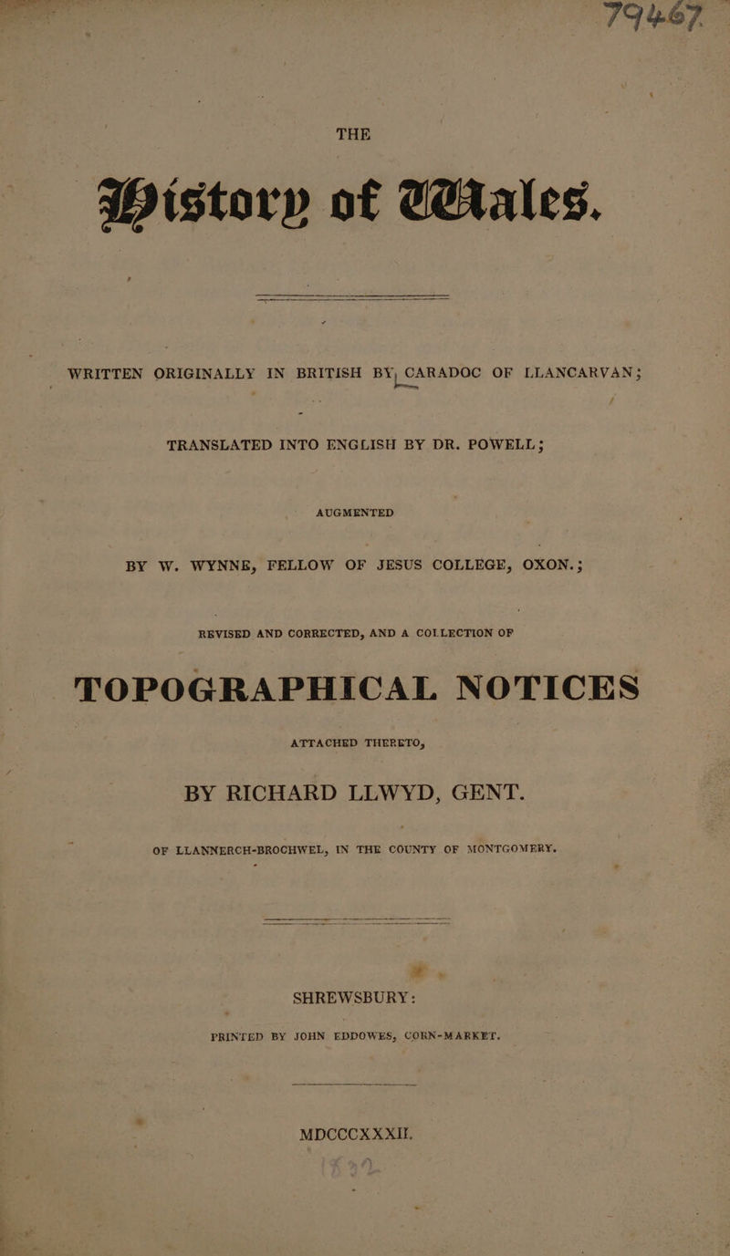 ‘*Wistory of Wrales. ? WRITTEN ORIGINALLY IN BRITISH ba Chas ta OF LLANCARVAN &gt;; é TRANSLATED INTO ENGLISH BY DR. POWELL; AUGMENTED BY W. WYNNE, FELLOW OF JESUS COLLEGE, OXON.; REVISED AND CORRECTED, AND A COLLECTION OF TOPOGRAPHICAL NOTICES prrkekap THERETO, BY RICHARD LLWYD, GENT. OF LLANNERCH-BROCHWEL, IN THE COUNTY OF MONTGOMERY. SHREWSBURY: PRINTED BY JOHN EDDOWES, CORN-MARKET. MDCCCX XXII.